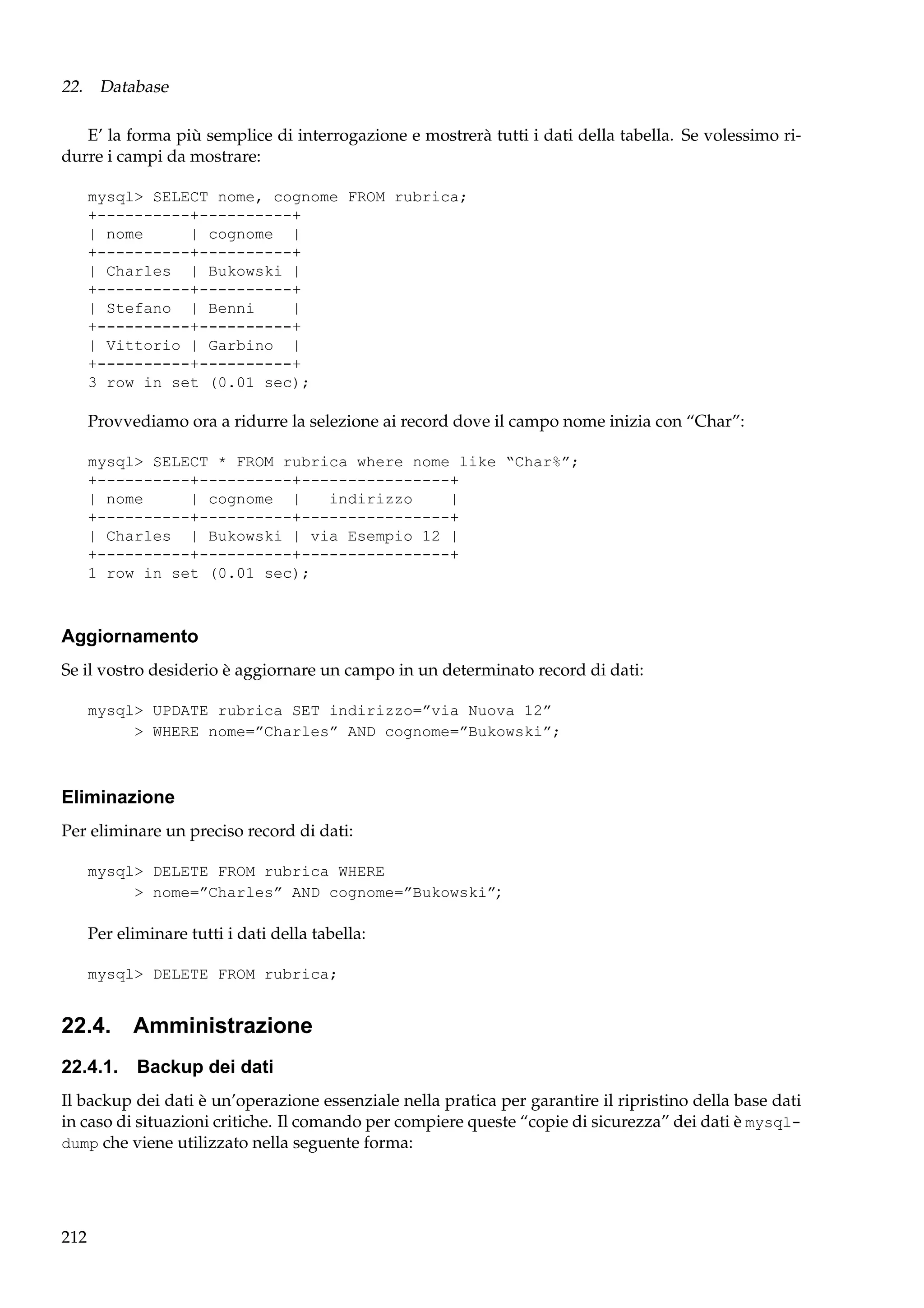 22. Database
E’ la forma più semplice di interrogazione e mostrerà tutti i dati della tabella. Se volessimo ridurre i campi da mostrare:
mysql> SELECT nome, cognome FROM rubrica;
+----------+----------+
| nome
| cognome |
+----------+----------+
| Charles | Bukowski |
+----------+----------+
| Stefano | Benni
|
+----------+----------+
| Vittorio | Garbino |
+----------+----------+
3 row in set (0.01 sec);

Provvediamo ora a ridurre la selezione ai record dove il campo nome inizia con “Char”:
mysql> SELECT * FROM rubrica where nome like “Char%”;
+----------+----------+----------------+
| nome
| cognome |
indirizzo
|
+----------+----------+----------------+
| Charles | Bukowski | via Esempio 12 |
+----------+----------+----------------+
1 row in set (0.01 sec);

Aggiornamento
Se il vostro desiderio è aggiornare un campo in un determinato record di dati:
mysql> UPDATE rubrica SET indirizzo=”via Nuova 12”
> WHERE nome=”Charles” AND cognome=”Bukowski”;

Eliminazione
Per eliminare un preciso record di dati:
mysql> DELETE FROM rubrica WHERE
> nome=”Charles” AND cognome=”Bukowski”;

Per eliminare tutti i dati della tabella:
mysql> DELETE FROM rubrica;

22.4. Amministrazione
22.4.1. Backup dei dati
Il backup dei dati è un’operazione essenziale nella pratica per garantire il ripristino della base dati
in caso di situazioni critiche. Il comando per compiere queste “copie di sicurezza” dei dati è mysqldump che viene utilizzato nella seguente forma:

212

 