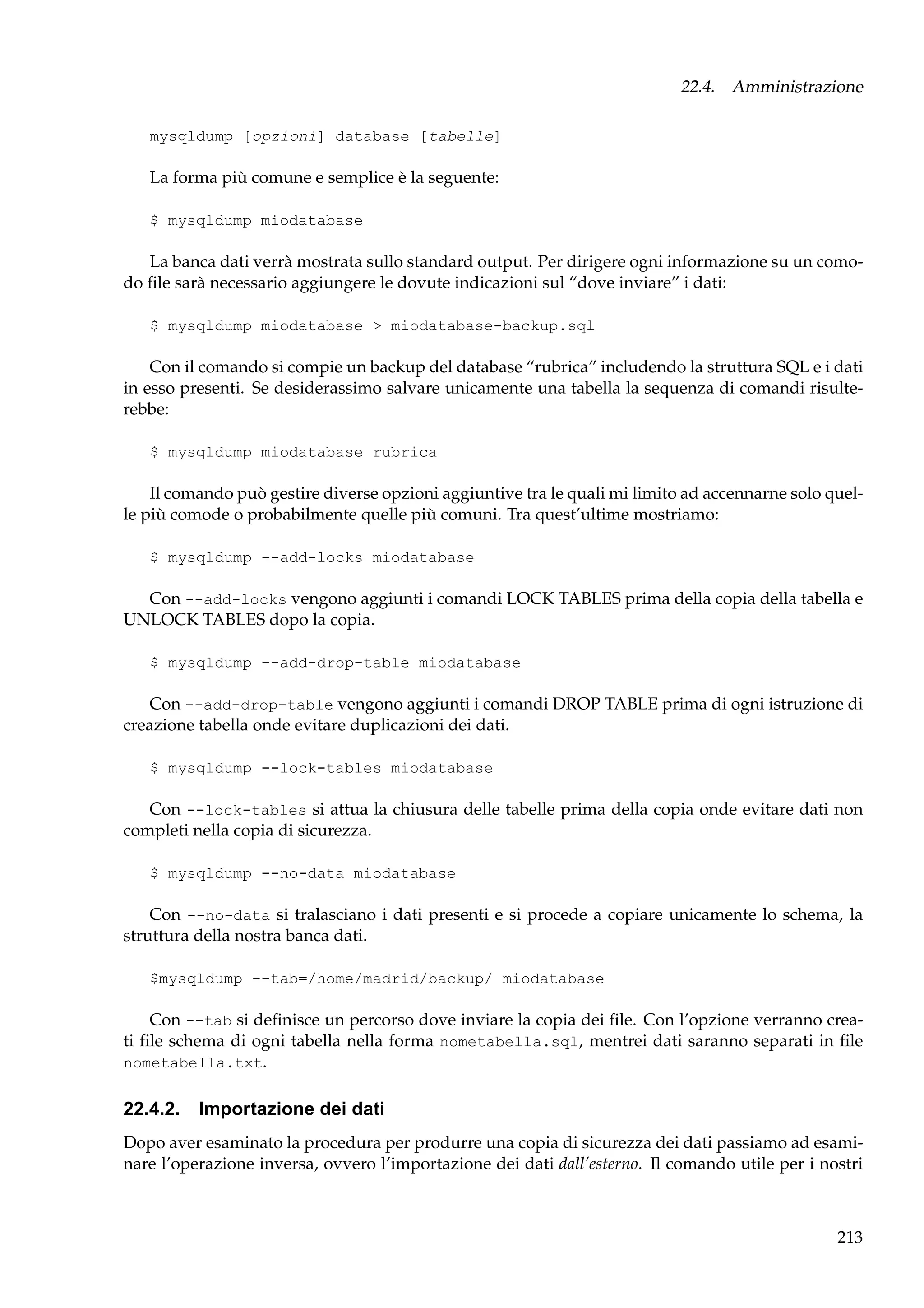 22.4. Amministrazione
mysqldump [opzioni] database [tabelle]

La forma più comune e semplice è la seguente:
$ mysqldump miodatabase

La banca dati verrà mostrata sullo standard output. Per dirigere ogni informazione su un comodo ﬁle sarà necessario aggiungere le dovute indicazioni sul “dove inviare” i dati:
$ mysqldump miodatabase > miodatabase-backup.sql

Con il comando si compie un backup del database “rubrica” includendo la struttura SQL e i dati
in esso presenti. Se desiderassimo salvare unicamente una tabella la sequenza di comandi risulterebbe:
$ mysqldump miodatabase rubrica

Il comando può gestire diverse opzioni aggiuntive tra le quali mi limito ad accennarne solo quelle più comode o probabilmente quelle più comuni. Tra quest’ultime mostriamo:
$ mysqldump --add-locks miodatabase

Con --add-locks vengono aggiunti i comandi LOCK TABLES prima della copia della tabella e
UNLOCK TABLES dopo la copia.
$ mysqldump --add-drop-table miodatabase

Con --add-drop-table vengono aggiunti i comandi DROP TABLE prima di ogni istruzione di
creazione tabella onde evitare duplicazioni dei dati.
$ mysqldump --lock-tables miodatabase

Con --lock-tables si attua la chiusura delle tabelle prima della copia onde evitare dati non
completi nella copia di sicurezza.
$ mysqldump --no-data miodatabase

Con --no-data si tralasciano i dati presenti e si procede a copiare unicamente lo schema, la
struttura della nostra banca dati.
$mysqldump --tab=/home/madrid/backup/ miodatabase

Con --tab si deﬁnisce un percorso dove inviare la copia dei ﬁle. Con l’opzione verranno creati ﬁle schema di ogni tabella nella forma nometabella.sql, mentrei dati saranno separati in ﬁle
nometabella.txt.

22.4.2. Importazione dei dati
Dopo aver esaminato la procedura per produrre una copia di sicurezza dei dati passiamo ad esaminare l’operazione inversa, ovvero l’importazione dei dati dall’esterno. Il comando utile per i nostri

213

 