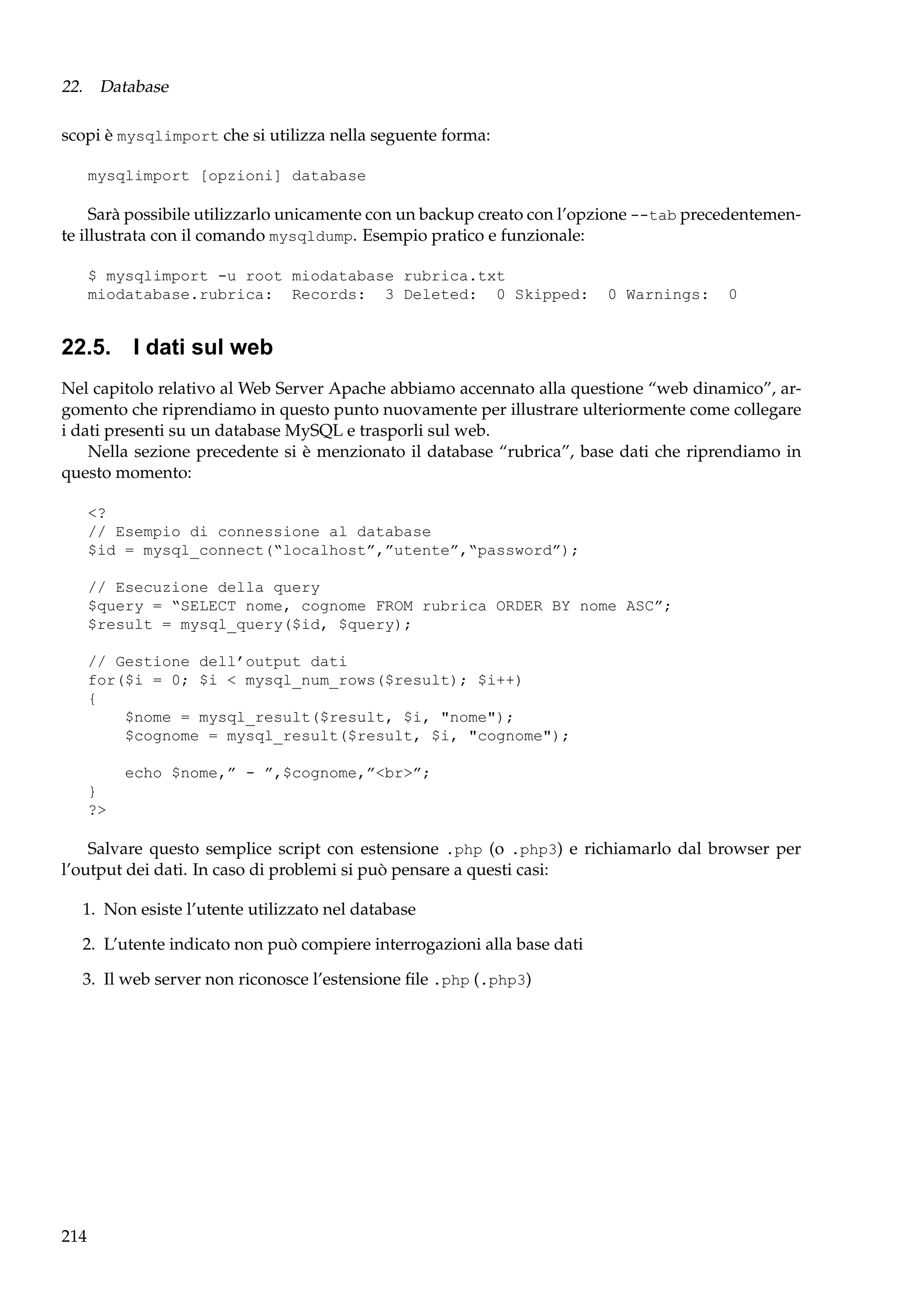 22. Database
scopi è mysqlimport che si utilizza nella seguente forma:
mysqlimport [opzioni] database

Sarà possibile utilizzarlo unicamente con un backup creato con l’opzione --tab precedentemente illustrata con il comando mysqldump. Esempio pratico e funzionale:
$ mysqlimport -u root miodatabase rubrica.txt
miodatabase.rubrica: Records: 3 Deleted: 0 Skipped:

0 Warnings:

0

22.5. I dati sul web
Nel capitolo relativo al Web Server Apache abbiamo accennato alla questione “web dinamico”, argomento che riprendiamo in questo punto nuovamente per illustrare ulteriormente come collegare
i dati presenti su un database MySQL e trasporli sul web.
Nella sezione precedente si è menzionato il database “rubrica”, base dati che riprendiamo in
questo momento:
<?
// Esempio di connessione al database
$id = mysql_connect(“localhost”,”utente”,“password”);
// Esecuzione della query
$query = “SELECT nome, cognome FROM rubrica ORDER BY nome ASC”;
$result = mysql_query($id, $query);
// Gestione dell’output dati
for($i = 0; $i < mysql_num_rows($result); $i++)
{
$nome = mysql_result($result, $i, "nome");
$cognome = mysql_result($result, $i, "cognome");
echo $nome,” - ”,$cognome,”<br>”;
}
?>

Salvare questo semplice script con estensione .php (o .php3) e richiamarlo dal browser per
l’output dei dati. In caso di problemi si può pensare a questi casi:
1. Non esiste l’utente utilizzato nel database
2. L’utente indicato non può compiere interrogazioni alla base dati
3. Il web server non riconosce l’estensione ﬁle .php (.php3)

214

 