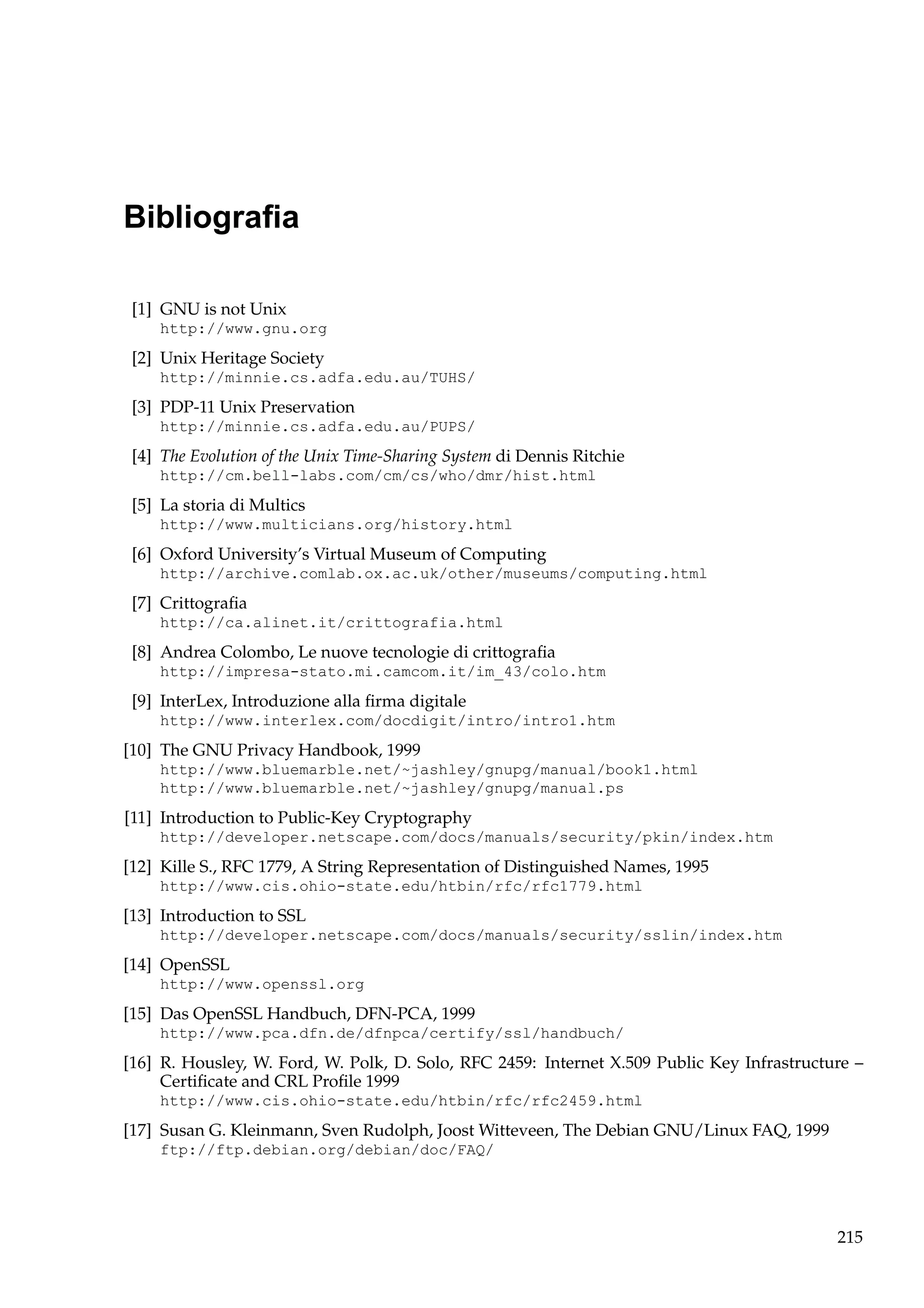 Bibliograﬁa
[1] GNU is not Unix
http://www.gnu.org

[2] Unix Heritage Society
http://minnie.cs.adfa.edu.au/TUHS/

[3] PDP-11 Unix Preservation
http://minnie.cs.adfa.edu.au/PUPS/

[4] The Evolution of the Unix Time-Sharing System di Dennis Ritchie
http://cm.bell-labs.com/cm/cs/who/dmr/hist.html

[5] La storia di Multics
http://www.multicians.org/history.html

[6] Oxford University’s Virtual Museum of Computing
http://archive.comlab.ox.ac.uk/other/museums/computing.html

[7] Crittograﬁa
http://ca.alinet.it/crittografia.html

[8] Andrea Colombo, Le nuove tecnologie di crittograﬁa
http://impresa-stato.mi.camcom.it/im_43/colo.htm

[9] InterLex, Introduzione alla ﬁrma digitale
http://www.interlex.com/docdigit/intro/intro1.htm

[10] The GNU Privacy Handbook, 1999
http://www.bluemarble.net/~jashley/gnupg/manual/book1.html
http://www.bluemarble.net/~jashley/gnupg/manual.ps

[11] Introduction to Public-Key Cryptography
http://developer.netscape.com/docs/manuals/security/pkin/index.htm

[12] Kille S., RFC 1779, A String Representation of Distinguished Names, 1995
http://www.cis.ohio-state.edu/htbin/rfc/rfc1779.html

[13] Introduction to SSL
http://developer.netscape.com/docs/manuals/security/sslin/index.htm

[14] OpenSSL
http://www.openssl.org

[15] Das OpenSSL Handbuch, DFN-PCA, 1999
http://www.pca.dfn.de/dfnpca/certify/ssl/handbuch/

[16] R. Housley, W. Ford, W. Polk, D. Solo, RFC 2459: Internet X.509 Public Key Infrastructure –
Certiﬁcate and CRL Proﬁle 1999
http://www.cis.ohio-state.edu/htbin/rfc/rfc2459.html

[17] Susan G. Kleinmann, Sven Rudolph, Joost Witteveen, The Debian GNU/Linux FAQ, 1999
ftp://ftp.debian.org/debian/doc/FAQ/

215

 