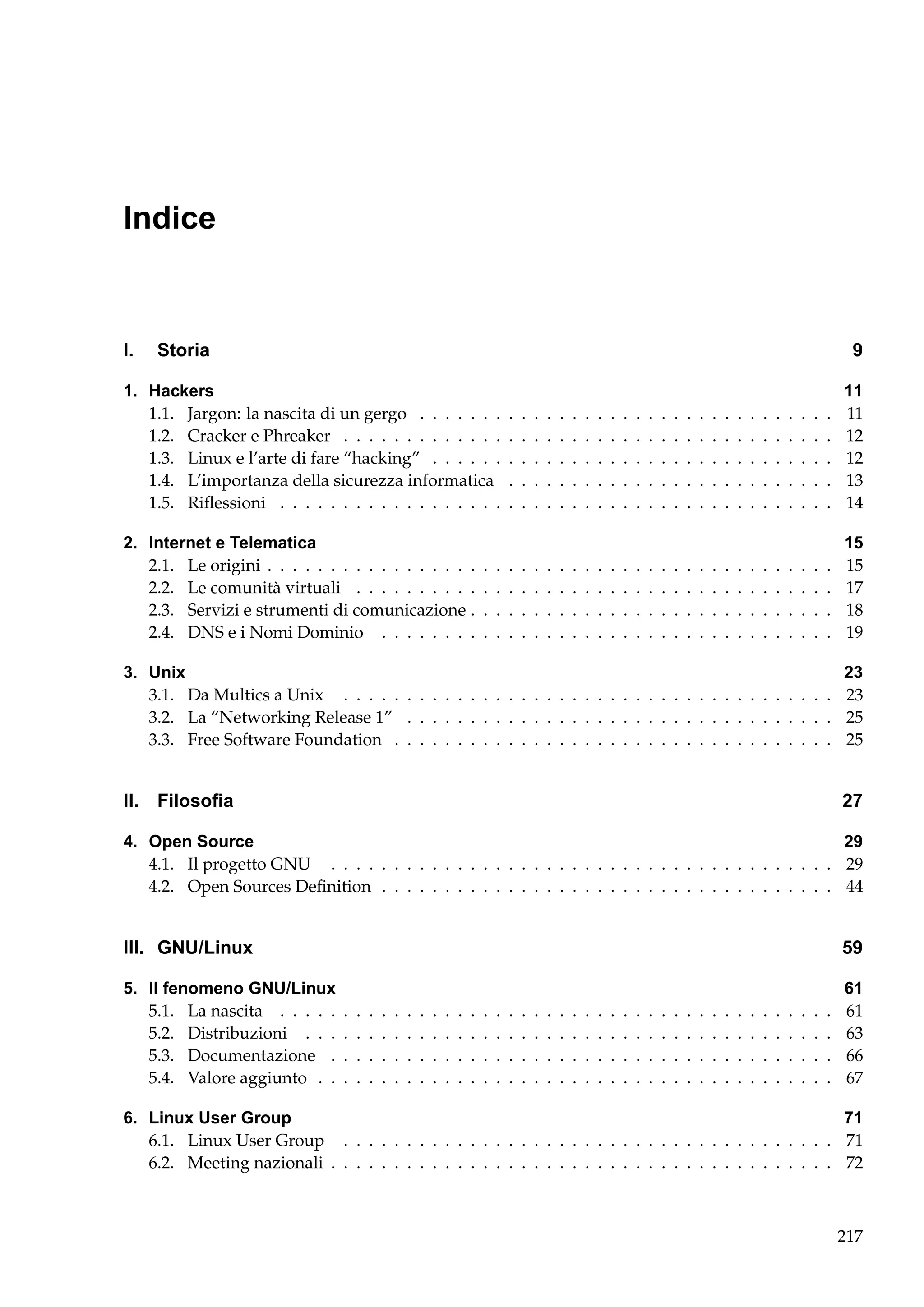 Indice

I.

Storia

9

1. Hackers
1.1. Jargon: la nascita di un gergo . . . . . . .
1.2. Cracker e Phreaker . . . . . . . . . . . . .
1.3. Linux e l’arte di fare “hacking” . . . . . .
1.4. L’importanza della sicurezza informatica
1.5. Riﬂessioni . . . . . . . . . . . . . . . . . .

.
.
.
.
.

.
.
.
.
.

.
.
.
.
.

.
.
.
.
.

.
.
.
.
.

.
.
.
.
.

.
.
.
.
.

.
.
.
.
.

.
.
.
.
.

.
.
.
.
.

.
.
.
.
.

.
.
.
.
.

.
.
.
.
.

.
.
.
.
.

.
.
.
.
.

.
.
.
.
.

.
.
.
.
.

.
.
.
.
.

.
.
.
.
.

.
.
.
.
.

.
.
.
.
.

.
.
.
.
.

.
.
.
.
.

.
.
.
.
.

.
.
.
.
.

.
.
.
.
.

11
11
12
12
13
14

2. Internet e Telematica
2.1. Le origini . . . . . . . . . . . . . . . . .
2.2. Le comunità virtuali . . . . . . . . . .
2.3. Servizi e strumenti di comunicazione .
2.4. DNS e i Nomi Dominio . . . . . . . .

.
.
.
.

.
.
.
.

.
.
.
.

.
.
.
.

.
.
.
.

.
.
.
.

.
.
.
.

.
.
.
.

.
.
.
.

.
.
.
.

.
.
.
.

.
.
.
.

.
.
.
.

.
.
.
.

.
.
.
.

.
.
.
.

.
.
.
.

.
.
.
.

.
.
.
.

.
.
.
.

.
.
.
.

.
.
.
.

.
.
.
.

.
.
.
.

.
.
.
.

.
.
.
.

15
15
17
18
19

.
.
.
.

.
.
.
.

3. Unix
23
3.1. Da Multics a Unix . . . . . . . . . . . . . . . . . . . . . . . . . . . . . . . . . . . . . . . 23
3.2. La “Networking Release 1” . . . . . . . . . . . . . . . . . . . . . . . . . . . . . . . . . . 25
3.3. Free Software Foundation . . . . . . . . . . . . . . . . . . . . . . . . . . . . . . . . . . . 25

II. Filosoﬁa

27

4. Open Source
29
4.1. Il progetto GNU . . . . . . . . . . . . . . . . . . . . . . . . . . . . . . . . . . . . . . . . 29
4.2. Open Sources Deﬁnition . . . . . . . . . . . . . . . . . . . . . . . . . . . . . . . . . . . . 44

III. GNU/Linux
5. Il fenomeno GNU/Linux
5.1. La nascita . . . . .
5.2. Distribuzioni . . .
5.3. Documentazione .
5.4. Valore aggiunto . .

59
.
.
.
.

.
.
.
.

.
.
.
.

.
.
.
.

.
.
.
.

.
.
.
.

.
.
.
.

.
.
.
.

.
.
.
.

.
.
.
.

.
.
.
.

.
.
.
.

.
.
.
.

.
.
.
.

.
.
.
.

.
.
.
.

.
.
.
.

.
.
.
.

.
.
.
.

.
.
.
.

.
.
.
.

.
.
.
.

.
.
.
.

.
.
.
.

.
.
.
.

.
.
.
.

.
.
.
.

.
.
.
.

.
.
.
.

.
.
.
.

.
.
.
.

.
.
.
.

.
.
.
.

.
.
.
.

.
.
.
.

.
.
.
.

.
.
.
.

.
.
.
.

.
.
.
.

61
61
63
66
67

6. Linux User Group
71
6.1. Linux User Group . . . . . . . . . . . . . . . . . . . . . . . . . . . . . . . . . . . . . . . 71
6.2. Meeting nazionali . . . . . . . . . . . . . . . . . . . . . . . . . . . . . . . . . . . . . . . . 72

217

 