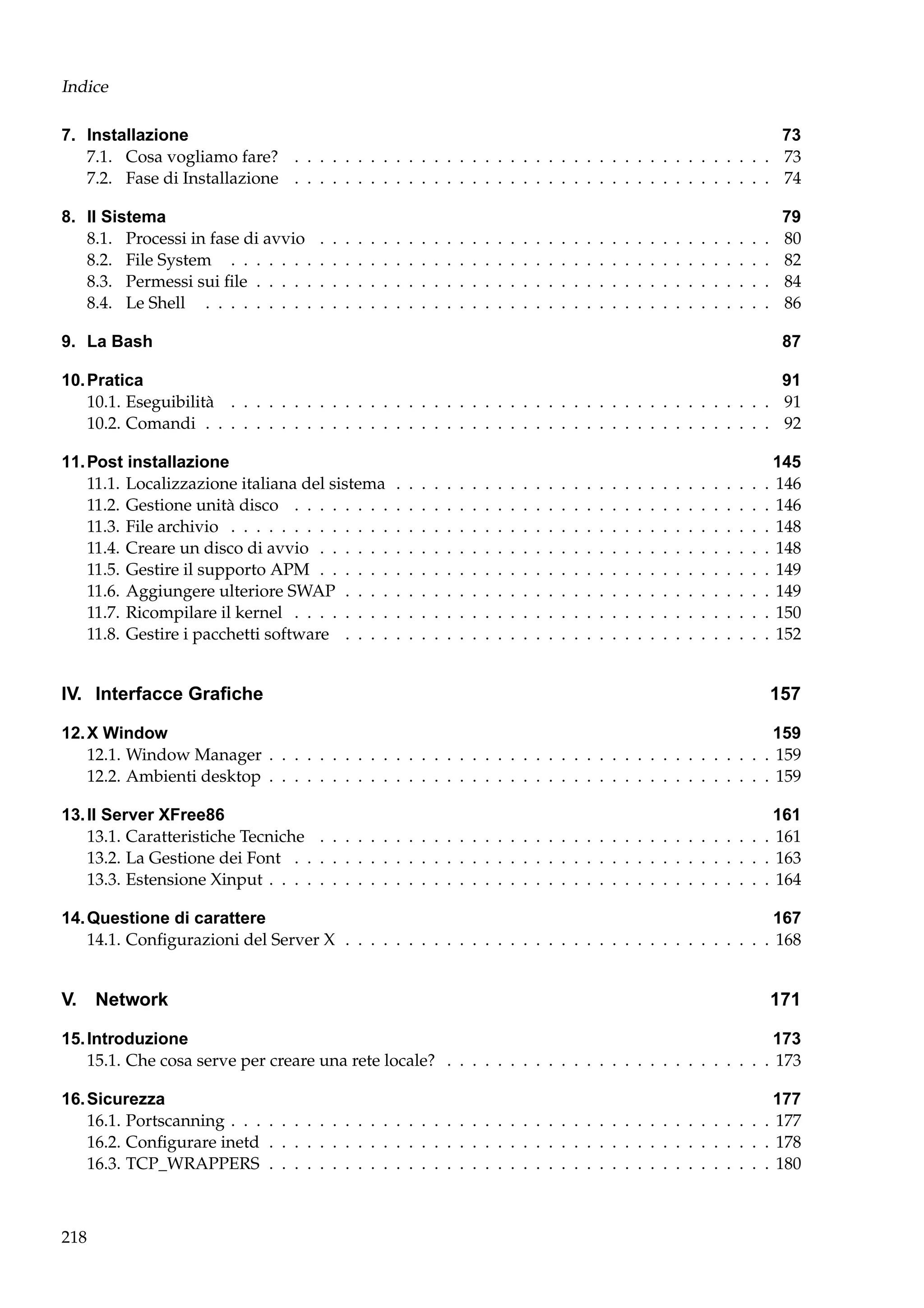 Indice
7. Installazione
73
7.1. Cosa vogliamo fare? . . . . . . . . . . . . . . . . . . . . . . . . . . . . . . . . . . . . . . 73
7.2. Fase di Installazione . . . . . . . . . . . . . . . . . . . . . . . . . . . . . . . . . . . . . . 74
8. Il Sistema
8.1. Processi in fase di avvio
8.2. File System . . . . . . .
8.3. Permessi sui ﬁle . . . . .
8.4. Le Shell . . . . . . . . .

.
.
.
.

.
.
.
.

.
.
.
.

.
.
.
.

.
.
.
.

.
.
.
.

.
.
.
.

.
.
.
.

.
.
.
.

.
.
.
.

.
.
.
.

.
.
.
.

.
.
.
.

.
.
.
.

.
.
.
.

.
.
.
.

.
.
.
.

.
.
.
.

.
.
.
.

.
.
.
.

.
.
.
.

.
.
.
.

.
.
.
.

.
.
.
.

.
.
.
.

.
.
.
.

.
.
.
.

.
.
.
.

.
.
.
.

.
.
.
.

.
.
.
.

.
.
.
.

.
.
.
.

.
.
.
.

.
.
.
.

.
.
.
.

9. La Bash

79
80
82
84
86
87

10. Pratica
91
10.1. Eseguibilità . . . . . . . . . . . . . . . . . . . . . . . . . . . . . . . . . . . . . . . . . . . 91
10.2. Comandi . . . . . . . . . . . . . . . . . . . . . . . . . . . . . . . . . . . . . . . . . . . . . 92
11. Post installazione
11.1. Localizzazione italiana del sistema
11.2. Gestione unità disco . . . . . . . .
11.3. File archivio . . . . . . . . . . . . .
11.4. Creare un disco di avvio . . . . . .
11.5. Gestire il supporto APM . . . . . .
11.6. Aggiungere ulteriore SWAP . . . .
11.7. Ricompilare il kernel . . . . . . . .
11.8. Gestire i pacchetti software . . . .

.
.
.
.
.
.
.
.

.
.
.
.
.
.
.
.

.
.
.
.
.
.
.
.

.
.
.
.
.
.
.
.

.
.
.
.
.
.
.
.

.
.
.
.
.
.
.
.

.
.
.
.
.
.
.
.

.
.
.
.
.
.
.
.

.
.
.
.
.
.
.
.

.
.
.
.
.
.
.
.

.
.
.
.
.
.
.
.

.
.
.
.
.
.
.
.

.
.
.
.
.
.
.
.

.
.
.
.
.
.
.
.

.
.
.
.
.
.
.
.

.
.
.
.
.
.
.
.

.
.
.
.
.
.
.
.

.
.
.
.
.
.
.
.

.
.
.
.
.
.
.
.

.
.
.
.
.
.
.
.

.
.
.
.
.
.
.
.

.
.
.
.
.
.
.
.

.
.
.
.
.
.
.
.

.
.
.
.
.
.
.
.

.
.
.
.
.
.
.
.

.
.
.
.
.
.
.
.

.
.
.
.
.
.
.
.

.
.
.
.
.
.
.
.

.
.
.
.
.
.
.
.

IV. Interfacce Graﬁche

.
.
.
.
.
.
.
.

145
146
146
148
148
149
149
150
152

157

12. X Window
159
12.1. Window Manager . . . . . . . . . . . . . . . . . . . . . . . . . . . . . . . . . . . . . . . . 159
12.2. Ambienti desktop . . . . . . . . . . . . . . . . . . . . . . . . . . . . . . . . . . . . . . . . 159
13. Il Server XFree86
161
13.1. Caratteristiche Tecniche . . . . . . . . . . . . . . . . . . . . . . . . . . . . . . . . . . . . 161
13.2. La Gestione dei Font . . . . . . . . . . . . . . . . . . . . . . . . . . . . . . . . . . . . . . 163
13.3. Estensione Xinput . . . . . . . . . . . . . . . . . . . . . . . . . . . . . . . . . . . . . . . . 164
14. Questione di carattere
167
14.1. Conﬁgurazioni del Server X . . . . . . . . . . . . . . . . . . . . . . . . . . . . . . . . . . 168

V. Network

171

15. Introduzione
173
15.1. Che cosa serve per creare una rete locale? . . . . . . . . . . . . . . . . . . . . . . . . . . 173
16. Sicurezza
16.1. Portscanning . . . . . . . . . . . . . . . . . . . . . . . . . . . . . . . . . . . . . . . . . .
16.2. Conﬁgurare inetd . . . . . . . . . . . . . . . . . . . . . . . . . . . . . . . . . . . . . . .
16.3. TCP_WRAPPERS . . . . . . . . . . . . . . . . . . . . . . . . . . . . . . . . . . . . . . .

218

177
. 177
. 178
. 180

 