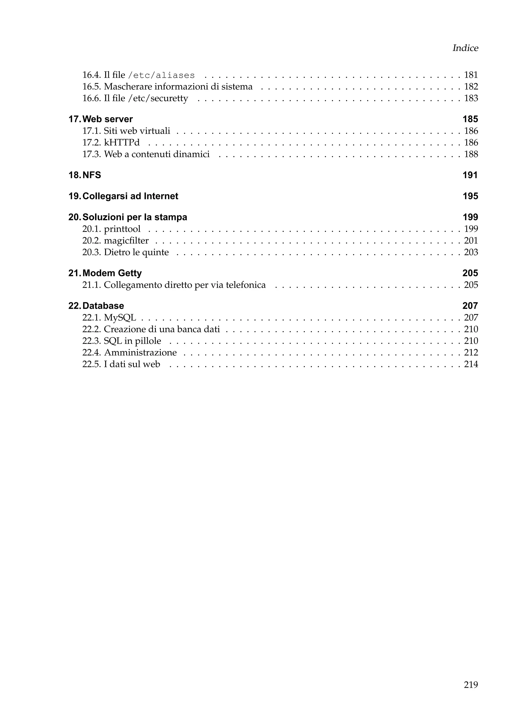Indice
16.4. Il ﬁle /etc/aliases . . . . . . . . . . . . . . . . . . . . . . . . . . . . . . . . . . . . . 181
16.5. Mascherare informazioni di sistema . . . . . . . . . . . . . . . . . . . . . . . . . . . . . 182
16.6. Il ﬁle /etc/securetty . . . . . . . . . . . . . . . . . . . . . . . . . . . . . . . . . . . . . . 183
17. Web server
185
17.1. Siti web virtuali . . . . . . . . . . . . . . . . . . . . . . . . . . . . . . . . . . . . . . . . . 186
17.2. kHTTPd . . . . . . . . . . . . . . . . . . . . . . . . . . . . . . . . . . . . . . . . . . . . . 186
17.3. Web a contenuti dinamici . . . . . . . . . . . . . . . . . . . . . . . . . . . . . . . . . . . 188
18. NFS

191

19. Collegarsi ad Internet

195

20. Soluzioni per la stampa
199
20.1. printtool . . . . . . . . . . . . . . . . . . . . . . . . . . . . . . . . . . . . . . . . . . . . . 199
20.2. magicﬁlter . . . . . . . . . . . . . . . . . . . . . . . . . . . . . . . . . . . . . . . . . . . . 201
20.3. Dietro le quinte . . . . . . . . . . . . . . . . . . . . . . . . . . . . . . . . . . . . . . . . . 203
21. Modem Getty
205
21.1. Collegamento diretto per via telefonica . . . . . . . . . . . . . . . . . . . . . . . . . . . 205
22. Database
22.1. MySQL . . . . . . . . . . . .
22.2. Creazione di una banca dati
22.3. SQL in pillole . . . . . . . .
22.4. Amministrazione . . . . . .
22.5. I dati sul web . . . . . . . .

.
.
.
.
.

.
.
.
.
.

.
.
.
.
.

.
.
.
.
.

.
.
.
.
.

.
.
.
.
.

.
.
.
.
.

.
.
.
.
.

.
.
.
.
.

.
.
.
.
.

.
.
.
.
.

.
.
.
.
.

.
.
.
.
.

.
.
.
.
.

.
.
.
.
.

.
.
.
.
.

.
.
.
.
.

.
.
.
.
.

.
.
.
.
.

.
.
.
.
.

.
.
.
.
.

.
.
.
.
.

.
.
.
.
.

.
.
.
.
.

.
.
.
.
.

.
.
.
.
.

.
.
.
.
.

.
.
.
.
.

.
.
.
.
.

.
.
.
.
.

.
.
.
.
.

.
.
.
.
.

.
.
.
.
.

207
. 207
. 210
. 210
. 212
. 214

219

 