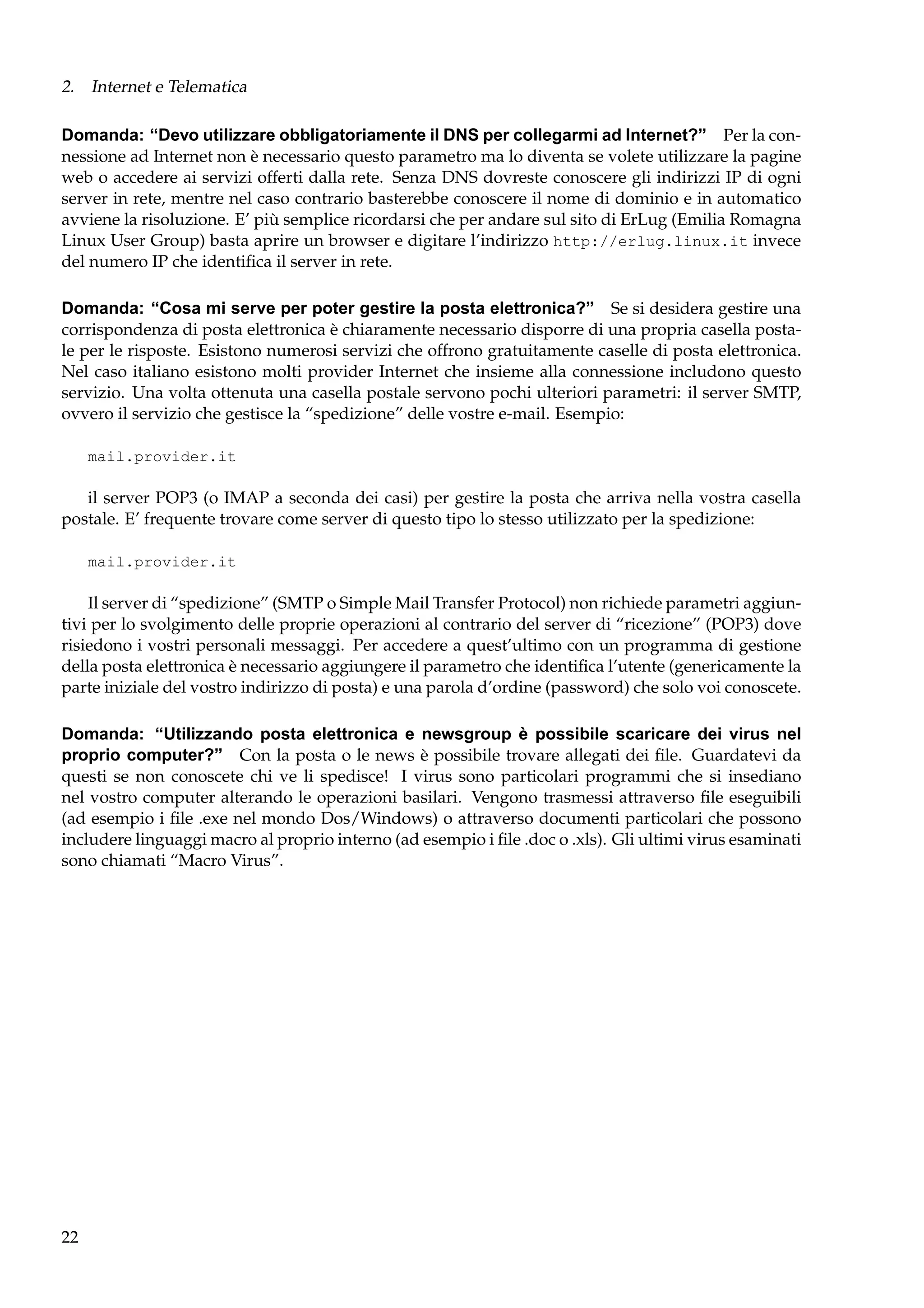 2. Internet e Telematica
Domanda: “Devo utilizzare obbligatoriamente il DNS per collegarmi ad Internet?” Per la connessione ad Internet non è necessario questo parametro ma lo diventa se volete utilizzare la pagine
web o accedere ai servizi offerti dalla rete. Senza DNS dovreste conoscere gli indirizzi IP di ogni
server in rete, mentre nel caso contrario basterebbe conoscere il nome di dominio e in automatico
avviene la risoluzione. E’ più semplice ricordarsi che per andare sul sito di ErLug (Emilia Romagna
Linux User Group) basta aprire un browser e digitare l’indirizzo http://erlug.linux.it invece
del numero IP che identiﬁca il server in rete.
Domanda: “Cosa mi serve per poter gestire la posta elettronica?” Se si desidera gestire una
corrispondenza di posta elettronica è chiaramente necessario disporre di una propria casella postale per le risposte. Esistono numerosi servizi che offrono gratuitamente caselle di posta elettronica.
Nel caso italiano esistono molti provider Internet che insieme alla connessione includono questo
servizio. Una volta ottenuta una casella postale servono pochi ulteriori parametri: il server SMTP,
ovvero il servizio che gestisce la “spedizione” delle vostre e-mail. Esempio:
mail.provider.it

il server POP3 (o IMAP a seconda dei casi) per gestire la posta che arriva nella vostra casella
postale. E’ frequente trovare come server di questo tipo lo stesso utilizzato per la spedizione:
mail.provider.it

Il server di “spedizione” (SMTP o Simple Mail Transfer Protocol) non richiede parametri aggiuntivi per lo svolgimento delle proprie operazioni al contrario del server di “ricezione” (POP3) dove
risiedono i vostri personali messaggi. Per accedere a quest’ultimo con un programma di gestione
della posta elettronica è necessario aggiungere il parametro che identiﬁca l’utente (genericamente la
parte iniziale del vostro indirizzo di posta) e una parola d’ordine (password) che solo voi conoscete.
Domanda: “Utilizzando posta elettronica e newsgroup è possibile scaricare dei virus nel
proprio computer?” Con la posta o le news è possibile trovare allegati dei ﬁle. Guardatevi da
questi se non conoscete chi ve li spedisce! I virus sono particolari programmi che si insediano
nel vostro computer alterando le operazioni basilari. Vengono trasmessi attraverso ﬁle eseguibili
(ad esempio i ﬁle .exe nel mondo Dos/Windows) o attraverso documenti particolari che possono
includere linguaggi macro al proprio interno (ad esempio i ﬁle .doc o .xls). Gli ultimi virus esaminati
sono chiamati “Macro Virus”.

22

 