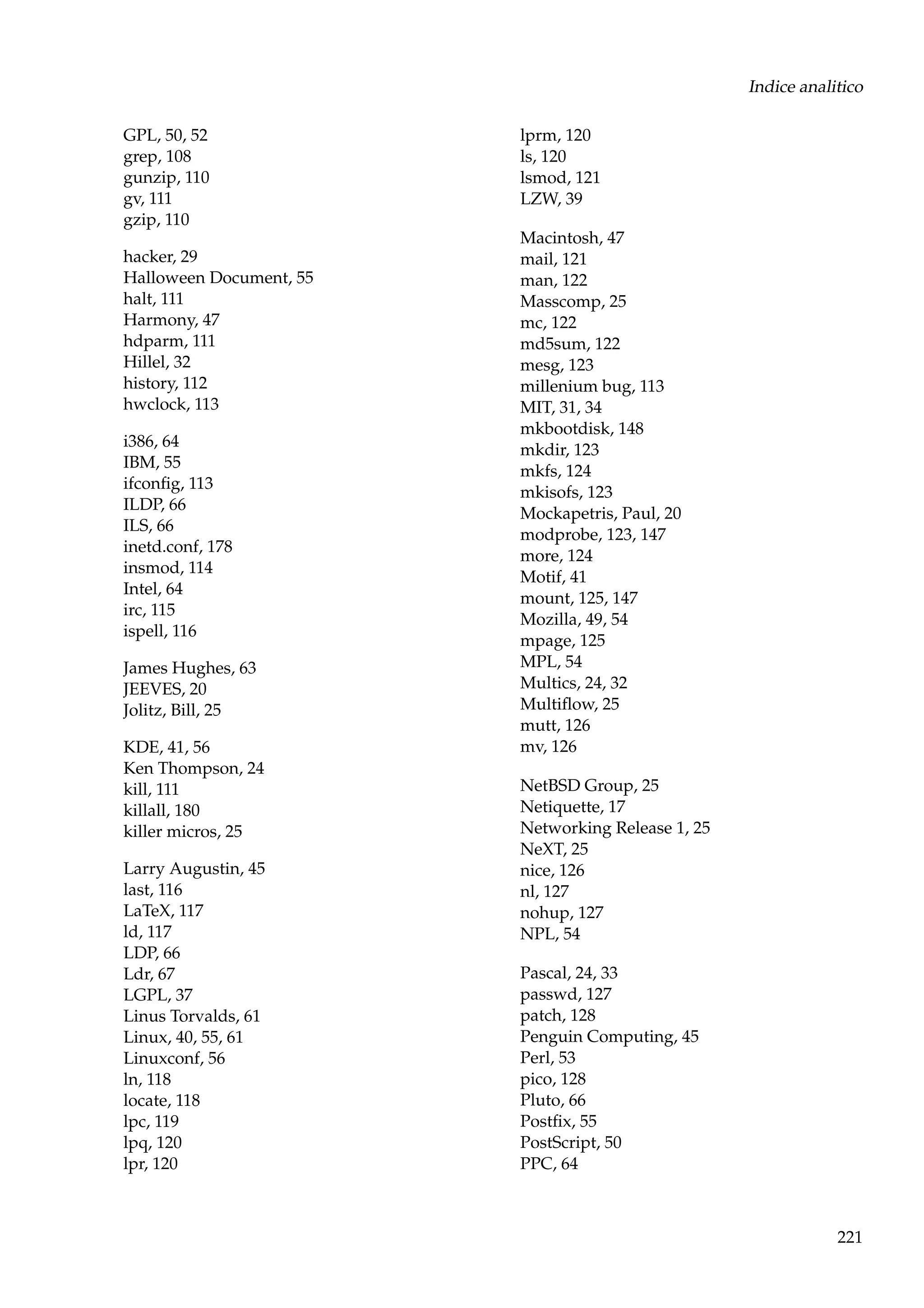 Indice analitico
GPL, 50, 52
grep, 108
gunzip, 110
gv, 111
gzip, 110
hacker, 29
Halloween Document, 55
halt, 111
Harmony, 47
hdparm, 111
Hillel, 32
history, 112
hwclock, 113
i386, 64
IBM, 55
ifconﬁg, 113
ILDP, 66
ILS, 66
inetd.conf, 178
insmod, 114
Intel, 64
irc, 115
ispell, 116
James Hughes, 63
JEEVES, 20
Jolitz, Bill, 25
KDE, 41, 56
Ken Thompson, 24
kill, 111
killall, 180
killer micros, 25
Larry Augustin, 45
last, 116
LaTeX, 117
ld, 117
LDP, 66
Ldr, 67
LGPL, 37
Linus Torvalds, 61
Linux, 40, 55, 61
Linuxconf, 56
ln, 118
locate, 118
lpc, 119
lpq, 120
lpr, 120

lprm, 120
ls, 120
lsmod, 121
LZW, 39
Macintosh, 47
mail, 121
man, 122
Masscomp, 25
mc, 122
md5sum, 122
mesg, 123
millenium bug, 113
MIT, 31, 34
mkbootdisk, 148
mkdir, 123
mkfs, 124
mkisofs, 123
Mockapetris, Paul, 20
modprobe, 123, 147
more, 124
Motif, 41
mount, 125, 147
Mozilla, 49, 54
mpage, 125
MPL, 54
Multics, 24, 32
Multiﬂow, 25
mutt, 126
mv, 126
NetBSD Group, 25
Netiquette, 17
Networking Release 1, 25
NeXT, 25
nice, 126
nl, 127
nohup, 127
NPL, 54
Pascal, 24, 33
passwd, 127
patch, 128
Penguin Computing, 45
Perl, 53
pico, 128
Pluto, 66
Postﬁx, 55
PostScript, 50
PPC, 64

221

 