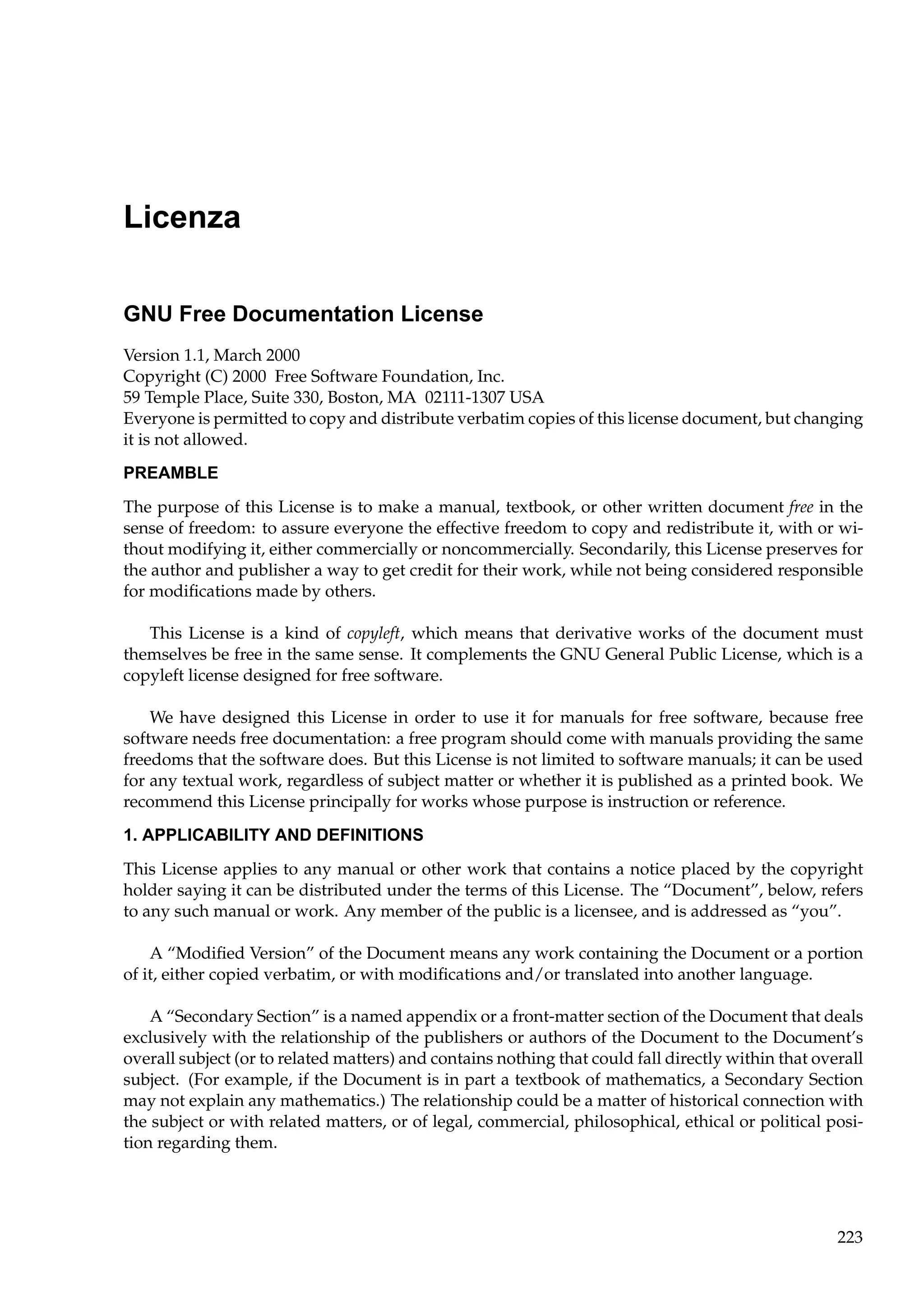 Licenza
GNU Free Documentation License
Version 1.1, March 2000
Copyright (C) 2000 Free Software Foundation, Inc.
59 Temple Place, Suite 330, Boston, MA 02111-1307 USA
Everyone is permitted to copy and distribute verbatim copies of this license document, but changing
it is not allowed.
PREAMBLE
The purpose of this License is to make a manual, textbook, or other written document free in the
sense of freedom: to assure everyone the effective freedom to copy and redistribute it, with or without modifying it, either commercially or noncommercially. Secondarily, this License preserves for
the author and publisher a way to get credit for their work, while not being considered responsible
for modiﬁcations made by others.
This License is a kind of copyleft, which means that derivative works of the document must
themselves be free in the same sense. It complements the GNU General Public License, which is a
copyleft license designed for free software.
We have designed this License in order to use it for manuals for free software, because free
software needs free documentation: a free program should come with manuals providing the same
freedoms that the software does. But this License is not limited to software manuals; it can be used
for any textual work, regardless of subject matter or whether it is published as a printed book. We
recommend this License principally for works whose purpose is instruction or reference.
1. APPLICABILITY AND DEFINITIONS
This License applies to any manual or other work that contains a notice placed by the copyright
holder saying it can be distributed under the terms of this License. The “Document”, below, refers
to any such manual or work. Any member of the public is a licensee, and is addressed as “you”.
A “Modiﬁed Version” of the Document means any work containing the Document or a portion
of it, either copied verbatim, or with modiﬁcations and/or translated into another language.
A “Secondary Section” is a named appendix or a front-matter section of the Document that deals
exclusively with the relationship of the publishers or authors of the Document to the Document’s
overall subject (or to related matters) and contains nothing that could fall directly within that overall
subject. (For example, if the Document is in part a textbook of mathematics, a Secondary Section
may not explain any mathematics.) The relationship could be a matter of historical connection with
the subject or with related matters, or of legal, commercial, philosophical, ethical or political position regarding them.

223

 