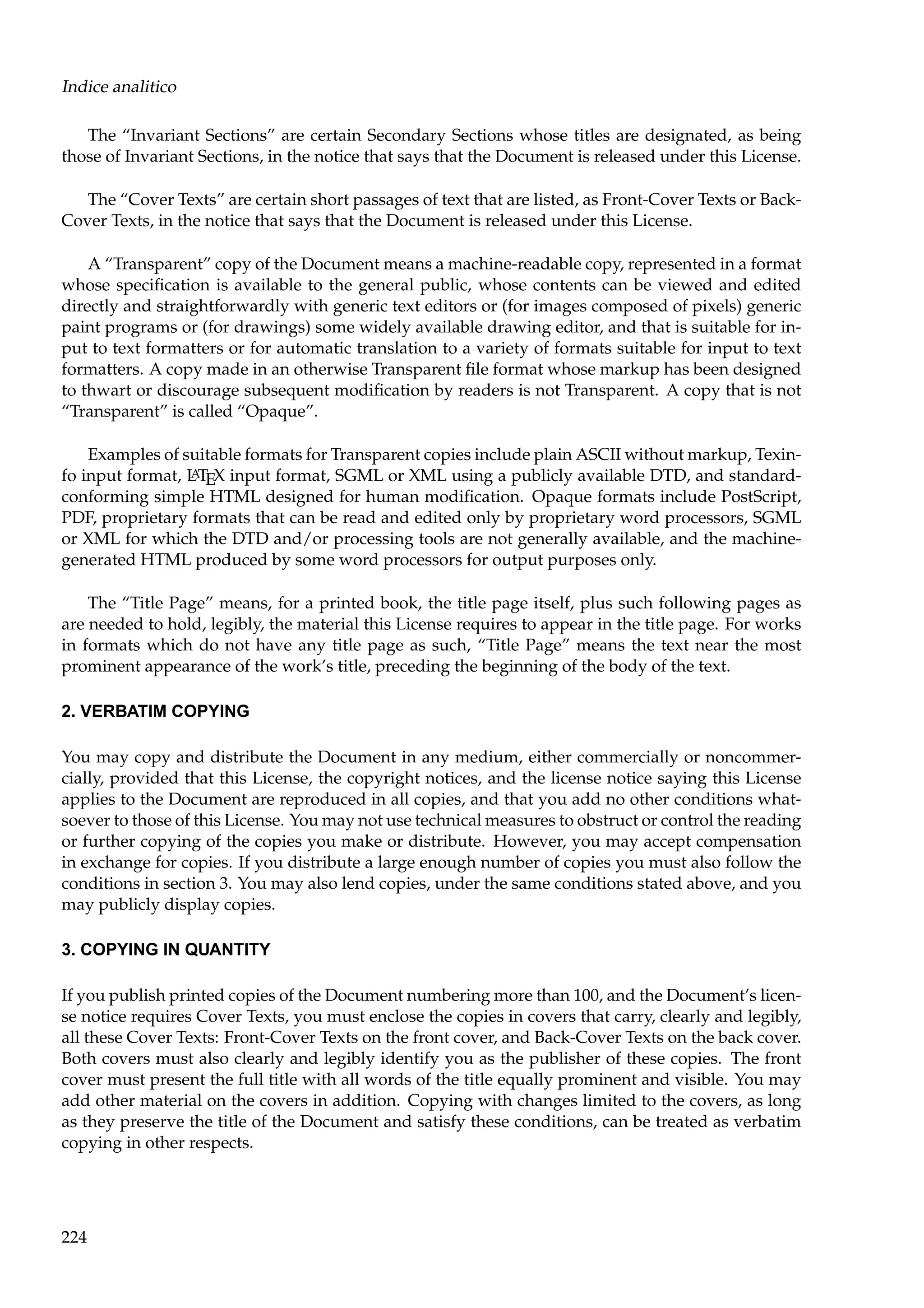 Indice analitico
The “Invariant Sections” are certain Secondary Sections whose titles are designated, as being
those of Invariant Sections, in the notice that says that the Document is released under this License.
The “Cover Texts” are certain short passages of text that are listed, as Front-Cover Texts or BackCover Texts, in the notice that says that the Document is released under this License.
A “Transparent” copy of the Document means a machine-readable copy, represented in a format
whose speciﬁcation is available to the general public, whose contents can be viewed and edited
directly and straightforwardly with generic text editors or (for images composed of pixels) generic
paint programs or (for drawings) some widely available drawing editor, and that is suitable for input to text formatters or for automatic translation to a variety of formats suitable for input to text
formatters. A copy made in an otherwise Transparent ﬁle format whose markup has been designed
to thwart or discourage subsequent modiﬁcation by readers is not Transparent. A copy that is not
“Transparent” is called “Opaque”.
Examples of suitable formats for Transparent copies include plain ASCII without markup, TexinA
fo input format, L TEX input format, SGML or XML using a publicly available DTD, and standardconforming simple HTML designed for human modiﬁcation. Opaque formats include PostScript,
PDF, proprietary formats that can be read and edited only by proprietary word processors, SGML
or XML for which the DTD and/or processing tools are not generally available, and the machinegenerated HTML produced by some word processors for output purposes only.
The “Title Page” means, for a printed book, the title page itself, plus such following pages as
are needed to hold, legibly, the material this License requires to appear in the title page. For works
in formats which do not have any title page as such, “Title Page” means the text near the most
prominent appearance of the work’s title, preceding the beginning of the body of the text.
2. VERBATIM COPYING
You may copy and distribute the Document in any medium, either commercially or noncommercially, provided that this License, the copyright notices, and the license notice saying this License
applies to the Document are reproduced in all copies, and that you add no other conditions whatsoever to those of this License. You may not use technical measures to obstruct or control the reading
or further copying of the copies you make or distribute. However, you may accept compensation
in exchange for copies. If you distribute a large enough number of copies you must also follow the
conditions in section 3. You may also lend copies, under the same conditions stated above, and you
may publicly display copies.
3. COPYING IN QUANTITY
If you publish printed copies of the Document numbering more than 100, and the Document’s license notice requires Cover Texts, you must enclose the copies in covers that carry, clearly and legibly,
all these Cover Texts: Front-Cover Texts on the front cover, and Back-Cover Texts on the back cover.
Both covers must also clearly and legibly identify you as the publisher of these copies. The front
cover must present the full title with all words of the title equally prominent and visible. You may
add other material on the covers in addition. Copying with changes limited to the covers, as long
as they preserve the title of the Document and satisfy these conditions, can be treated as verbatim
copying in other respects.

224

 