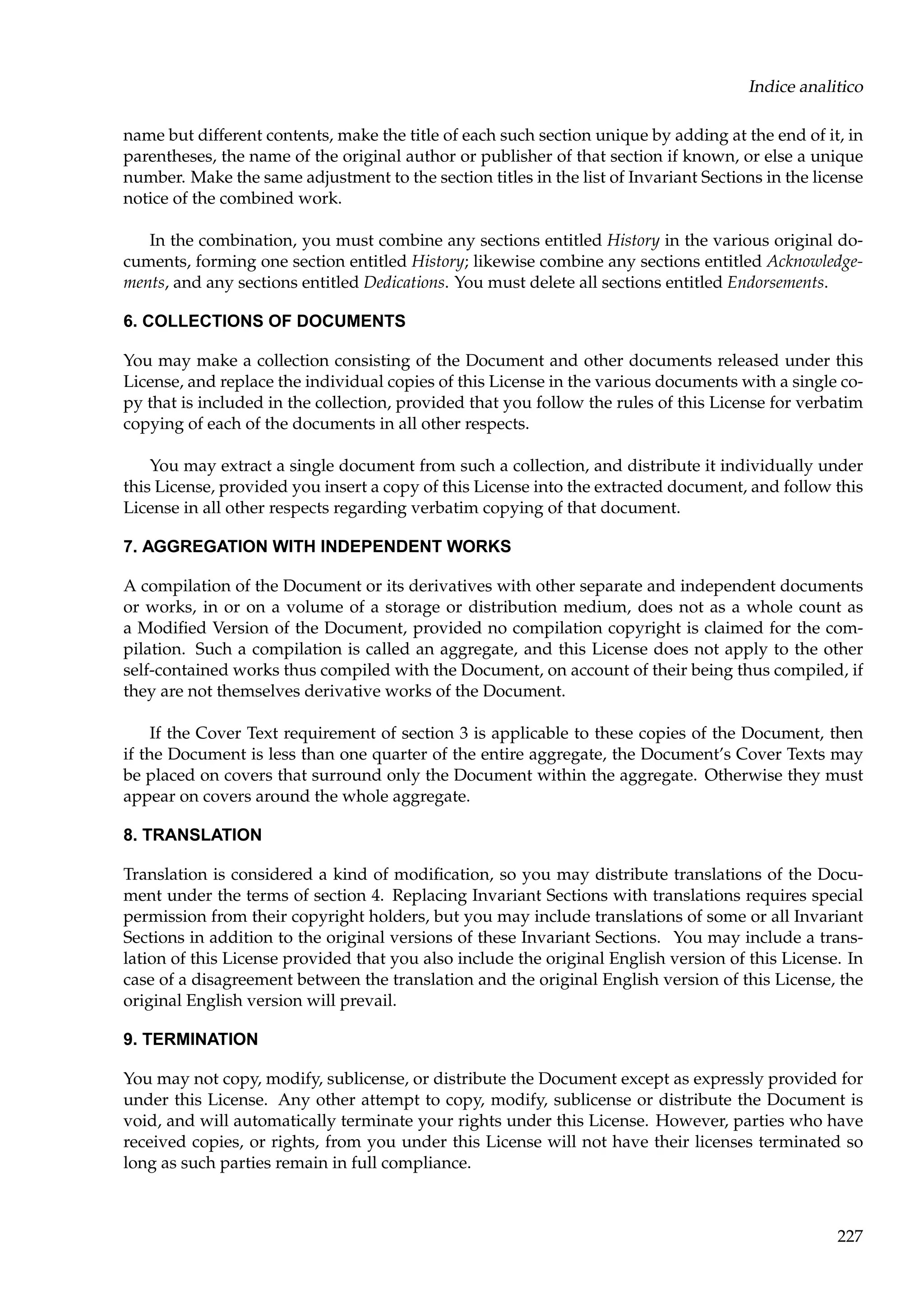 Indice analitico
name but different contents, make the title of each such section unique by adding at the end of it, in
parentheses, the name of the original author or publisher of that section if known, or else a unique
number. Make the same adjustment to the section titles in the list of Invariant Sections in the license
notice of the combined work.
In the combination, you must combine any sections entitled History in the various original documents, forming one section entitled History; likewise combine any sections entitled Acknowledgements, and any sections entitled Dedications. You must delete all sections entitled Endorsements.
6. COLLECTIONS OF DOCUMENTS
You may make a collection consisting of the Document and other documents released under this
License, and replace the individual copies of this License in the various documents with a single copy that is included in the collection, provided that you follow the rules of this License for verbatim
copying of each of the documents in all other respects.
You may extract a single document from such a collection, and distribute it individually under
this License, provided you insert a copy of this License into the extracted document, and follow this
License in all other respects regarding verbatim copying of that document.
7. AGGREGATION WITH INDEPENDENT WORKS
A compilation of the Document or its derivatives with other separate and independent documents
or works, in or on a volume of a storage or distribution medium, does not as a whole count as
a Modiﬁed Version of the Document, provided no compilation copyright is claimed for the compilation. Such a compilation is called an aggregate, and this License does not apply to the other
self-contained works thus compiled with the Document, on account of their being thus compiled, if
they are not themselves derivative works of the Document.
If the Cover Text requirement of section 3 is applicable to these copies of the Document, then
if the Document is less than one quarter of the entire aggregate, the Document’s Cover Texts may
be placed on covers that surround only the Document within the aggregate. Otherwise they must
appear on covers around the whole aggregate.
8. TRANSLATION
Translation is considered a kind of modiﬁcation, so you may distribute translations of the Document under the terms of section 4. Replacing Invariant Sections with translations requires special
permission from their copyright holders, but you may include translations of some or all Invariant
Sections in addition to the original versions of these Invariant Sections. You may include a translation of this License provided that you also include the original English version of this License. In
case of a disagreement between the translation and the original English version of this License, the
original English version will prevail.
9. TERMINATION
You may not copy, modify, sublicense, or distribute the Document except as expressly provided for
under this License. Any other attempt to copy, modify, sublicense or distribute the Document is
void, and will automatically terminate your rights under this License. However, parties who have
received copies, or rights, from you under this License will not have their licenses terminated so
long as such parties remain in full compliance.

227

 