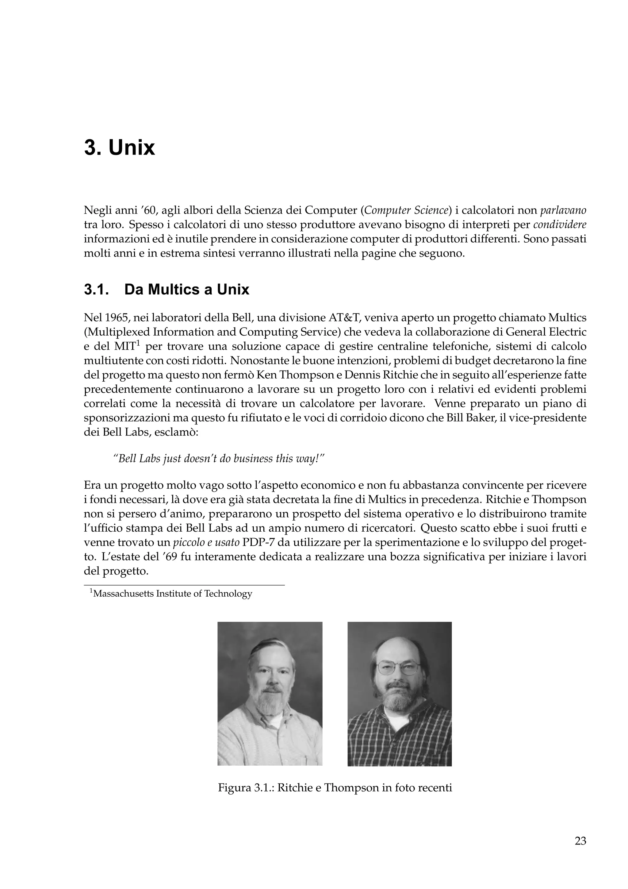 3. Unix
Negli anni ’60, agli albori della Scienza dei Computer (Computer Science) i calcolatori non parlavano
tra loro. Spesso i calcolatori di uno stesso produttore avevano bisogno di interpreti per condividere
informazioni ed è inutile prendere in considerazione computer di produttori differenti. Sono passati
molti anni e in estrema sintesi verranno illustrati nella pagine che seguono.

3.1. Da Multics a Unix
Nel 1965, nei laboratori della Bell, una divisione AT&T, veniva aperto un progetto chiamato Multics
(Multiplexed Information and Computing Service) che vedeva la collaborazione di General Electric
e del MIT1 per trovare una soluzione capace di gestire centraline telefoniche, sistemi di calcolo
multiutente con costi ridotti. Nonostante le buone intenzioni, problemi di budget decretarono la ﬁne
del progetto ma questo non fermò Ken Thompson e Dennis Ritchie che in seguito all’esperienze fatte
precedentemente continuarono a lavorare su un progetto loro con i relativi ed evidenti problemi
correlati come la necessità di trovare un calcolatore per lavorare. Venne preparato un piano di
sponsorizzazioni ma questo fu riﬁutato e le voci di corridoio dicono che Bill Baker, il vice-presidente
dei Bell Labs, esclamò:
“Bell Labs just doesn’t do business this way!”
Era un progetto molto vago sotto l’aspetto economico e non fu abbastanza convincente per ricevere
i fondi necessari, là dove era già stata decretata la ﬁne di Multics in precedenza. Ritchie e Thompson
non si persero d’animo, prepararono un prospetto del sistema operativo e lo distribuirono tramite
l’ufﬁcio stampa dei Bell Labs ad un ampio numero di ricercatori. Questo scatto ebbe i suoi frutti e
venne trovato un piccolo e usato PDP-7 da utilizzare per la sperimentazione e lo sviluppo del progetto. L’estate del ’69 fu interamente dedicata a realizzare una bozza signiﬁcativa per iniziare i lavori
del progetto.
1

Massachusetts Institute of Technology

Figura 3.1.: Ritchie e Thompson in foto recenti

23

 
