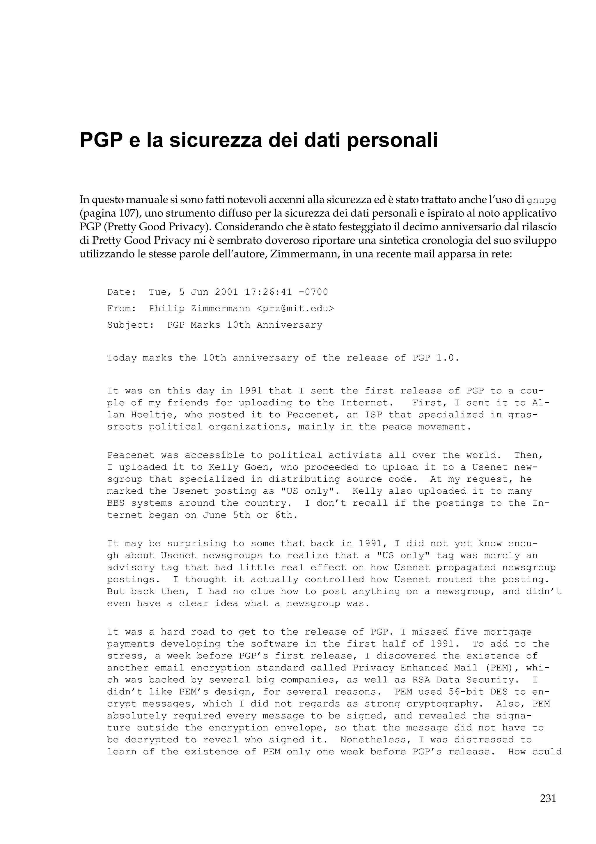 PGP e la sicurezza dei dati personali
In questo manuale si sono fatti notevoli accenni alla sicurezza ed è stato trattato anche l’uso di gnupg
(pagina 107), uno strumento diffuso per la sicurezza dei dati personali e ispirato al noto applicativo
PGP (Pretty Good Privacy). Considerando che è stato festeggiato il decimo anniversario dal rilascio
di Pretty Good Privacy mi è sembrato doveroso riportare una sintetica cronologia del suo sviluppo
utilizzando le stesse parole dell’autore, Zimmermann, in una recente mail apparsa in rete:

Date:

Tue, 5 Jun 2001 17:26:41 -0700

From:

Philip Zimmermann <prz@mit.edu>

Subject:

PGP Marks 10th Anniversary

Today marks the 10th anniversary of the release of PGP 1.0.

It was on this day in 1991 that I sent the first release of PGP to a couple of my friends for uploading to the Internet.
First, I sent it to Allan Hoeltje, who posted it to Peacenet, an ISP that specialized in grassroots political organizations, mainly in the peace movement.
Peacenet was accessible to political activists all over the world. Then,
I uploaded it to Kelly Goen, who proceeded to upload it to a Usenet newsgroup that specialized in distributing source code. At my request, he
marked the Usenet posting as "US only". Kelly also uploaded it to many
BBS systems around the country. I don’t recall if the postings to the Internet began on June 5th or 6th.
It may be surprising to some that back in 1991, I did not yet know enough about Usenet newsgroups to realize that a "US only" tag was merely an
advisory tag that had little real effect on how Usenet propagated newsgroup
postings. I thought it actually controlled how Usenet routed the posting.
But back then, I had no clue how to post anything on a newsgroup, and didn’t
even have a clear idea what a newsgroup was.
It was a hard road to get to the release of PGP. I missed five mortgage
payments developing the software in the first half of 1991. To add to the
stress, a week before PGP’s first release, I discovered the existence of
another email encryption standard called Privacy Enhanced Mail (PEM), which was backed by several big companies, as well as RSA Data Security. I
didn’t like PEM’s design, for several reasons. PEM used 56-bit DES to encrypt messages, which I did not regards as strong cryptography. Also, PEM
absolutely required every message to be signed, and revealed the signature outside the encryption envelope, so that the message did not have to
be decrypted to reveal who signed it. Nonetheless, I was distressed to
learn of the existence of PEM only one week before PGP’s release. How could

231

 