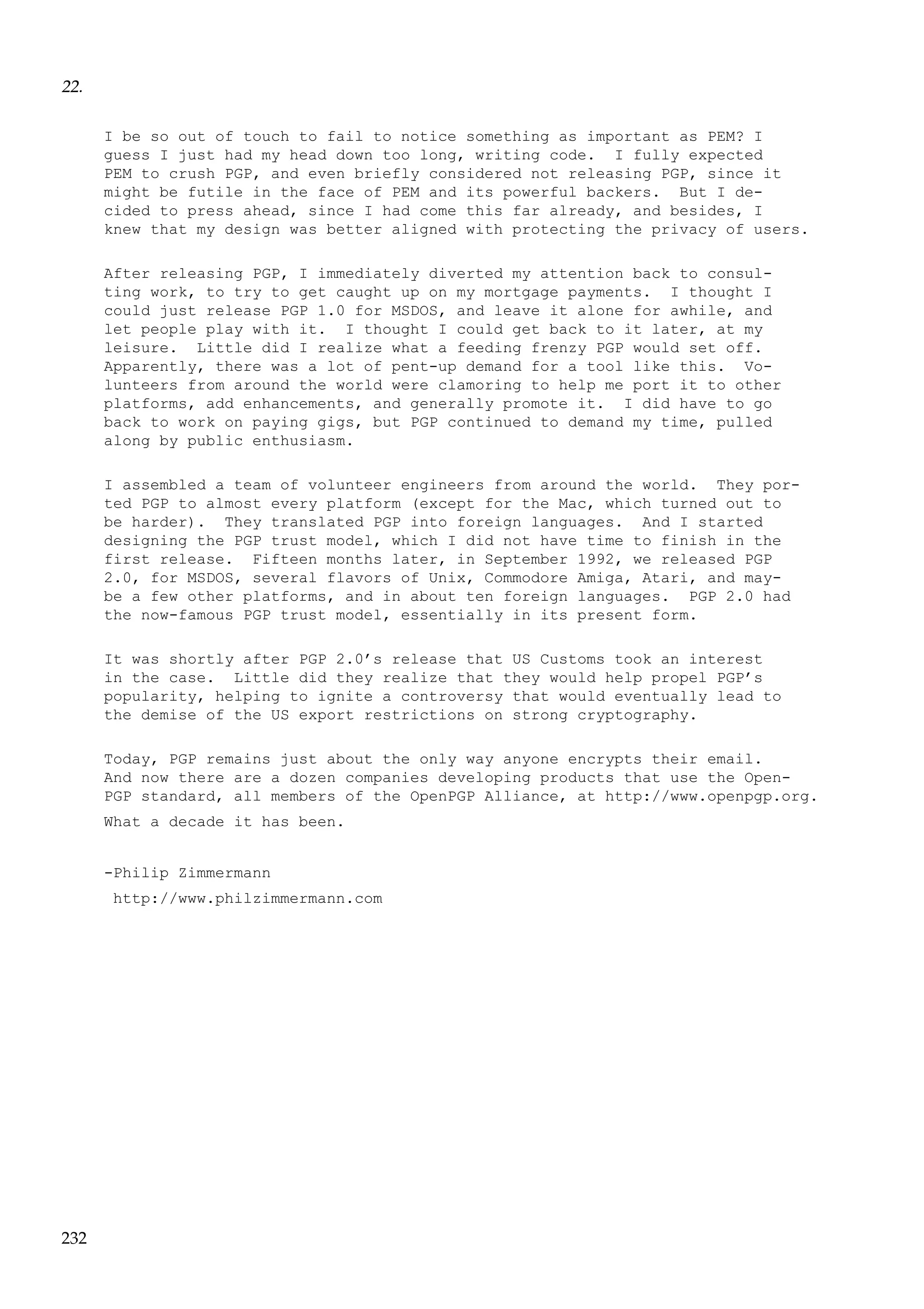22.
I be so out of touch to fail to notice something as important as PEM? I
guess I just had my head down too long, writing code. I fully expected
PEM to crush PGP, and even briefly considered not releasing PGP, since it
might be futile in the face of PEM and its powerful backers. But I decided to press ahead, since I had come this far already, and besides, I
knew that my design was better aligned with protecting the privacy of users.
After releasing PGP, I immediately diverted my attention back to consulting work, to try to get caught up on my mortgage payments. I thought I
could just release PGP 1.0 for MSDOS, and leave it alone for awhile, and
let people play with it. I thought I could get back to it later, at my
leisure. Little did I realize what a feeding frenzy PGP would set off.
Apparently, there was a lot of pent-up demand for a tool like this. Volunteers from around the world were clamoring to help me port it to other
platforms, add enhancements, and generally promote it. I did have to go
back to work on paying gigs, but PGP continued to demand my time, pulled
along by public enthusiasm.
I assembled a team of volunteer engineers from around the world. They ported PGP to almost every platform (except for the Mac, which turned out to
be harder). They translated PGP into foreign languages. And I started
designing the PGP trust model, which I did not have time to finish in the
first release. Fifteen months later, in September 1992, we released PGP
2.0, for MSDOS, several flavors of Unix, Commodore Amiga, Atari, and maybe a few other platforms, and in about ten foreign languages. PGP 2.0 had
the now-famous PGP trust model, essentially in its present form.
It was shortly after PGP 2.0’s release that US Customs took an interest
in the case. Little did they realize that they would help propel PGP’s
popularity, helping to ignite a controversy that would eventually lead to
the demise of the US export restrictions on strong cryptography.
Today, PGP remains just about the only way anyone encrypts their email.
And now there are a dozen companies developing products that use the OpenPGP standard, all members of the OpenPGP Alliance, at http://www.openpgp.org.
What a decade it has been.

-Philip Zimmermann
http://www.philzimmermann.com

232

 