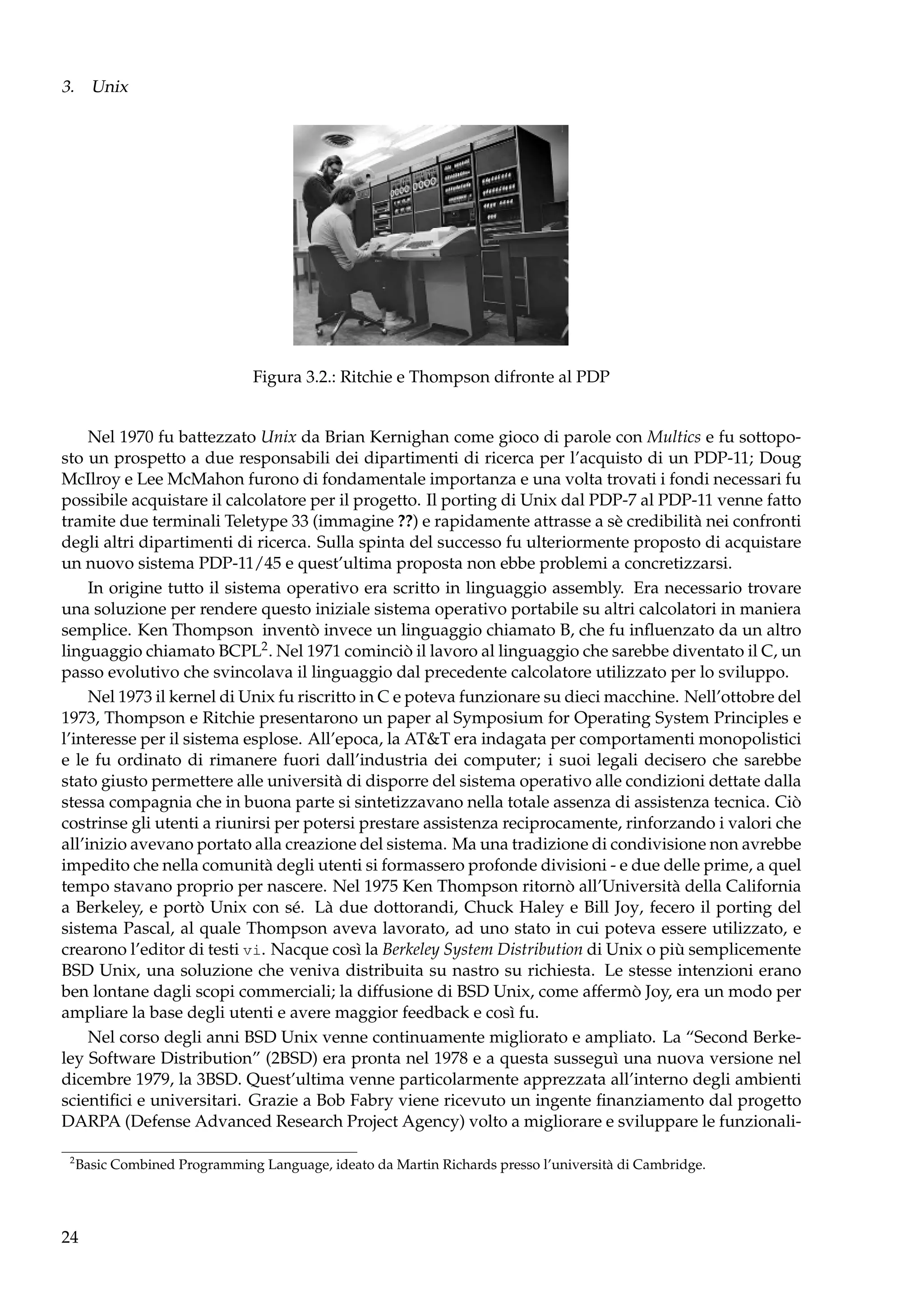 3. Unix

Figura 3.2.: Ritchie e Thompson difronte al PDP
Nel 1970 fu battezzato Unix da Brian Kernighan come gioco di parole con Multics e fu sottoposto un prospetto a due responsabili dei dipartimenti di ricerca per l’acquisto di un PDP-11; Doug
McIlroy e Lee McMahon furono di fondamentale importanza e una volta trovati i fondi necessari fu
possibile acquistare il calcolatore per il progetto. Il porting di Unix dal PDP-7 al PDP-11 venne fatto
tramite due terminali Teletype 33 (immagine ??) e rapidamente attrasse a sè credibilità nei confronti
degli altri dipartimenti di ricerca. Sulla spinta del successo fu ulteriormente proposto di acquistare
un nuovo sistema PDP-11/45 e quest’ultima proposta non ebbe problemi a concretizzarsi.
In origine tutto il sistema operativo era scritto in linguaggio assembly. Era necessario trovare
una soluzione per rendere questo iniziale sistema operativo portabile su altri calcolatori in maniera
semplice. Ken Thompson inventò invece un linguaggio chiamato B, che fu inﬂuenzato da un altro
linguaggio chiamato BCPL2 . Nel 1971 cominciò il lavoro al linguaggio che sarebbe diventato il C, un
passo evolutivo che svincolava il linguaggio dal precedente calcolatore utilizzato per lo sviluppo.
Nel 1973 il kernel di Unix fu riscritto in C e poteva funzionare su dieci macchine. Nell’ottobre del
1973, Thompson e Ritchie presentarono un paper al Symposium for Operating System Principles e
l’interesse per il sistema esplose. All’epoca, la AT&T era indagata per comportamenti monopolistici
e le fu ordinato di rimanere fuori dall’industria dei computer; i suoi legali decisero che sarebbe
stato giusto permettere alle università di disporre del sistema operativo alle condizioni dettate dalla
stessa compagnia che in buona parte si sintetizzavano nella totale assenza di assistenza tecnica. Ciò
costrinse gli utenti a riunirsi per potersi prestare assistenza reciprocamente, rinforzando i valori che
all’inizio avevano portato alla creazione del sistema. Ma una tradizione di condivisione non avrebbe
impedito che nella comunità degli utenti si formassero profonde divisioni - e due delle prime, a quel
tempo stavano proprio per nascere. Nel 1975 Ken Thompson ritornò all’Università della California
a Berkeley, e portò Unix con sé. Là due dottorandi, Chuck Haley e Bill Joy, fecero il porting del
sistema Pascal, al quale Thompson aveva lavorato, ad uno stato in cui poteva essere utilizzato, e
crearono l’editor di testi vi. Nacque così la Berkeley System Distribution di Unix o più semplicemente
BSD Unix, una soluzione che veniva distribuita su nastro su richiesta. Le stesse intenzioni erano
ben lontane dagli scopi commerciali; la diffusione di BSD Unix, come affermò Joy, era un modo per
ampliare la base degli utenti e avere maggior feedback e così fu.
Nel corso degli anni BSD Unix venne continuamente migliorato e ampliato. La “Second Berkeley Software Distribution” (2BSD) era pronta nel 1978 e a questa susseguì una nuova versione nel
dicembre 1979, la 3BSD. Quest’ultima venne particolarmente apprezzata all’interno degli ambienti
scientiﬁci e universitari. Grazie a Bob Fabry viene ricevuto un ingente ﬁnanziamento dal progetto
DARPA (Defense Advanced Research Project Agency) volto a migliorare e sviluppare le funzionali2

Basic Combined Programming Language, ideato da Martin Richards presso l’università di Cambridge.

24

 
