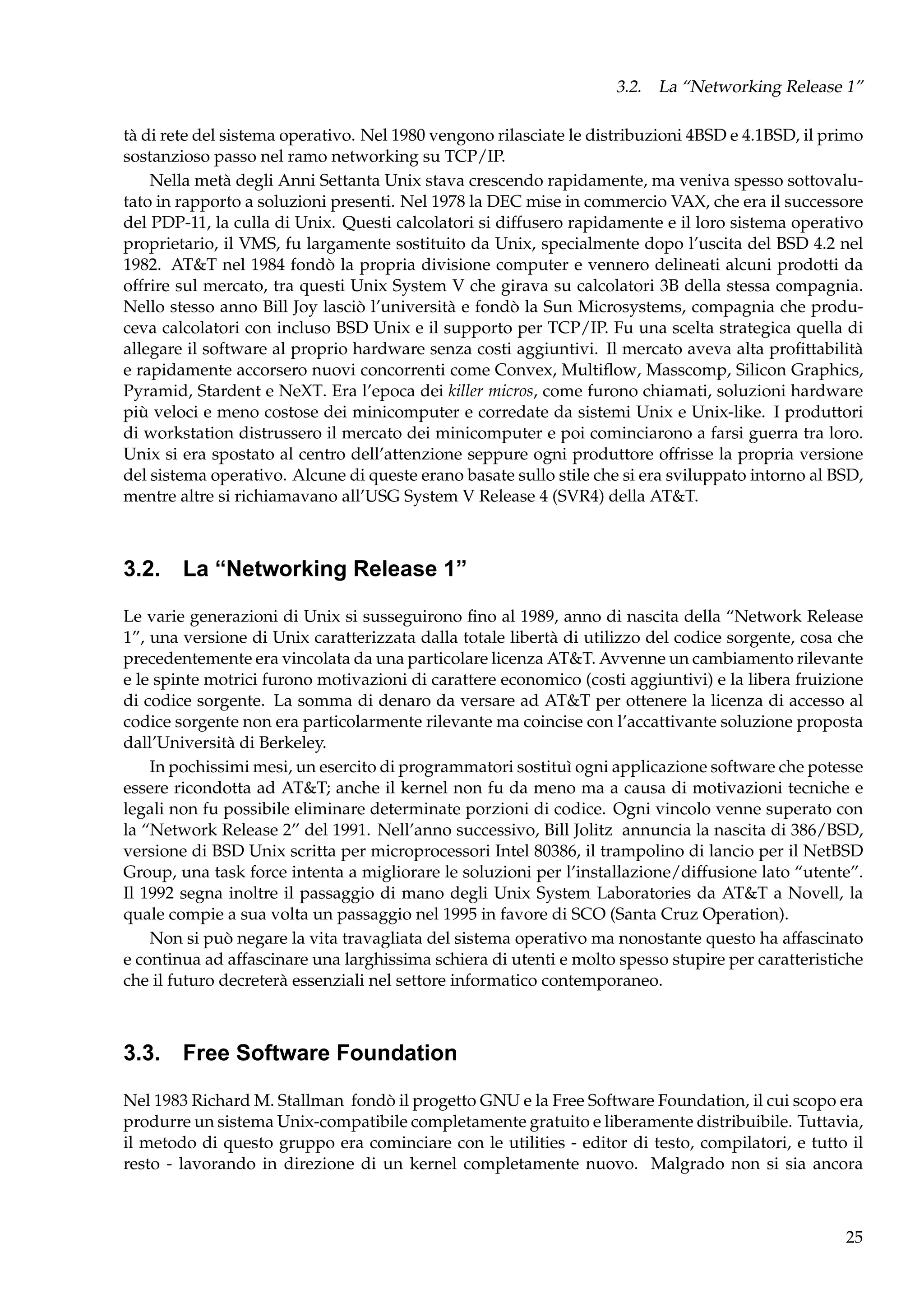 3.2. La “Networking Release 1”
tà di rete del sistema operativo. Nel 1980 vengono rilasciate le distribuzioni 4BSD e 4.1BSD, il primo
sostanzioso passo nel ramo networking su TCP/IP.
Nella metà degli Anni Settanta Unix stava crescendo rapidamente, ma veniva spesso sottovalutato in rapporto a soluzioni presenti. Nel 1978 la DEC mise in commercio VAX, che era il successore
del PDP-11, la culla di Unix. Questi calcolatori si diffusero rapidamente e il loro sistema operativo
proprietario, il VMS, fu largamente sostituito da Unix, specialmente dopo l’uscita del BSD 4.2 nel
1982. AT&T nel 1984 fondò la propria divisione computer e vennero delineati alcuni prodotti da
offrire sul mercato, tra questi Unix System V che girava su calcolatori 3B della stessa compagnia.
Nello stesso anno Bill Joy lasciò l’università e fondò la Sun Microsystems, compagnia che produceva calcolatori con incluso BSD Unix e il supporto per TCP/IP. Fu una scelta strategica quella di
allegare il software al proprio hardware senza costi aggiuntivi. Il mercato aveva alta proﬁttabilità
e rapidamente accorsero nuovi concorrenti come Convex, Multiﬂow, Masscomp, Silicon Graphics,
Pyramid, Stardent e NeXT. Era l’epoca dei killer micros, come furono chiamati, soluzioni hardware
più veloci e meno costose dei minicomputer e corredate da sistemi Unix e Unix-like. I produttori
di workstation distrussero il mercato dei minicomputer e poi cominciarono a farsi guerra tra loro.
Unix si era spostato al centro dell’attenzione seppure ogni produttore offrisse la propria versione
del sistema operativo. Alcune di queste erano basate sullo stile che si era sviluppato intorno al BSD,
mentre altre si richiamavano all’USG System V Release 4 (SVR4) della AT&T.

3.2. La “Networking Release 1”
Le varie generazioni di Unix si susseguirono ﬁno al 1989, anno di nascita della “Network Release
1”, una versione di Unix caratterizzata dalla totale libertà di utilizzo del codice sorgente, cosa che
precedentemente era vincolata da una particolare licenza AT&T. Avvenne un cambiamento rilevante
e le spinte motrici furono motivazioni di carattere economico (costi aggiuntivi) e la libera fruizione
di codice sorgente. La somma di denaro da versare ad AT&T per ottenere la licenza di accesso al
codice sorgente non era particolarmente rilevante ma coincise con l’accattivante soluzione proposta
dall’Università di Berkeley.
In pochissimi mesi, un esercito di programmatori sostituì ogni applicazione software che potesse
essere ricondotta ad AT&T; anche il kernel non fu da meno ma a causa di motivazioni tecniche e
legali non fu possibile eliminare determinate porzioni di codice. Ogni vincolo venne superato con
la “Network Release 2” del 1991. Nell’anno successivo, Bill Jolitz annuncia la nascita di 386/BSD,
versione di BSD Unix scritta per microprocessori Intel 80386, il trampolino di lancio per il NetBSD
Group, una task force intenta a migliorare le soluzioni per l’installazione/diffusione lato “utente”.
Il 1992 segna inoltre il passaggio di mano degli Unix System Laboratories da AT&T a Novell, la
quale compie a sua volta un passaggio nel 1995 in favore di SCO (Santa Cruz Operation).
Non si può negare la vita travagliata del sistema operativo ma nonostante questo ha affascinato
e continua ad affascinare una larghissima schiera di utenti e molto spesso stupire per caratteristiche
che il futuro decreterà essenziali nel settore informatico contemporaneo.

3.3. Free Software Foundation
Nel 1983 Richard M. Stallman fondò il progetto GNU e la Free Software Foundation, il cui scopo era
produrre un sistema Unix-compatibile completamente gratuito e liberamente distribuibile. Tuttavia,
il metodo di questo gruppo era cominciare con le utilities - editor di testo, compilatori, e tutto il
resto - lavorando in direzione di un kernel completamente nuovo. Malgrado non si sia ancora

25

 