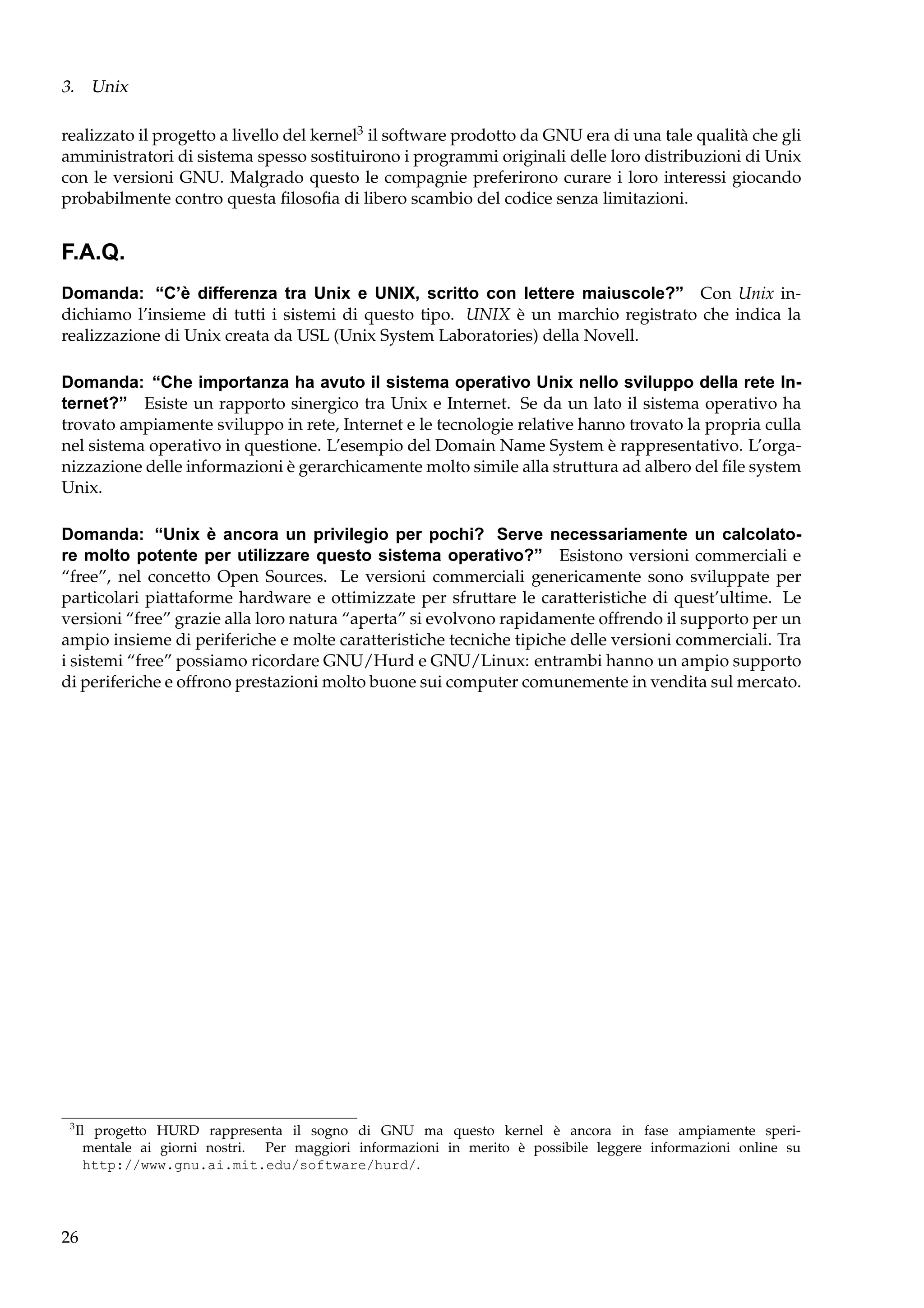 3. Unix
realizzato il progetto a livello del kernel3 il software prodotto da GNU era di una tale qualità che gli
amministratori di sistema spesso sostituirono i programmi originali delle loro distribuzioni di Unix
con le versioni GNU. Malgrado questo le compagnie preferirono curare i loro interessi giocando
probabilmente contro questa ﬁlosoﬁa di libero scambio del codice senza limitazioni.

F.A.Q.
Domanda: “C’è differenza tra Unix e UNIX, scritto con lettere maiuscole?” Con Unix indichiamo l’insieme di tutti i sistemi di questo tipo. UNIX è un marchio registrato che indica la
realizzazione di Unix creata da USL (Unix System Laboratories) della Novell.
Domanda: “Che importanza ha avuto il sistema operativo Unix nello sviluppo della rete Internet?” Esiste un rapporto sinergico tra Unix e Internet. Se da un lato il sistema operativo ha
trovato ampiamente sviluppo in rete, Internet e le tecnologie relative hanno trovato la propria culla
nel sistema operativo in questione. L’esempio del Domain Name System è rappresentativo. L’organizzazione delle informazioni è gerarchicamente molto simile alla struttura ad albero del ﬁle system
Unix.
Domanda: “Unix è ancora un privilegio per pochi? Serve necessariamente un calcolatore molto potente per utilizzare questo sistema operativo?” Esistono versioni commerciali e
“free”, nel concetto Open Sources. Le versioni commerciali genericamente sono sviluppate per
particolari piattaforme hardware e ottimizzate per sfruttare le caratteristiche di quest’ultime. Le
versioni “free” grazie alla loro natura “aperta” si evolvono rapidamente offrendo il supporto per un
ampio insieme di periferiche e molte caratteristiche tecniche tipiche delle versioni commerciali. Tra
i sistemi “free” possiamo ricordare GNU/Hurd e GNU/Linux: entrambi hanno un ampio supporto
di periferiche e offrono prestazioni molto buone sui computer comunemente in vendita sul mercato.

3

Il progetto HURD rappresenta il sogno di GNU ma questo kernel è ancora in fase ampiamente sperimentale ai giorni nostri. Per maggiori informazioni in merito è possibile leggere informazioni online su
http://www.gnu.ai.mit.edu/software/hurd/.

26

 