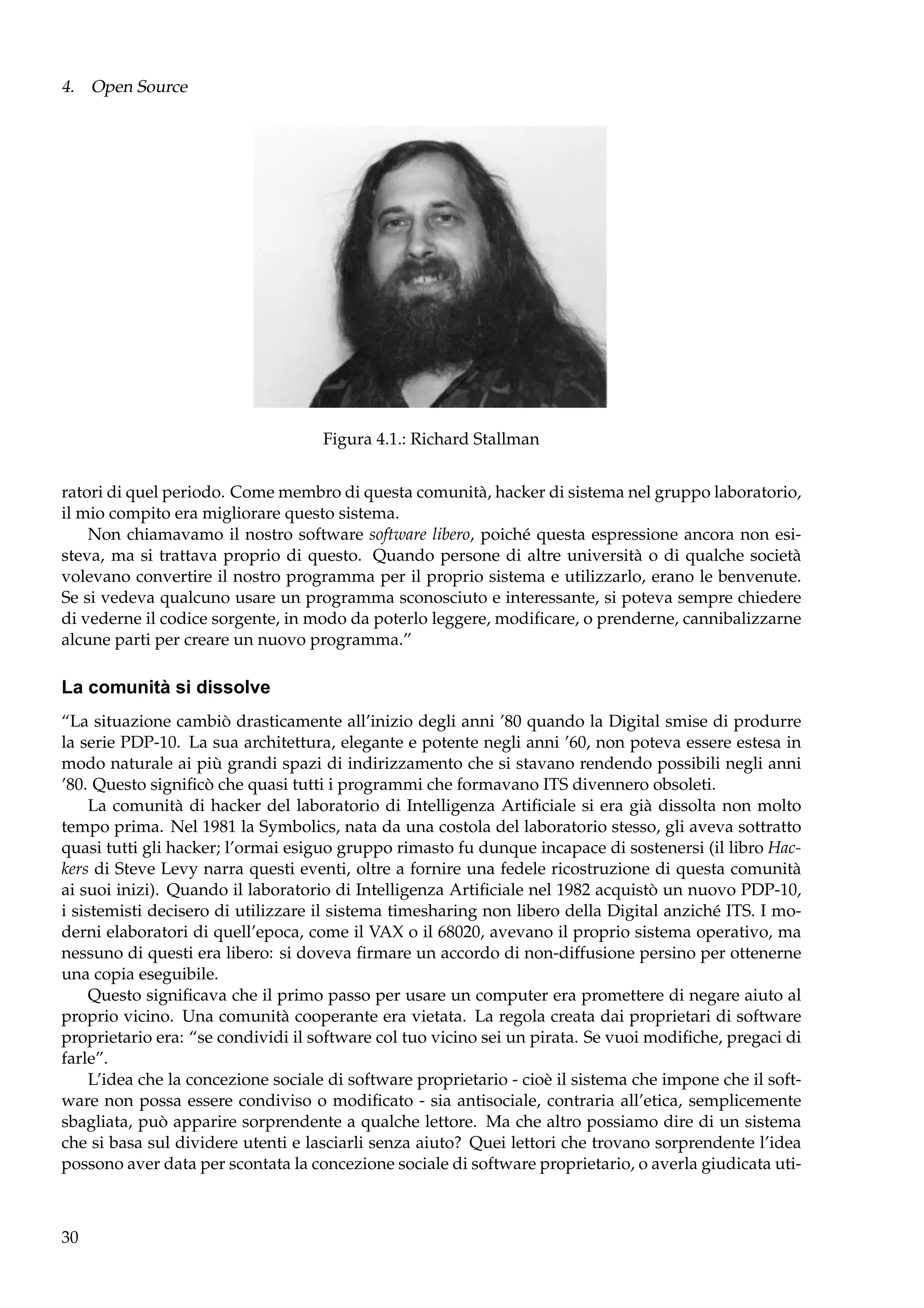 4. Open Source

Figura 4.1.: Richard Stallman
ratori di quel periodo. Come membro di questa comunità, hacker di sistema nel gruppo laboratorio,
il mio compito era migliorare questo sistema.
Non chiamavamo il nostro software software libero, poiché questa espressione ancora non esisteva, ma si trattava proprio di questo. Quando persone di altre università o di qualche società
volevano convertire il nostro programma per il proprio sistema e utilizzarlo, erano le benvenute.
Se si vedeva qualcuno usare un programma sconosciuto e interessante, si poteva sempre chiedere
di vederne il codice sorgente, in modo da poterlo leggere, modiﬁcare, o prenderne, cannibalizzarne
alcune parti per creare un nuovo programma.”

La comunità si dissolve
“La situazione cambiò drasticamente all’inizio degli anni ’80 quando la Digital smise di produrre
la serie PDP-10. La sua architettura, elegante e potente negli anni ’60, non poteva essere estesa in
modo naturale ai più grandi spazi di indirizzamento che si stavano rendendo possibili negli anni
’80. Questo signiﬁcò che quasi tutti i programmi che formavano ITS divennero obsoleti.
La comunità di hacker del laboratorio di Intelligenza Artiﬁciale si era già dissolta non molto
tempo prima. Nel 1981 la Symbolics, nata da una costola del laboratorio stesso, gli aveva sottratto
quasi tutti gli hacker; l’ormai esiguo gruppo rimasto fu dunque incapace di sostenersi (il libro Hackers di Steve Levy narra questi eventi, oltre a fornire una fedele ricostruzione di questa comunità
ai suoi inizi). Quando il laboratorio di Intelligenza Artiﬁciale nel 1982 acquistò un nuovo PDP-10,
i sistemisti decisero di utilizzare il sistema timesharing non libero della Digital anziché ITS. I moderni elaboratori di quell’epoca, come il VAX o il 68020, avevano il proprio sistema operativo, ma
nessuno di questi era libero: si doveva ﬁrmare un accordo di non-diffusione persino per ottenerne
una copia eseguibile.
Questo signiﬁcava che il primo passo per usare un computer era promettere di negare aiuto al
proprio vicino. Una comunità cooperante era vietata. La regola creata dai proprietari di software
proprietario era: “se condividi il software col tuo vicino sei un pirata. Se vuoi modiﬁche, pregaci di
farle”.
L’idea che la concezione sociale di software proprietario - cioè il sistema che impone che il software non possa essere condiviso o modiﬁcato - sia antisociale, contraria all’etica, semplicemente
sbagliata, può apparire sorprendente a qualche lettore. Ma che altro possiamo dire di un sistema
che si basa sul dividere utenti e lasciarli senza aiuto? Quei lettori che trovano sorprendente l’idea
possono aver data per scontata la concezione sociale di software proprietario, o averla giudicata uti-

30

 