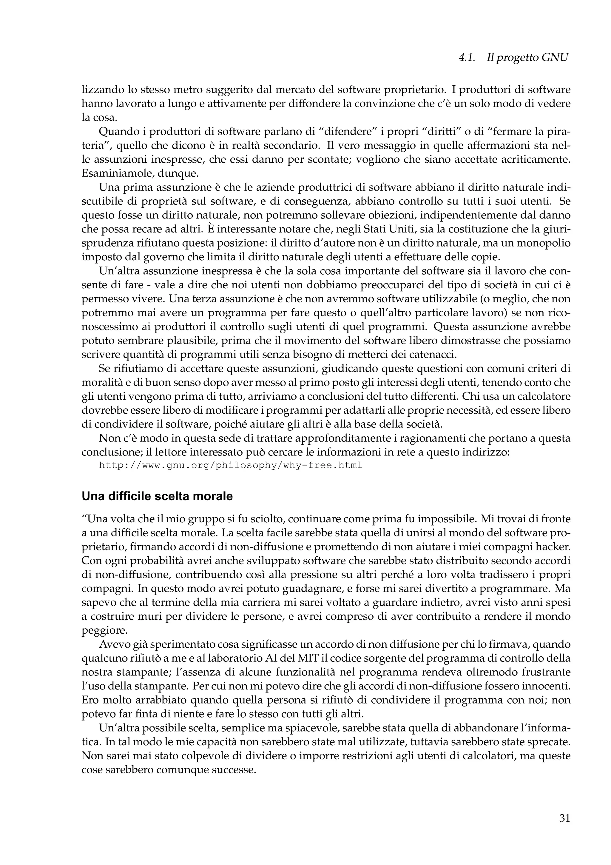 4.1. Il progetto GNU
lizzando lo stesso metro suggerito dal mercato del software proprietario. I produttori di software
hanno lavorato a lungo e attivamente per diffondere la convinzione che c’è un solo modo di vedere
la cosa.
Quando i produttori di software parlano di “difendere” i propri “diritti” o di “fermare la pirateria”, quello che dicono è in realtà secondario. Il vero messaggio in quelle affermazioni sta nelle assunzioni inespresse, che essi danno per scontate; vogliono che siano accettate acriticamente.
Esaminiamole, dunque.
Una prima assunzione è che le aziende produttrici di software abbiano il diritto naturale indiscutibile di proprietà sul software, e di conseguenza, abbiano controllo su tutti i suoi utenti. Se
questo fosse un diritto naturale, non potremmo sollevare obiezioni, indipendentemente dal danno
che possa recare ad altri. È interessante notare che, negli Stati Uniti, sia la costituzione che la giurisprudenza riﬁutano questa posizione: il diritto d’autore non è un diritto naturale, ma un monopolio
imposto dal governo che limita il diritto naturale degli utenti a effettuare delle copie.
Un’altra assunzione inespressa è che la sola cosa importante del software sia il lavoro che consente di fare - vale a dire che noi utenti non dobbiamo preoccuparci del tipo di società in cui ci è
permesso vivere. Una terza assunzione è che non avremmo software utilizzabile (o meglio, che non
potremmo mai avere un programma per fare questo o quell’altro particolare lavoro) se non riconoscessimo ai produttori il controllo sugli utenti di quel programmi. Questa assunzione avrebbe
potuto sembrare plausibile, prima che il movimento del software libero dimostrasse che possiamo
scrivere quantità di programmi utili senza bisogno di metterci dei catenacci.
Se riﬁutiamo di accettare queste assunzioni, giudicando queste questioni con comuni criteri di
moralità e di buon senso dopo aver messo al primo posto gli interessi degli utenti, tenendo conto che
gli utenti vengono prima di tutto, arriviamo a conclusioni del tutto differenti. Chi usa un calcolatore
dovrebbe essere libero di modiﬁcare i programmi per adattarli alle proprie necessità, ed essere libero
di condividere il software, poiché aiutare gli altri è alla base della società.
Non c’è modo in questa sede di trattare approfonditamente i ragionamenti che portano a questa
conclusione; il lettore interessato può cercare le informazioni in rete a questo indirizzo:
http://www.gnu.org/philosophy/why-free.html

Una difﬁcile scelta morale
“Una volta che il mio gruppo si fu sciolto, continuare come prima fu impossibile. Mi trovai di fronte
a una difﬁcile scelta morale. La scelta facile sarebbe stata quella di unirsi al mondo del software proprietario, ﬁrmando accordi di non-diffusione e promettendo di non aiutare i miei compagni hacker.
Con ogni probabilità avrei anche sviluppato software che sarebbe stato distribuito secondo accordi
di non-diffusione, contribuendo così alla pressione su altri perché a loro volta tradissero i propri
compagni. In questo modo avrei potuto guadagnare, e forse mi sarei divertito a programmare. Ma
sapevo che al termine della mia carriera mi sarei voltato a guardare indietro, avrei visto anni spesi
a costruire muri per dividere le persone, e avrei compreso di aver contribuito a rendere il mondo
peggiore.
Avevo già sperimentato cosa signiﬁcasse un accordo di non diffusione per chi lo ﬁrmava, quando
qualcuno riﬁutò a me e al laboratorio AI del MIT il codice sorgente del programma di controllo della
nostra stampante; l’assenza di alcune funzionalità nel programma rendeva oltremodo frustrante
l’uso della stampante. Per cui non mi potevo dire che gli accordi di non-diffusione fossero innocenti.
Ero molto arrabbiato quando quella persona si riﬁutò di condividere il programma con noi; non
potevo far ﬁnta di niente e fare lo stesso con tutti gli altri.
Un’altra possibile scelta, semplice ma spiacevole, sarebbe stata quella di abbandonare l’informatica. In tal modo le mie capacità non sarebbero state mal utilizzate, tuttavia sarebbero state sprecate.
Non sarei mai stato colpevole di dividere o imporre restrizioni agli utenti di calcolatori, ma queste
cose sarebbero comunque successe.

31

 