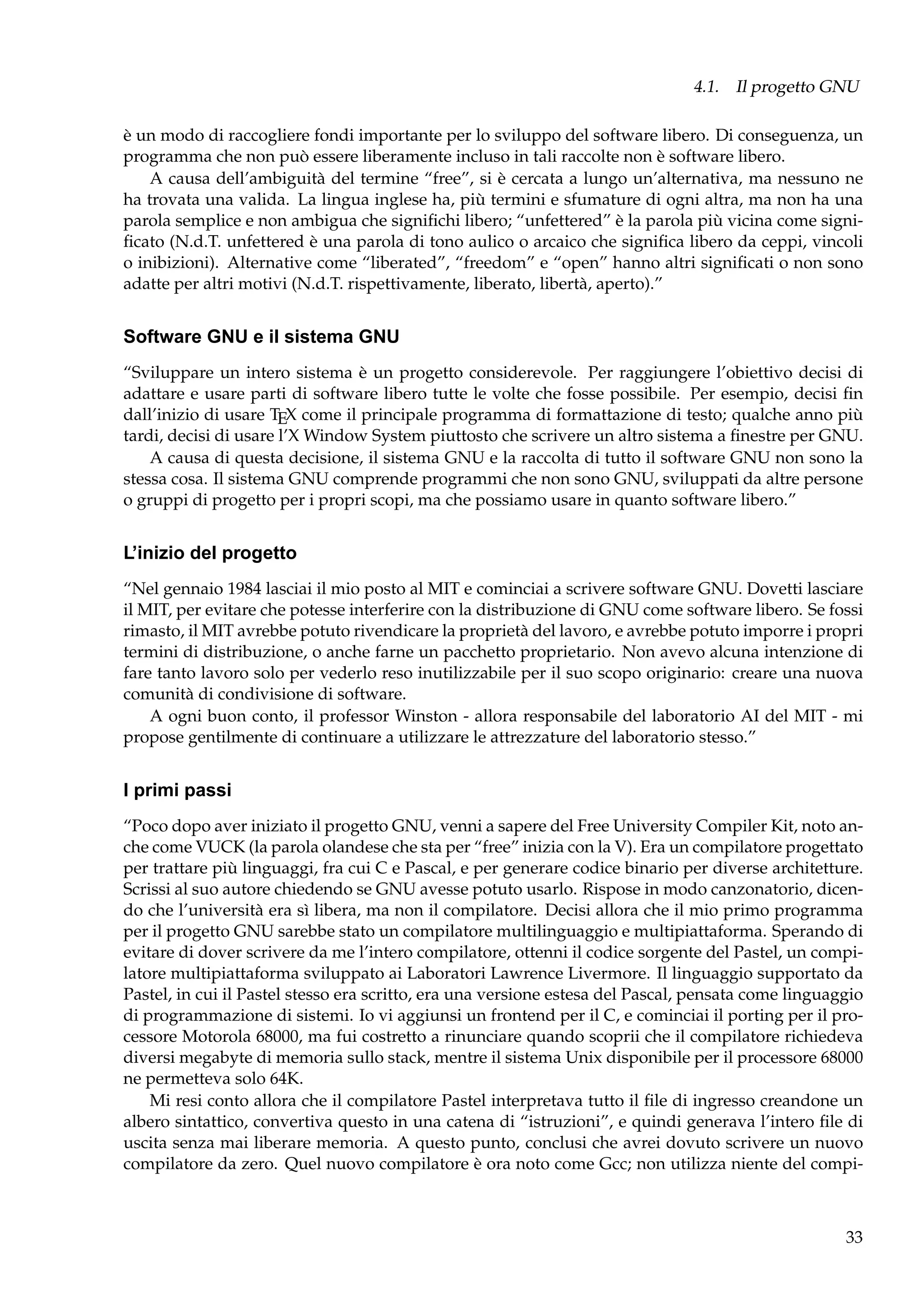 4.1. Il progetto GNU
è un modo di raccogliere fondi importante per lo sviluppo del software libero. Di conseguenza, un
programma che non può essere liberamente incluso in tali raccolte non è software libero.
A causa dell’ambiguità del termine “free”, si è cercata a lungo un’alternativa, ma nessuno ne
ha trovata una valida. La lingua inglese ha, più termini e sfumature di ogni altra, ma non ha una
parola semplice e non ambigua che signiﬁchi libero; “unfettered” è la parola più vicina come signiﬁcato (N.d.T. unfettered è una parola di tono aulico o arcaico che signiﬁca libero da ceppi, vincoli
o inibizioni). Alternative come “liberated”, “freedom” e “open” hanno altri signiﬁcati o non sono
adatte per altri motivi (N.d.T. rispettivamente, liberato, libertà, aperto).”

Software GNU e il sistema GNU
“Sviluppare un intero sistema è un progetto considerevole. Per raggiungere l’obiettivo decisi di
adattare e usare parti di software libero tutte le volte che fosse possibile. Per esempio, decisi ﬁn
dall’inizio di usare TEX come il principale programma di formattazione di testo; qualche anno più
tardi, decisi di usare l’X Window System piuttosto che scrivere un altro sistema a ﬁnestre per GNU.
A causa di questa decisione, il sistema GNU e la raccolta di tutto il software GNU non sono la
stessa cosa. Il sistema GNU comprende programmi che non sono GNU, sviluppati da altre persone
o gruppi di progetto per i propri scopi, ma che possiamo usare in quanto software libero.”

L’inizio del progetto
“Nel gennaio 1984 lasciai il mio posto al MIT e cominciai a scrivere software GNU. Dovetti lasciare
il MIT, per evitare che potesse interferire con la distribuzione di GNU come software libero. Se fossi
rimasto, il MIT avrebbe potuto rivendicare la proprietà del lavoro, e avrebbe potuto imporre i propri
termini di distribuzione, o anche farne un pacchetto proprietario. Non avevo alcuna intenzione di
fare tanto lavoro solo per vederlo reso inutilizzabile per il suo scopo originario: creare una nuova
comunità di condivisione di software.
A ogni buon conto, il professor Winston - allora responsabile del laboratorio AI del MIT - mi
propose gentilmente di continuare a utilizzare le attrezzature del laboratorio stesso.”

I primi passi
“Poco dopo aver iniziato il progetto GNU, venni a sapere del Free University Compiler Kit, noto anche come VUCK (la parola olandese che sta per “free” inizia con la V). Era un compilatore progettato
per trattare più linguaggi, fra cui C e Pascal, e per generare codice binario per diverse architetture.
Scrissi al suo autore chiedendo se GNU avesse potuto usarlo. Rispose in modo canzonatorio, dicendo che l’università era sì libera, ma non il compilatore. Decisi allora che il mio primo programma
per il progetto GNU sarebbe stato un compilatore multilinguaggio e multipiattaforma. Sperando di
evitare di dover scrivere da me l’intero compilatore, ottenni il codice sorgente del Pastel, un compilatore multipiattaforma sviluppato ai Laboratori Lawrence Livermore. Il linguaggio supportato da
Pastel, in cui il Pastel stesso era scritto, era una versione estesa del Pascal, pensata come linguaggio
di programmazione di sistemi. Io vi aggiunsi un frontend per il C, e cominciai il porting per il processore Motorola 68000, ma fui costretto a rinunciare quando scoprii che il compilatore richiedeva
diversi megabyte di memoria sullo stack, mentre il sistema Unix disponibile per il processore 68000
ne permetteva solo 64K.
Mi resi conto allora che il compilatore Pastel interpretava tutto il ﬁle di ingresso creandone un
albero sintattico, convertiva questo in una catena di “istruzioni”, e quindi generava l’intero ﬁle di
uscita senza mai liberare memoria. A questo punto, conclusi che avrei dovuto scrivere un nuovo
compilatore da zero. Quel nuovo compilatore è ora noto come Gcc; non utilizza niente del compi-

33

 