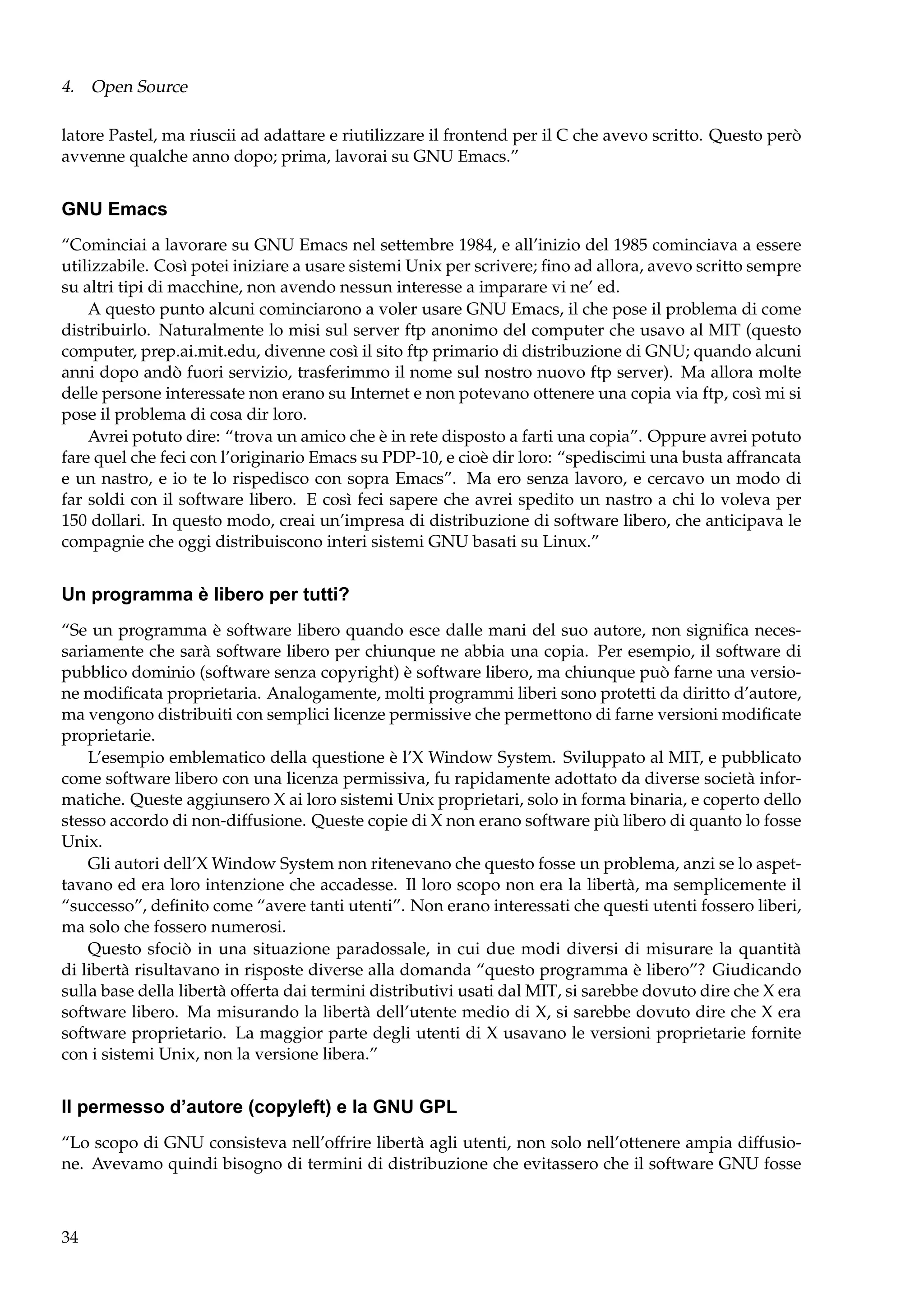 4. Open Source
latore Pastel, ma riuscii ad adattare e riutilizzare il frontend per il C che avevo scritto. Questo però
avvenne qualche anno dopo; prima, lavorai su GNU Emacs.”

GNU Emacs
“Cominciai a lavorare su GNU Emacs nel settembre 1984, e all’inizio del 1985 cominciava a essere
utilizzabile. Così potei iniziare a usare sistemi Unix per scrivere; ﬁno ad allora, avevo scritto sempre
su altri tipi di macchine, non avendo nessun interesse a imparare vi ne’ ed.
A questo punto alcuni cominciarono a voler usare GNU Emacs, il che pose il problema di come
distribuirlo. Naturalmente lo misi sul server ftp anonimo del computer che usavo al MIT (questo
computer, prep.ai.mit.edu, divenne così il sito ftp primario di distribuzione di GNU; quando alcuni
anni dopo andò fuori servizio, trasferimmo il nome sul nostro nuovo ftp server). Ma allora molte
delle persone interessate non erano su Internet e non potevano ottenere una copia via ftp, così mi si
pose il problema di cosa dir loro.
Avrei potuto dire: “trova un amico che è in rete disposto a farti una copia”. Oppure avrei potuto
fare quel che feci con l’originario Emacs su PDP-10, e cioè dir loro: “spediscimi una busta affrancata
e un nastro, e io te lo rispedisco con sopra Emacs”. Ma ero senza lavoro, e cercavo un modo di
far soldi con il software libero. E così feci sapere che avrei spedito un nastro a chi lo voleva per
150 dollari. In questo modo, creai un’impresa di distribuzione di software libero, che anticipava le
compagnie che oggi distribuiscono interi sistemi GNU basati su Linux.”

Un programma è libero per tutti?
“Se un programma è software libero quando esce dalle mani del suo autore, non signiﬁca necessariamente che sarà software libero per chiunque ne abbia una copia. Per esempio, il software di
pubblico dominio (software senza copyright) è software libero, ma chiunque può farne una versione modiﬁcata proprietaria. Analogamente, molti programmi liberi sono protetti da diritto d’autore,
ma vengono distribuiti con semplici licenze permissive che permettono di farne versioni modiﬁcate
proprietarie.
L’esempio emblematico della questione è l’X Window System. Sviluppato al MIT, e pubblicato
come software libero con una licenza permissiva, fu rapidamente adottato da diverse società informatiche. Queste aggiunsero X ai loro sistemi Unix proprietari, solo in forma binaria, e coperto dello
stesso accordo di non-diffusione. Queste copie di X non erano software più libero di quanto lo fosse
Unix.
Gli autori dell’X Window System non ritenevano che questo fosse un problema, anzi se lo aspettavano ed era loro intenzione che accadesse. Il loro scopo non era la libertà, ma semplicemente il
“successo”, deﬁnito come “avere tanti utenti”. Non erano interessati che questi utenti fossero liberi,
ma solo che fossero numerosi.
Questo sfociò in una situazione paradossale, in cui due modi diversi di misurare la quantità
di libertà risultavano in risposte diverse alla domanda “questo programma è libero”? Giudicando
sulla base della libertà offerta dai termini distributivi usati dal MIT, si sarebbe dovuto dire che X era
software libero. Ma misurando la libertà dell’utente medio di X, si sarebbe dovuto dire che X era
software proprietario. La maggior parte degli utenti di X usavano le versioni proprietarie fornite
con i sistemi Unix, non la versione libera.”

Il permesso d’autore (copyleft) e la GNU GPL
“Lo scopo di GNU consisteva nell’offrire libertà agli utenti, non solo nell’ottenere ampia diffusione. Avevamo quindi bisogno di termini di distribuzione che evitassero che il software GNU fosse

34

 
