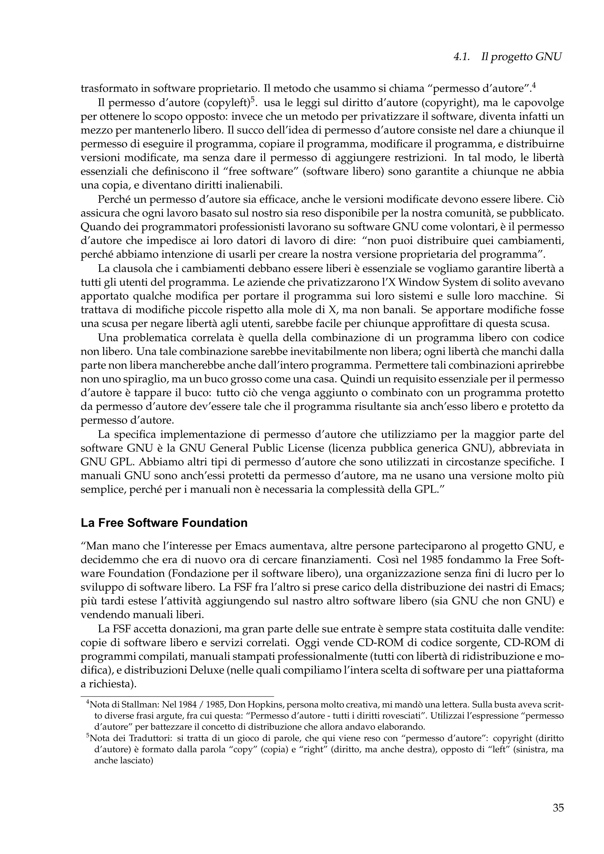 4.1. Il progetto GNU
trasformato in software proprietario. Il metodo che usammo si chiama “permesso d’autore”.4
Il permesso d’autore (copyleft)5 . usa le leggi sul diritto d’autore (copyright), ma le capovolge
per ottenere lo scopo opposto: invece che un metodo per privatizzare il software, diventa infatti un
mezzo per mantenerlo libero. Il succo dell’idea di permesso d’autore consiste nel dare a chiunque il
permesso di eseguire il programma, copiare il programma, modiﬁcare il programma, e distribuirne
versioni modiﬁcate, ma senza dare il permesso di aggiungere restrizioni. In tal modo, le libertà
essenziali che deﬁniscono il “free software” (software libero) sono garantite a chiunque ne abbia
una copia, e diventano diritti inalienabili.
Perché un permesso d’autore sia efﬁcace, anche le versioni modiﬁcate devono essere libere. Ciò
assicura che ogni lavoro basato sul nostro sia reso disponibile per la nostra comunità, se pubblicato.
Quando dei programmatori professionisti lavorano su software GNU come volontari, è il permesso
d’autore che impedisce ai loro datori di lavoro di dire: “non puoi distribuire quei cambiamenti,
perché abbiamo intenzione di usarli per creare la nostra versione proprietaria del programma”.
La clausola che i cambiamenti debbano essere liberi è essenziale se vogliamo garantire libertà a
tutti gli utenti del programma. Le aziende che privatizzarono l’X Window System di solito avevano
apportato qualche modiﬁca per portare il programma sui loro sistemi e sulle loro macchine. Si
trattava di modiﬁche piccole rispetto alla mole di X, ma non banali. Se apportare modiﬁche fosse
una scusa per negare libertà agli utenti, sarebbe facile per chiunque approﬁttare di questa scusa.
Una problematica correlata è quella della combinazione di un programma libero con codice
non libero. Una tale combinazione sarebbe inevitabilmente non libera; ogni libertà che manchi dalla
parte non libera mancherebbe anche dall’intero programma. Permettere tali combinazioni aprirebbe
non uno spiraglio, ma un buco grosso come una casa. Quindi un requisito essenziale per il permesso
d’autore è tappare il buco: tutto ciò che venga aggiunto o combinato con un programma protetto
da permesso d’autore dev’essere tale che il programma risultante sia anch’esso libero e protetto da
permesso d’autore.
La speciﬁca implementazione di permesso d’autore che utilizziamo per la maggior parte del
software GNU è la GNU General Public License (licenza pubblica generica GNU), abbreviata in
GNU GPL. Abbiamo altri tipi di permesso d’autore che sono utilizzati in circostanze speciﬁche. I
manuali GNU sono anch’essi protetti da permesso d’autore, ma ne usano una versione molto più
semplice, perché per i manuali non è necessaria la complessità della GPL.”

La Free Software Foundation
“Man mano che l’interesse per Emacs aumentava, altre persone parteciparono al progetto GNU, e
decidemmo che era di nuovo ora di cercare ﬁnanziamenti. Così nel 1985 fondammo la Free Software Foundation (Fondazione per il software libero), una organizzazione senza ﬁni di lucro per lo
sviluppo di software libero. La FSF fra l’altro si prese carico della distribuzione dei nastri di Emacs;
più tardi estese l’attività aggiungendo sul nastro altro software libero (sia GNU che non GNU) e
vendendo manuali liberi.
La FSF accetta donazioni, ma gran parte delle sue entrate è sempre stata costituita dalle vendite:
copie di software libero e servizi correlati. Oggi vende CD-ROM di codice sorgente, CD-ROM di
programmi compilati, manuali stampati professionalmente (tutti con libertà di ridistribuzione e modiﬁca), e distribuzioni Deluxe (nelle quali compiliamo l’intera scelta di software per una piattaforma
a richiesta).
4

Nota di Stallman: Nel 1984 / 1985, Don Hopkins, persona molto creativa, mi mandò una lettera. Sulla busta aveva scritto diverse frasi argute, fra cui questa: “Permesso d’autore - tutti i diritti rovesciati”. Utilizzai l’espressione “permesso
d’autore” per battezzare il concetto di distribuzione che allora andavo elaborando.
5
Nota dei Traduttori: si tratta di un gioco di parole, che qui viene reso con “permesso d’autore”: copyright (diritto
d’autore) è formato dalla parola “copy” (copia) e “right” (diritto, ma anche destra), opposto di “left” (sinistra, ma
anche lasciato)

35

 