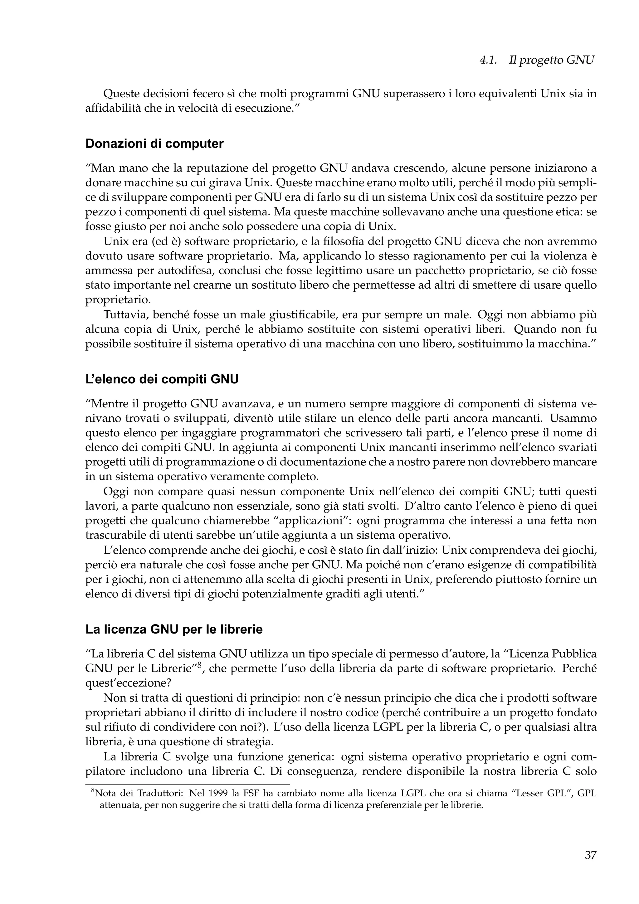 4.1. Il progetto GNU
Queste decisioni fecero sì che molti programmi GNU superassero i loro equivalenti Unix sia in
afﬁdabilità che in velocità di esecuzione.”

Donazioni di computer
“Man mano che la reputazione del progetto GNU andava crescendo, alcune persone iniziarono a
donare macchine su cui girava Unix. Queste macchine erano molto utili, perché il modo più semplice di sviluppare componenti per GNU era di farlo su di un sistema Unix così da sostituire pezzo per
pezzo i componenti di quel sistema. Ma queste macchine sollevavano anche una questione etica: se
fosse giusto per noi anche solo possedere una copia di Unix.
Unix era (ed è) software proprietario, e la ﬁlosoﬁa del progetto GNU diceva che non avremmo
dovuto usare software proprietario. Ma, applicando lo stesso ragionamento per cui la violenza è
ammessa per autodifesa, conclusi che fosse legittimo usare un pacchetto proprietario, se ciò fosse
stato importante nel crearne un sostituto libero che permettesse ad altri di smettere di usare quello
proprietario.
Tuttavia, benché fosse un male giustiﬁcabile, era pur sempre un male. Oggi non abbiamo più
alcuna copia di Unix, perché le abbiamo sostituite con sistemi operativi liberi. Quando non fu
possibile sostituire il sistema operativo di una macchina con uno libero, sostituimmo la macchina.”

L’elenco dei compiti GNU
“Mentre il progetto GNU avanzava, e un numero sempre maggiore di componenti di sistema venivano trovati o sviluppati, diventò utile stilare un elenco delle parti ancora mancanti. Usammo
questo elenco per ingaggiare programmatori che scrivessero tali parti, e l’elenco prese il nome di
elenco dei compiti GNU. In aggiunta ai componenti Unix mancanti inserimmo nell’elenco svariati
progetti utili di programmazione o di documentazione che a nostro parere non dovrebbero mancare
in un sistema operativo veramente completo.
Oggi non compare quasi nessun componente Unix nell’elenco dei compiti GNU; tutti questi
lavori, a parte qualcuno non essenziale, sono già stati svolti. D’altro canto l’elenco è pieno di quei
progetti che qualcuno chiamerebbe “applicazioni”: ogni programma che interessi a una fetta non
trascurabile di utenti sarebbe un’utile aggiunta a un sistema operativo.
L’elenco comprende anche dei giochi, e così è stato ﬁn dall’inizio: Unix comprendeva dei giochi,
perciò era naturale che così fosse anche per GNU. Ma poiché non c’erano esigenze di compatibilità
per i giochi, non ci attenemmo alla scelta di giochi presenti in Unix, preferendo piuttosto fornire un
elenco di diversi tipi di giochi potenzialmente graditi agli utenti.”

La licenza GNU per le librerie
“La libreria C del sistema GNU utilizza un tipo speciale di permesso d’autore, la “Licenza Pubblica
GNU per le Librerie”8 , che permette l’uso della libreria da parte di software proprietario. Perché
quest’eccezione?
Non si tratta di questioni di principio: non c’è nessun principio che dica che i prodotti software
proprietari abbiano il diritto di includere il nostro codice (perché contribuire a un progetto fondato
sul riﬁuto di condividere con noi?). L’uso della licenza LGPL per la libreria C, o per qualsiasi altra
libreria, è una questione di strategia.
La libreria C svolge una funzione generica: ogni sistema operativo proprietario e ogni compilatore includono una libreria C. Di conseguenza, rendere disponibile la nostra libreria C solo
8

Nota dei Traduttori: Nel 1999 la FSF ha cambiato nome alla licenza LGPL che ora si chiama “Lesser GPL”, GPL
attenuata, per non suggerire che si tratti della forma di licenza preferenziale per le librerie.

37

 