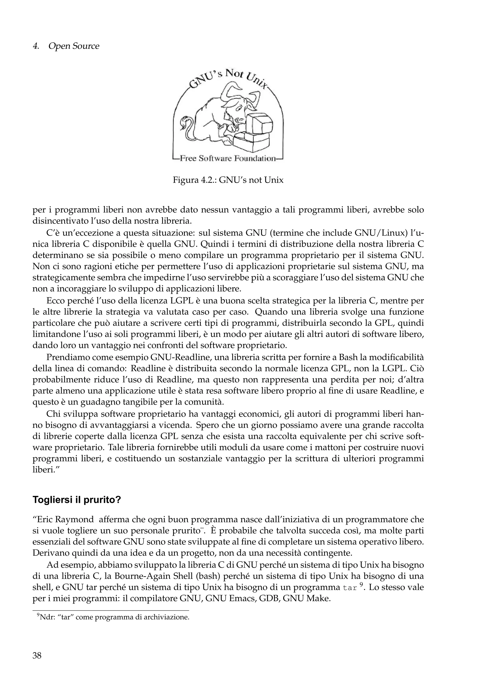 4. Open Source

Figura 4.2.: GNU’s not Unix
per i programmi liberi non avrebbe dato nessun vantaggio a tali programmi liberi, avrebbe solo
disincentivato l’uso della nostra libreria.
C’è un’eccezione a questa situazione: sul sistema GNU (termine che include GNU/Linux) l’unica libreria C disponibile è quella GNU. Quindi i termini di distribuzione della nostra libreria C
determinano se sia possibile o meno compilare un programma proprietario per il sistema GNU.
Non ci sono ragioni etiche per permettere l’uso di applicazioni proprietarie sul sistema GNU, ma
strategicamente sembra che impedirne l’uso servirebbe più a scoraggiare l’uso del sistema GNU che
non a incoraggiare lo sviluppo di applicazioni libere.
Ecco perché l’uso della licenza LGPL è una buona scelta strategica per la libreria C, mentre per
le altre librerie la strategia va valutata caso per caso. Quando una libreria svolge una funzione
particolare che può aiutare a scrivere certi tipi di programmi, distribuirla secondo la GPL, quindi
limitandone l’uso ai soli programmi liberi, è un modo per aiutare gli altri autori di software libero,
dando loro un vantaggio nei confronti del software proprietario.
Prendiamo come esempio GNU-Readline, una libreria scritta per fornire a Bash la modiﬁcabilità
della linea di comando: Readline è distribuita secondo la normale licenza GPL, non la LGPL. Ciò
probabilmente riduce l’uso di Readline, ma questo non rappresenta una perdita per noi; d’altra
parte almeno una applicazione utile è stata resa software libero proprio al ﬁne di usare Readline, e
questo è un guadagno tangibile per la comunità.
Chi sviluppa software proprietario ha vantaggi economici, gli autori di programmi liberi hanno bisogno di avvantaggiarsi a vicenda. Spero che un giorno possiamo avere una grande raccolta
di librerie coperte dalla licenza GPL senza che esista una raccolta equivalente per chi scrive software proprietario. Tale libreria fornirebbe utili moduli da usare come i mattoni per costruire nuovi
programmi liberi, e costituendo un sostanziale vantaggio per la scrittura di ulteriori programmi
liberi.”

Togliersi il prurito?
“Eric Raymond afferma che ogni buon programma nasce dall’iniziativa di un programmatore che
si vuole togliere un suo personale prurito¨. È probabile che talvolta succeda così, ma molte parti
essenziali del software GNU sono state sviluppate al ﬁne di completare un sistema operativo libero.
Derivano quindi da una idea e da un progetto, non da una necessità contingente.
Ad esempio, abbiamo sviluppato la libreria C di GNU perché un sistema di tipo Unix ha bisogno
di una libreria C, la Bourne-Again Shell (bash) perché un sistema di tipo Unix ha bisogno di una
shell, e GNU tar perché un sistema di tipo Unix ha bisogno di un programma tar 9 . Lo stesso vale
per i miei programmi: il compilatore GNU, GNU Emacs, GDB, GNU Make.
9

Ndr: “tar” come programma di archiviazione.

38

 