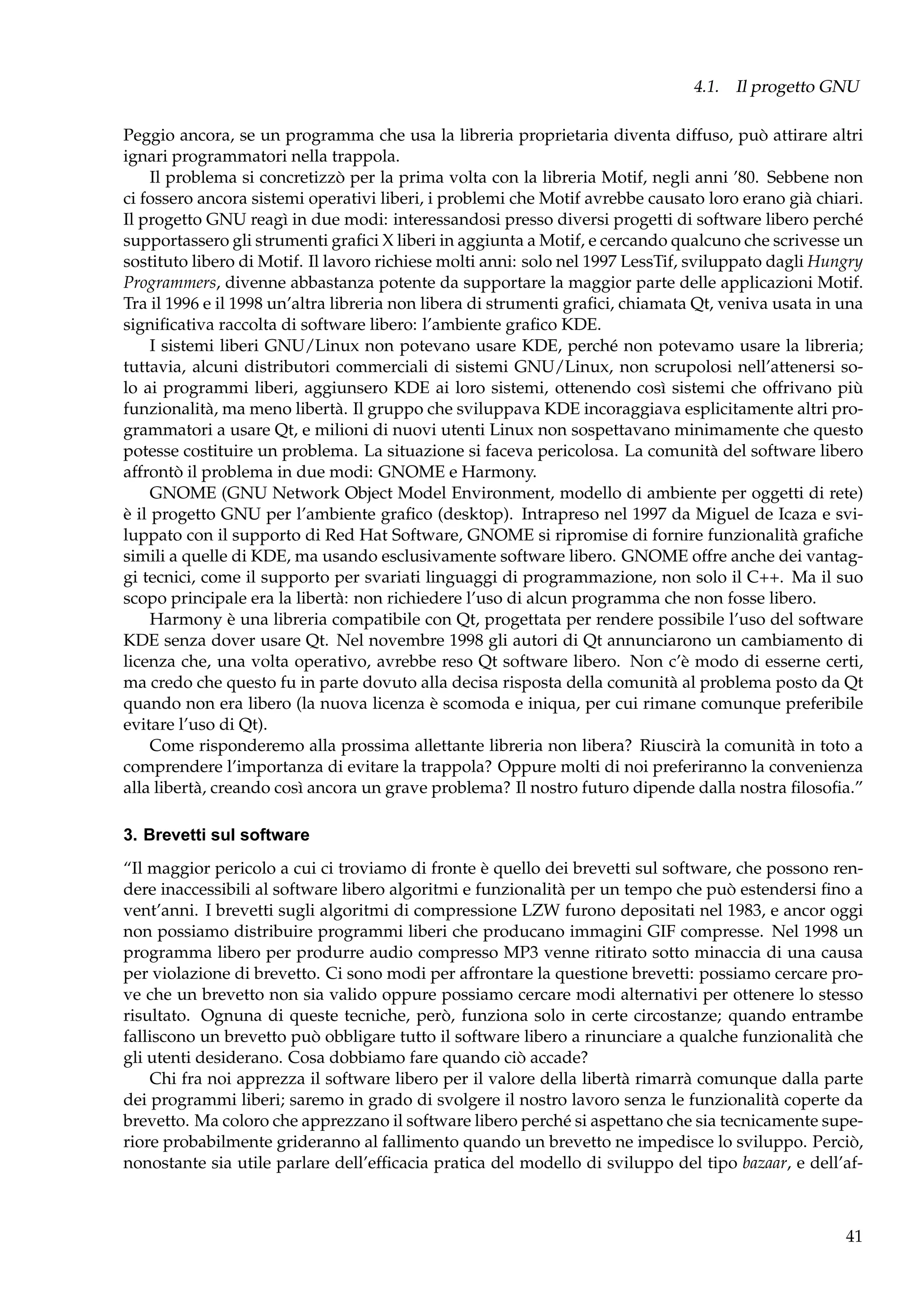 4.1. Il progetto GNU
Peggio ancora, se un programma che usa la libreria proprietaria diventa diffuso, può attirare altri
ignari programmatori nella trappola.
Il problema si concretizzò per la prima volta con la libreria Motif, negli anni ’80. Sebbene non
ci fossero ancora sistemi operativi liberi, i problemi che Motif avrebbe causato loro erano già chiari.
Il progetto GNU reagì in due modi: interessandosi presso diversi progetti di software libero perché
supportassero gli strumenti graﬁci X liberi in aggiunta a Motif, e cercando qualcuno che scrivesse un
sostituto libero di Motif. Il lavoro richiese molti anni: solo nel 1997 LessTif, sviluppato dagli Hungry
Programmers, divenne abbastanza potente da supportare la maggior parte delle applicazioni Motif.
Tra il 1996 e il 1998 un’altra libreria non libera di strumenti graﬁci, chiamata Qt, veniva usata in una
signiﬁcativa raccolta di software libero: l’ambiente graﬁco KDE.
I sistemi liberi GNU/Linux non potevano usare KDE, perché non potevamo usare la libreria;
tuttavia, alcuni distributori commerciali di sistemi GNU/Linux, non scrupolosi nell’attenersi solo ai programmi liberi, aggiunsero KDE ai loro sistemi, ottenendo così sistemi che offrivano più
funzionalità, ma meno libertà. Il gruppo che sviluppava KDE incoraggiava esplicitamente altri programmatori a usare Qt, e milioni di nuovi utenti Linux non sospettavano minimamente che questo
potesse costituire un problema. La situazione si faceva pericolosa. La comunità del software libero
affrontò il problema in due modi: GNOME e Harmony.
GNOME (GNU Network Object Model Environment, modello di ambiente per oggetti di rete)
è il progetto GNU per l’ambiente graﬁco (desktop). Intrapreso nel 1997 da Miguel de Icaza e sviluppato con il supporto di Red Hat Software, GNOME si ripromise di fornire funzionalità graﬁche
simili a quelle di KDE, ma usando esclusivamente software libero. GNOME offre anche dei vantaggi tecnici, come il supporto per svariati linguaggi di programmazione, non solo il C++. Ma il suo
scopo principale era la libertà: non richiedere l’uso di alcun programma che non fosse libero.
Harmony è una libreria compatibile con Qt, progettata per rendere possibile l’uso del software
KDE senza dover usare Qt. Nel novembre 1998 gli autori di Qt annunciarono un cambiamento di
licenza che, una volta operativo, avrebbe reso Qt software libero. Non c’è modo di esserne certi,
ma credo che questo fu in parte dovuto alla decisa risposta della comunità al problema posto da Qt
quando non era libero (la nuova licenza è scomoda e iniqua, per cui rimane comunque preferibile
evitare l’uso di Qt).
Come risponderemo alla prossima allettante libreria non libera? Riuscirà la comunità in toto a
comprendere l’importanza di evitare la trappola? Oppure molti di noi preferiranno la convenienza
alla libertà, creando così ancora un grave problema? Il nostro futuro dipende dalla nostra ﬁlosoﬁa.”
3. Brevetti sul software
“Il maggior pericolo a cui ci troviamo di fronte è quello dei brevetti sul software, che possono rendere inaccessibili al software libero algoritmi e funzionalità per un tempo che può estendersi ﬁno a
vent’anni. I brevetti sugli algoritmi di compressione LZW furono depositati nel 1983, e ancor oggi
non possiamo distribuire programmi liberi che producano immagini GIF compresse. Nel 1998 un
programma libero per produrre audio compresso MP3 venne ritirato sotto minaccia di una causa
per violazione di brevetto. Ci sono modi per affrontare la questione brevetti: possiamo cercare prove che un brevetto non sia valido oppure possiamo cercare modi alternativi per ottenere lo stesso
risultato. Ognuna di queste tecniche, però, funziona solo in certe circostanze; quando entrambe
falliscono un brevetto può obbligare tutto il software libero a rinunciare a qualche funzionalità che
gli utenti desiderano. Cosa dobbiamo fare quando ciò accade?
Chi fra noi apprezza il software libero per il valore della libertà rimarrà comunque dalla parte
dei programmi liberi; saremo in grado di svolgere il nostro lavoro senza le funzionalità coperte da
brevetto. Ma coloro che apprezzano il software libero perché si aspettano che sia tecnicamente superiore probabilmente grideranno al fallimento quando un brevetto ne impedisce lo sviluppo. Perciò,
nonostante sia utile parlare dell’efﬁcacia pratica del modello di sviluppo del tipo bazaar, e dell’af-

41

 