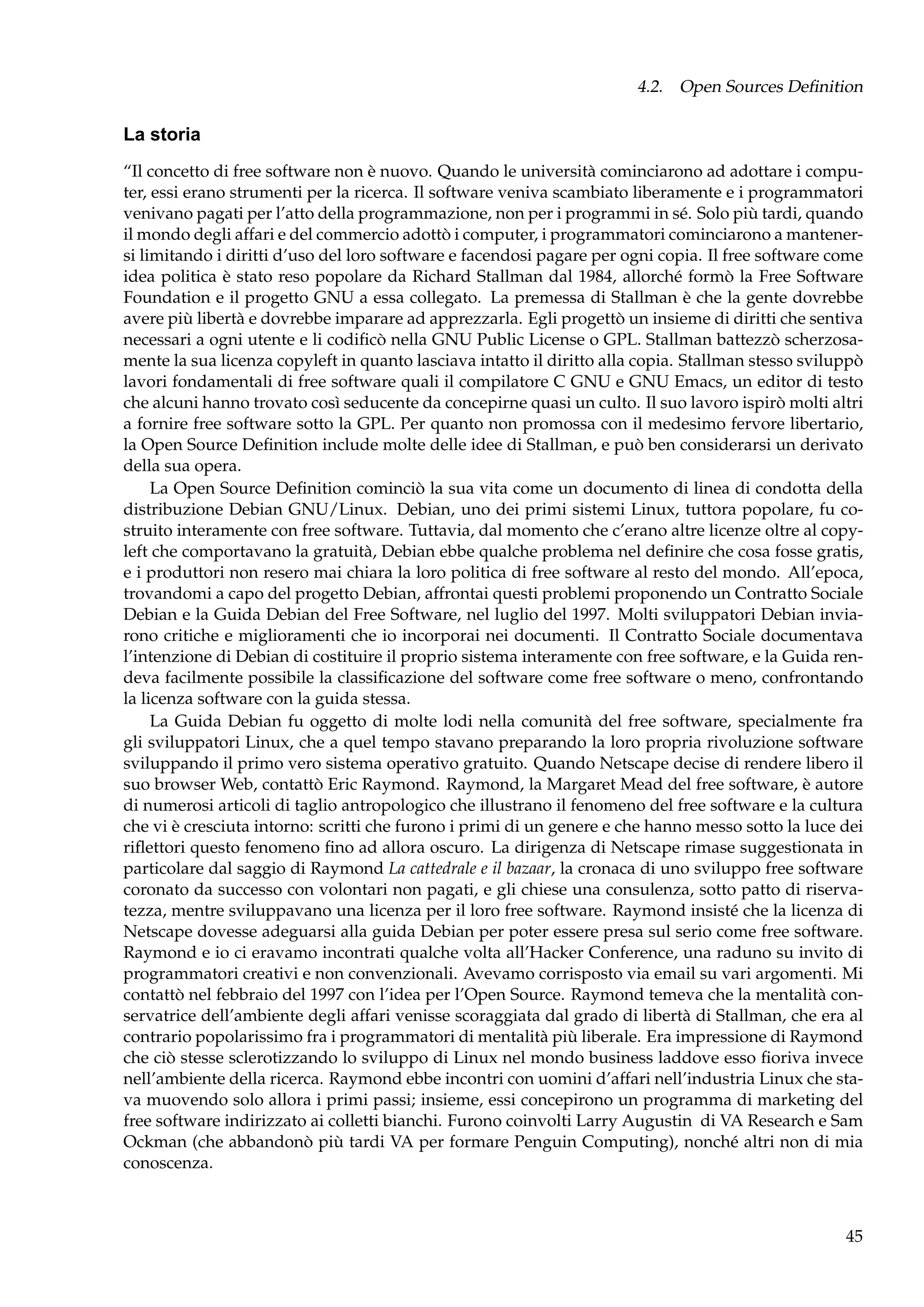 4.2. Open Sources Deﬁnition

La storia
“Il concetto di free software non è nuovo. Quando le università cominciarono ad adottare i computer, essi erano strumenti per la ricerca. Il software veniva scambiato liberamente e i programmatori
venivano pagati per l’atto della programmazione, non per i programmi in sé. Solo più tardi, quando
il mondo degli affari e del commercio adottò i computer, i programmatori cominciarono a mantenersi limitando i diritti d’uso del loro software e facendosi pagare per ogni copia. Il free software come
idea politica è stato reso popolare da Richard Stallman dal 1984, allorché formò la Free Software
Foundation e il progetto GNU a essa collegato. La premessa di Stallman è che la gente dovrebbe
avere più libertà e dovrebbe imparare ad apprezzarla. Egli progettò un insieme di diritti che sentiva
necessari a ogni utente e li codiﬁcò nella GNU Public License o GPL. Stallman battezzò scherzosamente la sua licenza copyleft in quanto lasciava intatto il diritto alla copia. Stallman stesso sviluppò
lavori fondamentali di free software quali il compilatore C GNU e GNU Emacs, un editor di testo
che alcuni hanno trovato così seducente da concepirne quasi un culto. Il suo lavoro ispirò molti altri
a fornire free software sotto la GPL. Per quanto non promossa con il medesimo fervore libertario,
la Open Source Deﬁnition include molte delle idee di Stallman, e può ben considerarsi un derivato
della sua opera.
La Open Source Deﬁnition cominciò la sua vita come un documento di linea di condotta della
distribuzione Debian GNU/Linux. Debian, uno dei primi sistemi Linux, tuttora popolare, fu costruito interamente con free software. Tuttavia, dal momento che c’erano altre licenze oltre al copyleft che comportavano la gratuità, Debian ebbe qualche problema nel deﬁnire che cosa fosse gratis,
e i produttori non resero mai chiara la loro politica di free software al resto del mondo. All’epoca,
trovandomi a capo del progetto Debian, affrontai questi problemi proponendo un Contratto Sociale
Debian e la Guida Debian del Free Software, nel luglio del 1997. Molti sviluppatori Debian inviarono critiche e miglioramenti che io incorporai nei documenti. Il Contratto Sociale documentava
l’intenzione di Debian di costituire il proprio sistema interamente con free software, e la Guida rendeva facilmente possibile la classiﬁcazione del software come free software o meno, confrontando
la licenza software con la guida stessa.
La Guida Debian fu oggetto di molte lodi nella comunità del free software, specialmente fra
gli sviluppatori Linux, che a quel tempo stavano preparando la loro propria rivoluzione software
sviluppando il primo vero sistema operativo gratuito. Quando Netscape decise di rendere libero il
suo browser Web, contattò Eric Raymond. Raymond, la Margaret Mead del free software, è autore
di numerosi articoli di taglio antropologico che illustrano il fenomeno del free software e la cultura
che vi è cresciuta intorno: scritti che furono i primi di un genere e che hanno messo sotto la luce dei
riﬂettori questo fenomeno ﬁno ad allora oscuro. La dirigenza di Netscape rimase suggestionata in
particolare dal saggio di Raymond La cattedrale e il bazaar, la cronaca di uno sviluppo free software
coronato da successo con volontari non pagati, e gli chiese una consulenza, sotto patto di riservatezza, mentre sviluppavano una licenza per il loro free software. Raymond insisté che la licenza di
Netscape dovesse adeguarsi alla guida Debian per poter essere presa sul serio come free software.
Raymond e io ci eravamo incontrati qualche volta all’Hacker Conference, una raduno su invito di
programmatori creativi e non convenzionali. Avevamo corrisposto via email su vari argomenti. Mi
contattò nel febbraio del 1997 con l’idea per l’Open Source. Raymond temeva che la mentalità conservatrice dell’ambiente degli affari venisse scoraggiata dal grado di libertà di Stallman, che era al
contrario popolarissimo fra i programmatori di mentalità più liberale. Era impressione di Raymond
che ciò stesse sclerotizzando lo sviluppo di Linux nel mondo business laddove esso ﬁoriva invece
nell’ambiente della ricerca. Raymond ebbe incontri con uomini d’affari nell’industria Linux che stava muovendo solo allora i primi passi; insieme, essi concepirono un programma di marketing del
free software indirizzato ai colletti bianchi. Furono coinvolti Larry Augustin di VA Research e Sam
Ockman (che abbandonò più tardi VA per formare Penguin Computing), nonché altri non di mia
conoscenza.

45

 
