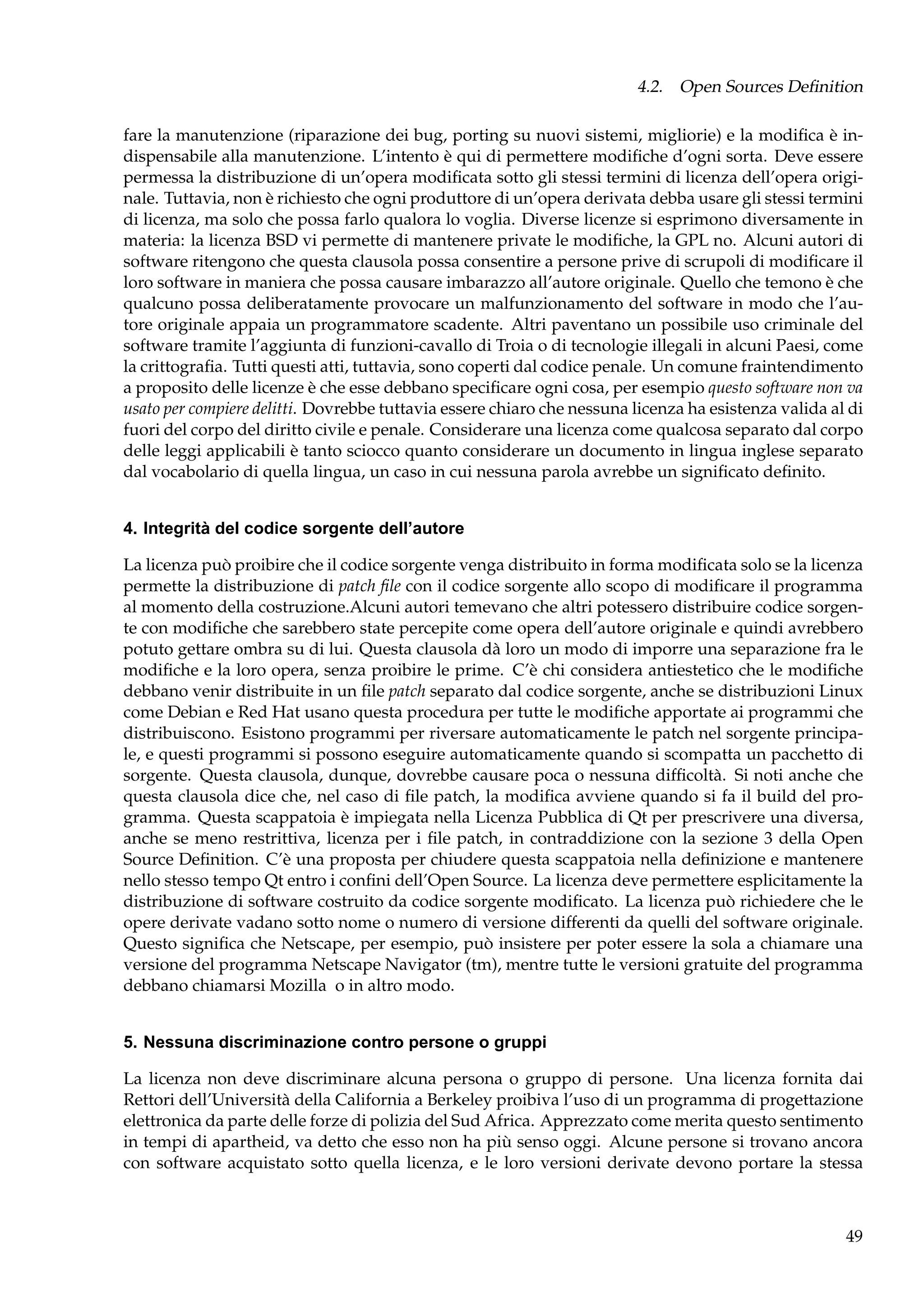 4.2. Open Sources Deﬁnition
fare la manutenzione (riparazione dei bug, porting su nuovi sistemi, migliorie) e la modiﬁca è indispensabile alla manutenzione. L’intento è qui di permettere modiﬁche d’ogni sorta. Deve essere
permessa la distribuzione di un’opera modiﬁcata sotto gli stessi termini di licenza dell’opera originale. Tuttavia, non è richiesto che ogni produttore di un’opera derivata debba usare gli stessi termini
di licenza, ma solo che possa farlo qualora lo voglia. Diverse licenze si esprimono diversamente in
materia: la licenza BSD vi permette di mantenere private le modiﬁche, la GPL no. Alcuni autori di
software ritengono che questa clausola possa consentire a persone prive di scrupoli di modiﬁcare il
loro software in maniera che possa causare imbarazzo all’autore originale. Quello che temono è che
qualcuno possa deliberatamente provocare un malfunzionamento del software in modo che l’autore originale appaia un programmatore scadente. Altri paventano un possibile uso criminale del
software tramite l’aggiunta di funzioni-cavallo di Troia o di tecnologie illegali in alcuni Paesi, come
la crittograﬁa. Tutti questi atti, tuttavia, sono coperti dal codice penale. Un comune fraintendimento
a proposito delle licenze è che esse debbano speciﬁcare ogni cosa, per esempio questo software non va
usato per compiere delitti. Dovrebbe tuttavia essere chiaro che nessuna licenza ha esistenza valida al di
fuori del corpo del diritto civile e penale. Considerare una licenza come qualcosa separato dal corpo
delle leggi applicabili è tanto sciocco quanto considerare un documento in lingua inglese separato
dal vocabolario di quella lingua, un caso in cui nessuna parola avrebbe un signiﬁcato deﬁnito.
4. Integrità del codice sorgente dell’autore
La licenza può proibire che il codice sorgente venga distribuito in forma modiﬁcata solo se la licenza
permette la distribuzione di patch ﬁle con il codice sorgente allo scopo di modiﬁcare il programma
al momento della costruzione.Alcuni autori temevano che altri potessero distribuire codice sorgente con modiﬁche che sarebbero state percepite come opera dell’autore originale e quindi avrebbero
potuto gettare ombra su di lui. Questa clausola dà loro un modo di imporre una separazione fra le
modiﬁche e la loro opera, senza proibire le prime. C’è chi considera antiestetico che le modiﬁche
debbano venir distribuite in un ﬁle patch separato dal codice sorgente, anche se distribuzioni Linux
come Debian e Red Hat usano questa procedura per tutte le modiﬁche apportate ai programmi che
distribuiscono. Esistono programmi per riversare automaticamente le patch nel sorgente principale, e questi programmi si possono eseguire automaticamente quando si scompatta un pacchetto di
sorgente. Questa clausola, dunque, dovrebbe causare poca o nessuna difﬁcoltà. Si noti anche che
questa clausola dice che, nel caso di ﬁle patch, la modiﬁca avviene quando si fa il build del programma. Questa scappatoia è impiegata nella Licenza Pubblica di Qt per prescrivere una diversa,
anche se meno restrittiva, licenza per i ﬁle patch, in contraddizione con la sezione 3 della Open
Source Deﬁnition. C’è una proposta per chiudere questa scappatoia nella deﬁnizione e mantenere
nello stesso tempo Qt entro i conﬁni dell’Open Source. La licenza deve permettere esplicitamente la
distribuzione di software costruito da codice sorgente modiﬁcato. La licenza può richiedere che le
opere derivate vadano sotto nome o numero di versione differenti da quelli del software originale.
Questo signiﬁca che Netscape, per esempio, può insistere per poter essere la sola a chiamare una
versione del programma Netscape Navigator (tm), mentre tutte le versioni gratuite del programma
debbano chiamarsi Mozilla o in altro modo.
5. Nessuna discriminazione contro persone o gruppi
La licenza non deve discriminare alcuna persona o gruppo di persone. Una licenza fornita dai
Rettori dell’Università della California a Berkeley proibiva l’uso di un programma di progettazione
elettronica da parte delle forze di polizia del Sud Africa. Apprezzato come merita questo sentimento
in tempi di apartheid, va detto che esso non ha più senso oggi. Alcune persone si trovano ancora
con software acquistato sotto quella licenza, e le loro versioni derivate devono portare la stessa

49

 
