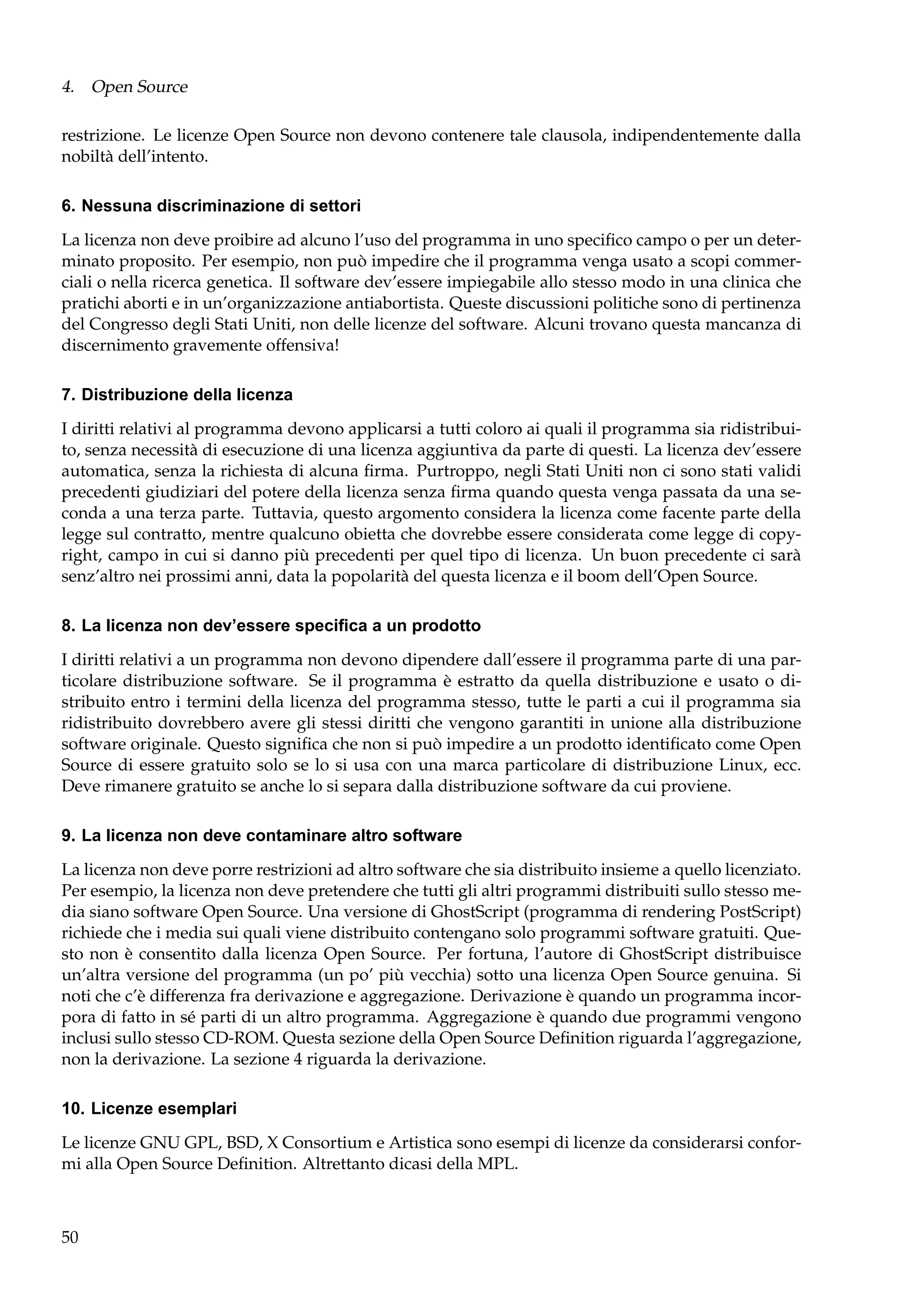 4. Open Source
restrizione. Le licenze Open Source non devono contenere tale clausola, indipendentemente dalla
nobiltà dell’intento.
6. Nessuna discriminazione di settori
La licenza non deve proibire ad alcuno l’uso del programma in uno speciﬁco campo o per un determinato proposito. Per esempio, non può impedire che il programma venga usato a scopi commerciali o nella ricerca genetica. Il software dev’essere impiegabile allo stesso modo in una clinica che
pratichi aborti e in un’organizzazione antiabortista. Queste discussioni politiche sono di pertinenza
del Congresso degli Stati Uniti, non delle licenze del software. Alcuni trovano questa mancanza di
discernimento gravemente offensiva!
7. Distribuzione della licenza
I diritti relativi al programma devono applicarsi a tutti coloro ai quali il programma sia ridistribuito, senza necessità di esecuzione di una licenza aggiuntiva da parte di questi. La licenza dev’essere
automatica, senza la richiesta di alcuna ﬁrma. Purtroppo, negli Stati Uniti non ci sono stati validi
precedenti giudiziari del potere della licenza senza ﬁrma quando questa venga passata da una seconda a una terza parte. Tuttavia, questo argomento considera la licenza come facente parte della
legge sul contratto, mentre qualcuno obietta che dovrebbe essere considerata come legge di copyright, campo in cui si danno più precedenti per quel tipo di licenza. Un buon precedente ci sarà
senz’altro nei prossimi anni, data la popolarità del questa licenza e il boom dell’Open Source.
8. La licenza non dev’essere speciﬁca a un prodotto
I diritti relativi a un programma non devono dipendere dall’essere il programma parte di una particolare distribuzione software. Se il programma è estratto da quella distribuzione e usato o distribuito entro i termini della licenza del programma stesso, tutte le parti a cui il programma sia
ridistribuito dovrebbero avere gli stessi diritti che vengono garantiti in unione alla distribuzione
software originale. Questo signiﬁca che non si può impedire a un prodotto identiﬁcato come Open
Source di essere gratuito solo se lo si usa con una marca particolare di distribuzione Linux, ecc.
Deve rimanere gratuito se anche lo si separa dalla distribuzione software da cui proviene.
9. La licenza non deve contaminare altro software
La licenza non deve porre restrizioni ad altro software che sia distribuito insieme a quello licenziato.
Per esempio, la licenza non deve pretendere che tutti gli altri programmi distribuiti sullo stesso media siano software Open Source. Una versione di GhostScript (programma di rendering PostScript)
richiede che i media sui quali viene distribuito contengano solo programmi software gratuiti. Questo non è consentito dalla licenza Open Source. Per fortuna, l’autore di GhostScript distribuisce
un’altra versione del programma (un po’ più vecchia) sotto una licenza Open Source genuina. Si
noti che c’è differenza fra derivazione e aggregazione. Derivazione è quando un programma incorpora di fatto in sé parti di un altro programma. Aggregazione è quando due programmi vengono
inclusi sullo stesso CD-ROM. Questa sezione della Open Source Deﬁnition riguarda l’aggregazione,
non la derivazione. La sezione 4 riguarda la derivazione.
10. Licenze esemplari
Le licenze GNU GPL, BSD, X Consortium e Artistica sono esempi di licenze da considerarsi conformi alla Open Source Deﬁnition. Altrettanto dicasi della MPL.

50

 