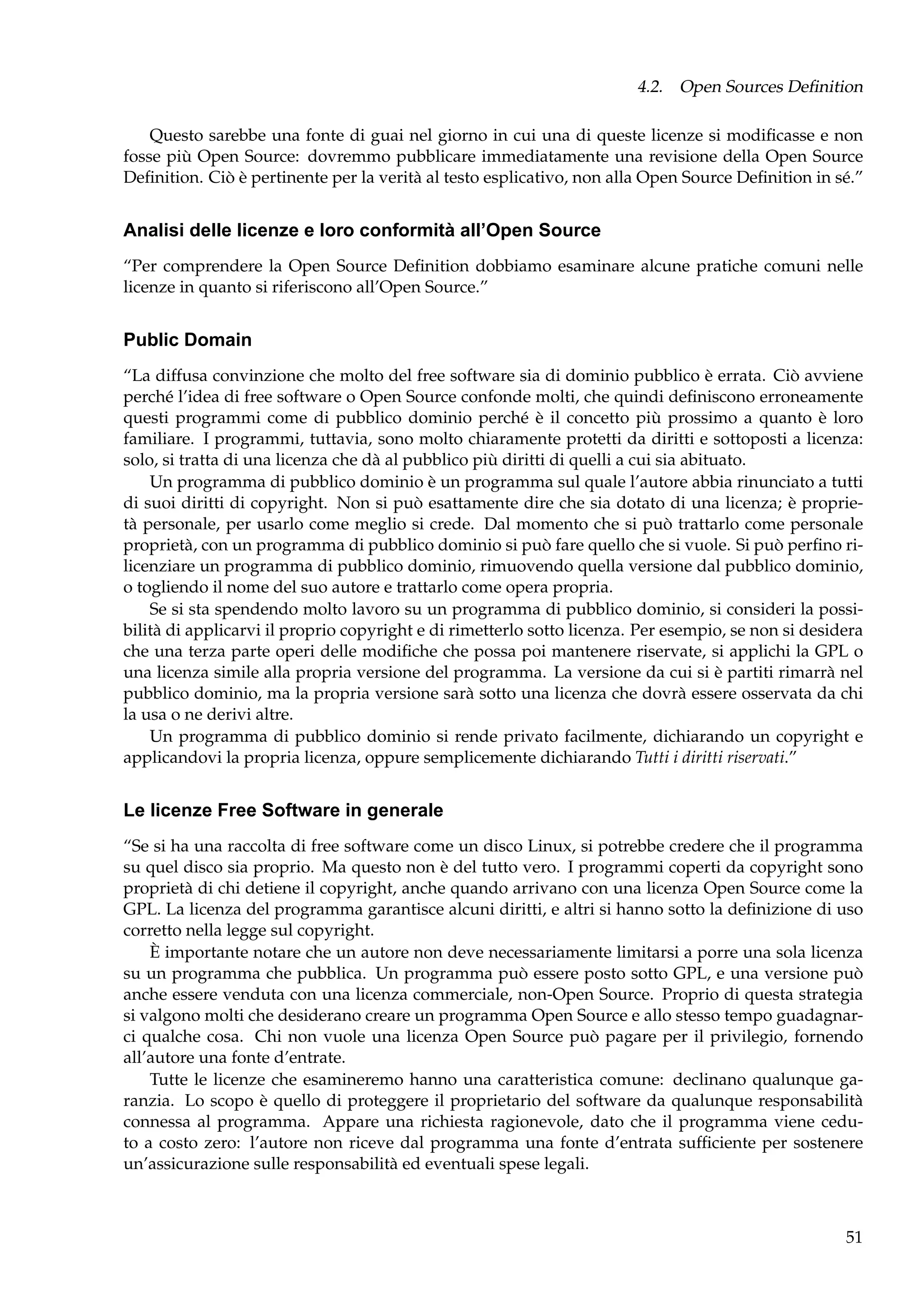 4.2. Open Sources Deﬁnition
Questo sarebbe una fonte di guai nel giorno in cui una di queste licenze si modiﬁcasse e non
fosse più Open Source: dovremmo pubblicare immediatamente una revisione della Open Source
Deﬁnition. Ciò è pertinente per la verità al testo esplicativo, non alla Open Source Deﬁnition in sé.”

Analisi delle licenze e loro conformità all’Open Source
“Per comprendere la Open Source Deﬁnition dobbiamo esaminare alcune pratiche comuni nelle
licenze in quanto si riferiscono all’Open Source.”

Public Domain
“La diffusa convinzione che molto del free software sia di dominio pubblico è errata. Ciò avviene
perché l’idea di free software o Open Source confonde molti, che quindi deﬁniscono erroneamente
questi programmi come di pubblico dominio perché è il concetto più prossimo a quanto è loro
familiare. I programmi, tuttavia, sono molto chiaramente protetti da diritti e sottoposti a licenza:
solo, si tratta di una licenza che dà al pubblico più diritti di quelli a cui sia abituato.
Un programma di pubblico dominio è un programma sul quale l’autore abbia rinunciato a tutti
di suoi diritti di copyright. Non si può esattamente dire che sia dotato di una licenza; è proprietà personale, per usarlo come meglio si crede. Dal momento che si può trattarlo come personale
proprietà, con un programma di pubblico dominio si può fare quello che si vuole. Si può perﬁno rilicenziare un programma di pubblico dominio, rimuovendo quella versione dal pubblico dominio,
o togliendo il nome del suo autore e trattarlo come opera propria.
Se si sta spendendo molto lavoro su un programma di pubblico dominio, si consideri la possibilità di applicarvi il proprio copyright e di rimetterlo sotto licenza. Per esempio, se non si desidera
che una terza parte operi delle modiﬁche che possa poi mantenere riservate, si applichi la GPL o
una licenza simile alla propria versione del programma. La versione da cui si è partiti rimarrà nel
pubblico dominio, ma la propria versione sarà sotto una licenza che dovrà essere osservata da chi
la usa o ne derivi altre.
Un programma di pubblico dominio si rende privato facilmente, dichiarando un copyright e
applicandovi la propria licenza, oppure semplicemente dichiarando Tutti i diritti riservati.”

Le licenze Free Software in generale
“Se si ha una raccolta di free software come un disco Linux, si potrebbe credere che il programma
su quel disco sia proprio. Ma questo non è del tutto vero. I programmi coperti da copyright sono
proprietà di chi detiene il copyright, anche quando arrivano con una licenza Open Source come la
GPL. La licenza del programma garantisce alcuni diritti, e altri si hanno sotto la deﬁnizione di uso
corretto nella legge sul copyright.
È importante notare che un autore non deve necessariamente limitarsi a porre una sola licenza
su un programma che pubblica. Un programma può essere posto sotto GPL, e una versione può
anche essere venduta con una licenza commerciale, non-Open Source. Proprio di questa strategia
si valgono molti che desiderano creare un programma Open Source e allo stesso tempo guadagnarci qualche cosa. Chi non vuole una licenza Open Source può pagare per il privilegio, fornendo
all’autore una fonte d’entrate.
Tutte le licenze che esamineremo hanno una caratteristica comune: declinano qualunque garanzia. Lo scopo è quello di proteggere il proprietario del software da qualunque responsabilità
connessa al programma. Appare una richiesta ragionevole, dato che il programma viene ceduto a costo zero: l’autore non riceve dal programma una fonte d’entrata sufﬁciente per sostenere
un’assicurazione sulle responsabilità ed eventuali spese legali.

51

 