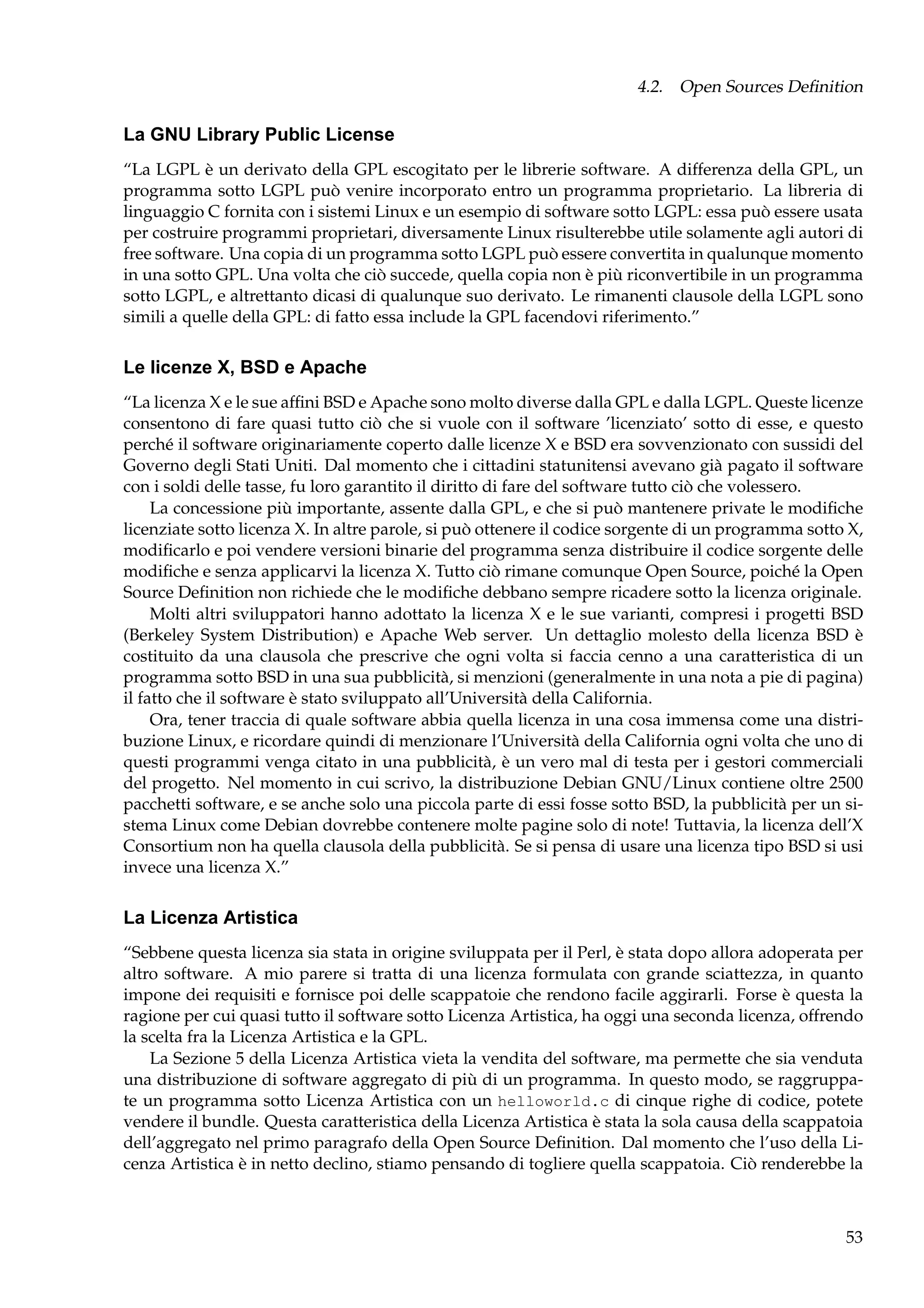 4.2. Open Sources Deﬁnition

La GNU Library Public License
“La LGPL è un derivato della GPL escogitato per le librerie software. A differenza della GPL, un
programma sotto LGPL può venire incorporato entro un programma proprietario. La libreria di
linguaggio C fornita con i sistemi Linux e un esempio di software sotto LGPL: essa può essere usata
per costruire programmi proprietari, diversamente Linux risulterebbe utile solamente agli autori di
free software. Una copia di un programma sotto LGPL può essere convertita in qualunque momento
in una sotto GPL. Una volta che ciò succede, quella copia non è più riconvertibile in un programma
sotto LGPL, e altrettanto dicasi di qualunque suo derivato. Le rimanenti clausole della LGPL sono
simili a quelle della GPL: di fatto essa include la GPL facendovi riferimento.”

Le licenze X, BSD e Apache
“La licenza X e le sue afﬁni BSD e Apache sono molto diverse dalla GPL e dalla LGPL. Queste licenze
consentono di fare quasi tutto ciò che si vuole con il software ’licenziato’ sotto di esse, e questo
perché il software originariamente coperto dalle licenze X e BSD era sovvenzionato con sussidi del
Governo degli Stati Uniti. Dal momento che i cittadini statunitensi avevano già pagato il software
con i soldi delle tasse, fu loro garantito il diritto di fare del software tutto ciò che volessero.
La concessione più importante, assente dalla GPL, e che si può mantenere private le modiﬁche
licenziate sotto licenza X. In altre parole, si può ottenere il codice sorgente di un programma sotto X,
modiﬁcarlo e poi vendere versioni binarie del programma senza distribuire il codice sorgente delle
modiﬁche e senza applicarvi la licenza X. Tutto ciò rimane comunque Open Source, poiché la Open
Source Deﬁnition non richiede che le modiﬁche debbano sempre ricadere sotto la licenza originale.
Molti altri sviluppatori hanno adottato la licenza X e le sue varianti, compresi i progetti BSD
(Berkeley System Distribution) e Apache Web server. Un dettaglio molesto della licenza BSD è
costituito da una clausola che prescrive che ogni volta si faccia cenno a una caratteristica di un
programma sotto BSD in una sua pubblicità, si menzioni (generalmente in una nota a pie di pagina)
il fatto che il software è stato sviluppato all’Università della California.
Ora, tener traccia di quale software abbia quella licenza in una cosa immensa come una distribuzione Linux, e ricordare quindi di menzionare l’Università della California ogni volta che uno di
questi programmi venga citato in una pubblicità, è un vero mal di testa per i gestori commerciali
del progetto. Nel momento in cui scrivo, la distribuzione Debian GNU/Linux contiene oltre 2500
pacchetti software, e se anche solo una piccola parte di essi fosse sotto BSD, la pubblicità per un sistema Linux come Debian dovrebbe contenere molte pagine solo di note! Tuttavia, la licenza dell’X
Consortium non ha quella clausola della pubblicità. Se si pensa di usare una licenza tipo BSD si usi
invece una licenza X.”

La Licenza Artistica
“Sebbene questa licenza sia stata in origine sviluppata per il Perl, è stata dopo allora adoperata per
altro software. A mio parere si tratta di una licenza formulata con grande sciattezza, in quanto
impone dei requisiti e fornisce poi delle scappatoie che rendono facile aggirarli. Forse è questa la
ragione per cui quasi tutto il software sotto Licenza Artistica, ha oggi una seconda licenza, offrendo
la scelta fra la Licenza Artistica e la GPL.
La Sezione 5 della Licenza Artistica vieta la vendita del software, ma permette che sia venduta
una distribuzione di software aggregato di più di un programma. In questo modo, se raggruppate un programma sotto Licenza Artistica con un helloworld.c di cinque righe di codice, potete
vendere il bundle. Questa caratteristica della Licenza Artistica è stata la sola causa della scappatoia
dell’aggregato nel primo paragrafo della Open Source Deﬁnition. Dal momento che l’uso della Licenza Artistica è in netto declino, stiamo pensando di togliere quella scappatoia. Ciò renderebbe la

53

 
