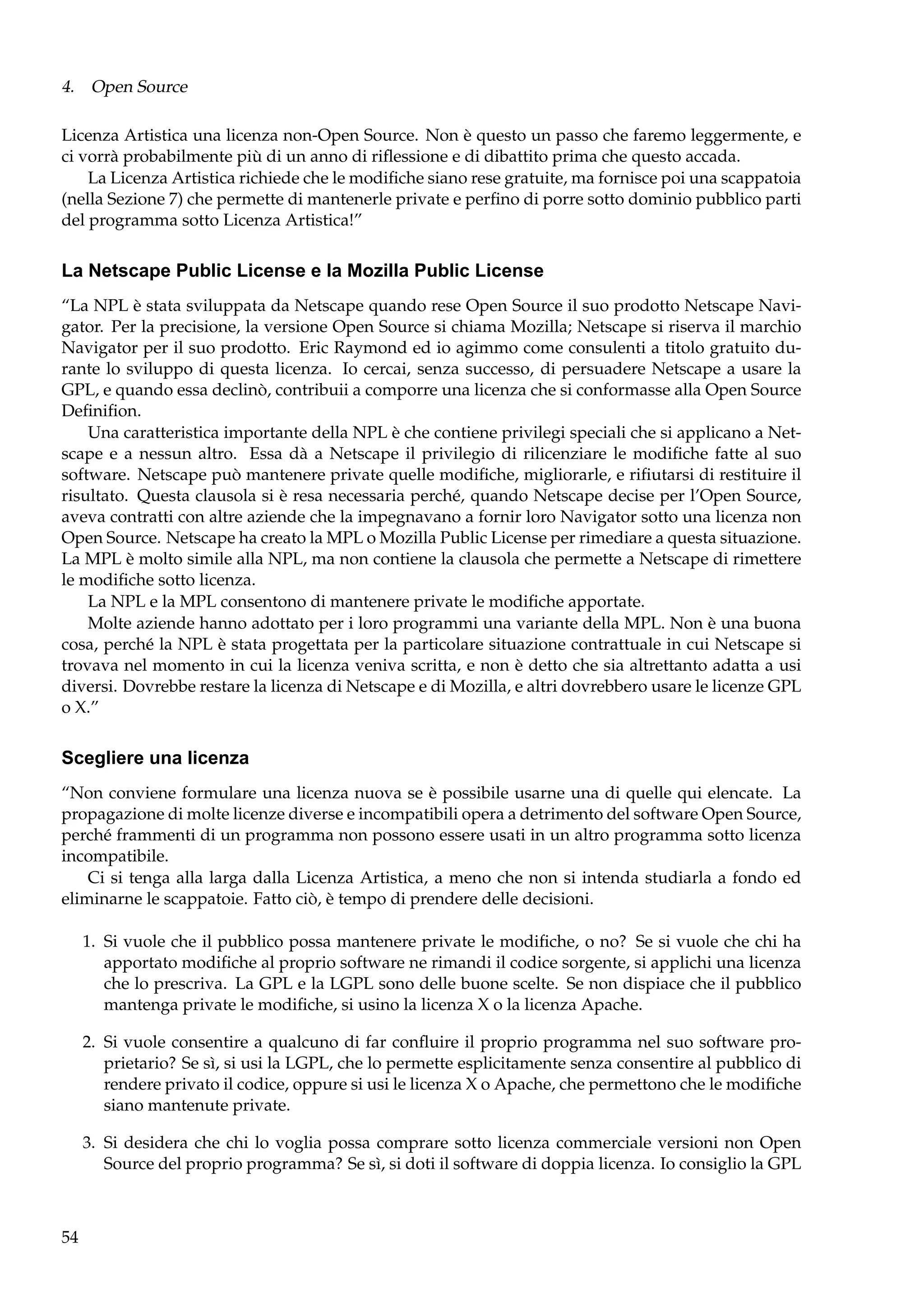 4. Open Source
Licenza Artistica una licenza non-Open Source. Non è questo un passo che faremo leggermente, e
ci vorrà probabilmente più di un anno di riﬂessione e di dibattito prima che questo accada.
La Licenza Artistica richiede che le modiﬁche siano rese gratuite, ma fornisce poi una scappatoia
(nella Sezione 7) che permette di mantenerle private e perﬁno di porre sotto dominio pubblico parti
del programma sotto Licenza Artistica!”

La Netscape Public License e la Mozilla Public License
“La NPL è stata sviluppata da Netscape quando rese Open Source il suo prodotto Netscape Navigator. Per la precisione, la versione Open Source si chiama Mozilla; Netscape si riserva il marchio
Navigator per il suo prodotto. Eric Raymond ed io agimmo come consulenti a titolo gratuito durante lo sviluppo di questa licenza. Io cercai, senza successo, di persuadere Netscape a usare la
GPL, e quando essa declinò, contribuii a comporre una licenza che si conformasse alla Open Source
Deﬁniﬁon.
Una caratteristica importante della NPL è che contiene privilegi speciali che si applicano a Netscape e a nessun altro. Essa dà a Netscape il privilegio di rilicenziare le modiﬁche fatte al suo
software. Netscape può mantenere private quelle modiﬁche, migliorarle, e riﬁutarsi di restituire il
risultato. Questa clausola si è resa necessaria perché, quando Netscape decise per l’Open Source,
aveva contratti con altre aziende che la impegnavano a fornir loro Navigator sotto una licenza non
Open Source. Netscape ha creato la MPL o Mozilla Public License per rimediare a questa situazione.
La MPL è molto simile alla NPL, ma non contiene la clausola che permette a Netscape di rimettere
le modiﬁche sotto licenza.
La NPL e la MPL consentono di mantenere private le modiﬁche apportate.
Molte aziende hanno adottato per i loro programmi una variante della MPL. Non è una buona
cosa, perché la NPL è stata progettata per la particolare situazione contrattuale in cui Netscape si
trovava nel momento in cui la licenza veniva scritta, e non è detto che sia altrettanto adatta a usi
diversi. Dovrebbe restare la licenza di Netscape e di Mozilla, e altri dovrebbero usare le licenze GPL
o X.”

Scegliere una licenza
“Non conviene formulare una licenza nuova se è possibile usarne una di quelle qui elencate. La
propagazione di molte licenze diverse e incompatibili opera a detrimento del software Open Source,
perché frammenti di un programma non possono essere usati in un altro programma sotto licenza
incompatibile.
Ci si tenga alla larga dalla Licenza Artistica, a meno che non si intenda studiarla a fondo ed
eliminarne le scappatoie. Fatto ciò, è tempo di prendere delle decisioni.
1. Si vuole che il pubblico possa mantenere private le modiﬁche, o no? Se si vuole che chi ha
apportato modiﬁche al proprio software ne rimandi il codice sorgente, si applichi una licenza
che lo prescriva. La GPL e la LGPL sono delle buone scelte. Se non dispiace che il pubblico
mantenga private le modiﬁche, si usino la licenza X o la licenza Apache.
2. Si vuole consentire a qualcuno di far conﬂuire il proprio programma nel suo software proprietario? Se sì, si usi la LGPL, che lo permette esplicitamente senza consentire al pubblico di
rendere privato il codice, oppure si usi le licenza X o Apache, che permettono che le modiﬁche
siano mantenute private.
3. Si desidera che chi lo voglia possa comprare sotto licenza commerciale versioni non Open
Source del proprio programma? Se sì, si doti il software di doppia licenza. Io consiglio la GPL

54

 