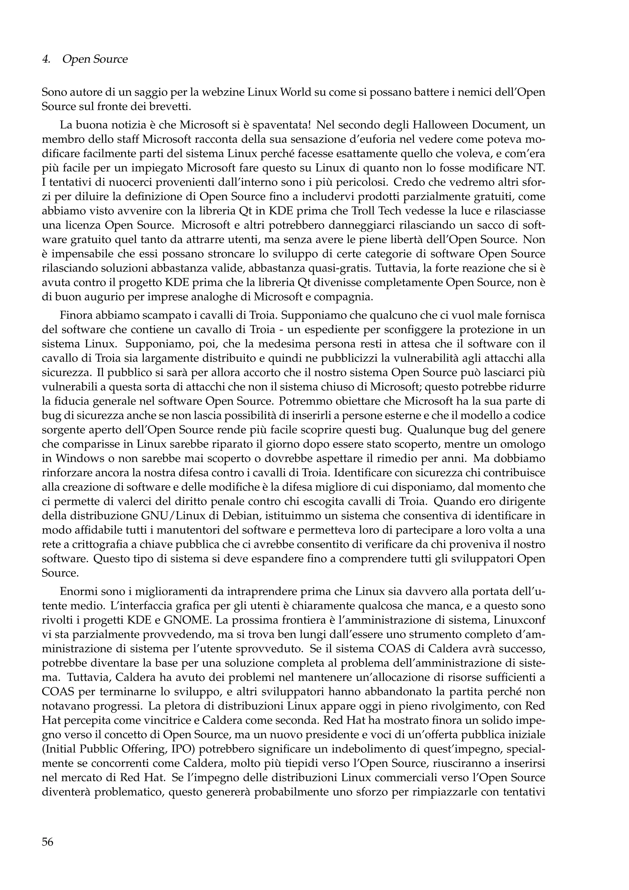 4. Open Source
Sono autore di un saggio per la webzine Linux World su come si possano battere i nemici dell’Open
Source sul fronte dei brevetti.
La buona notizia è che Microsoft si è spaventata! Nel secondo degli Halloween Document, un
membro dello staff Microsoft racconta della sua sensazione d’euforia nel vedere come poteva modiﬁcare facilmente parti del sistema Linux perché facesse esattamente quello che voleva, e com’era
più facile per un impiegato Microsoft fare questo su Linux di quanto non lo fosse modiﬁcare NT.
I tentativi di nuocerci provenienti dall’interno sono i più pericolosi. Credo che vedremo altri sforzi per diluire la deﬁnizione di Open Source ﬁno a includervi prodotti parzialmente gratuiti, come
abbiamo visto avvenire con la libreria Qt in KDE prima che Troll Tech vedesse la luce e rilasciasse
una licenza Open Source. Microsoft e altri potrebbero danneggiarci rilasciando un sacco di software gratuito quel tanto da attrarre utenti, ma senza avere le piene libertà dell’Open Source. Non
è impensabile che essi possano stroncare lo sviluppo di certe categorie di software Open Source
rilasciando soluzioni abbastanza valide, abbastanza quasi-gratis. Tuttavia, la forte reazione che si è
avuta contro il progetto KDE prima che la libreria Qt divenisse completamente Open Source, non è
di buon augurio per imprese analoghe di Microsoft e compagnia.
Finora abbiamo scampato i cavalli di Troia. Supponiamo che qualcuno che ci vuol male fornisca
del software che contiene un cavallo di Troia - un espediente per sconﬁggere la protezione in un
sistema Linux. Supponiamo, poi, che la medesima persona resti in attesa che il software con il
cavallo di Troia sia largamente distribuito e quindi ne pubblicizzi la vulnerabilità agli attacchi alla
sicurezza. Il pubblico si sarà per allora accorto che il nostro sistema Open Source può lasciarci più
vulnerabili a questa sorta di attacchi che non il sistema chiuso di Microsoft; questo potrebbe ridurre
la ﬁducia generale nel software Open Source. Potremmo obiettare che Microsoft ha la sua parte di
bug di sicurezza anche se non lascia possibilità di inserirli a persone esterne e che il modello a codice
sorgente aperto dell’Open Source rende più facile scoprire questi bug. Qualunque bug del genere
che comparisse in Linux sarebbe riparato il giorno dopo essere stato scoperto, mentre un omologo
in Windows o non sarebbe mai scoperto o dovrebbe aspettare il rimedio per anni. Ma dobbiamo
rinforzare ancora la nostra difesa contro i cavalli di Troia. Identiﬁcare con sicurezza chi contribuisce
alla creazione di software e delle modiﬁche è la difesa migliore di cui disponiamo, dal momento che
ci permette di valerci del diritto penale contro chi escogita cavalli di Troia. Quando ero dirigente
della distribuzione GNU/Linux di Debian, istituimmo un sistema che consentiva di identiﬁcare in
modo afﬁdabile tutti i manutentori del software e permetteva loro di partecipare a loro volta a una
rete a crittograﬁa a chiave pubblica che ci avrebbe consentito di veriﬁcare da chi proveniva il nostro
software. Questo tipo di sistema si deve espandere ﬁno a comprendere tutti gli sviluppatori Open
Source.
Enormi sono i miglioramenti da intraprendere prima che Linux sia davvero alla portata dell’utente medio. L’interfaccia graﬁca per gli utenti è chiaramente qualcosa che manca, e a questo sono
rivolti i progetti KDE e GNOME. La prossima frontiera è l’amministrazione di sistema, Linuxconf
vi sta parzialmente provvedendo, ma si trova ben lungi dall’essere uno strumento completo d’amministrazione di sistema per l’utente sprovveduto. Se il sistema COAS di Caldera avrà successo,
potrebbe diventare la base per una soluzione completa al problema dell’amministrazione di sistema. Tuttavia, Caldera ha avuto dei problemi nel mantenere un’allocazione di risorse sufﬁcienti a
COAS per terminarne lo sviluppo, e altri sviluppatori hanno abbandonato la partita perché non
notavano progressi. La pletora di distribuzioni Linux appare oggi in pieno rivolgimento, con Red
Hat percepita come vincitrice e Caldera come seconda. Red Hat ha mostrato ﬁnora un solido impegno verso il concetto di Open Source, ma un nuovo presidente e voci di un’offerta pubblica iniziale
(Initial Pubblic Offering, IPO) potrebbero signiﬁcare un indebolimento di quest’impegno, specialmente se concorrenti come Caldera, molto più tiepidi verso l’Open Source, riusciranno a inserirsi
nel mercato di Red Hat. Se l’impegno delle distribuzioni Linux commerciali verso l’Open Source
diventerà problematico, questo genererà probabilmente uno sforzo per rimpiazzarle con tentativi

56

 
