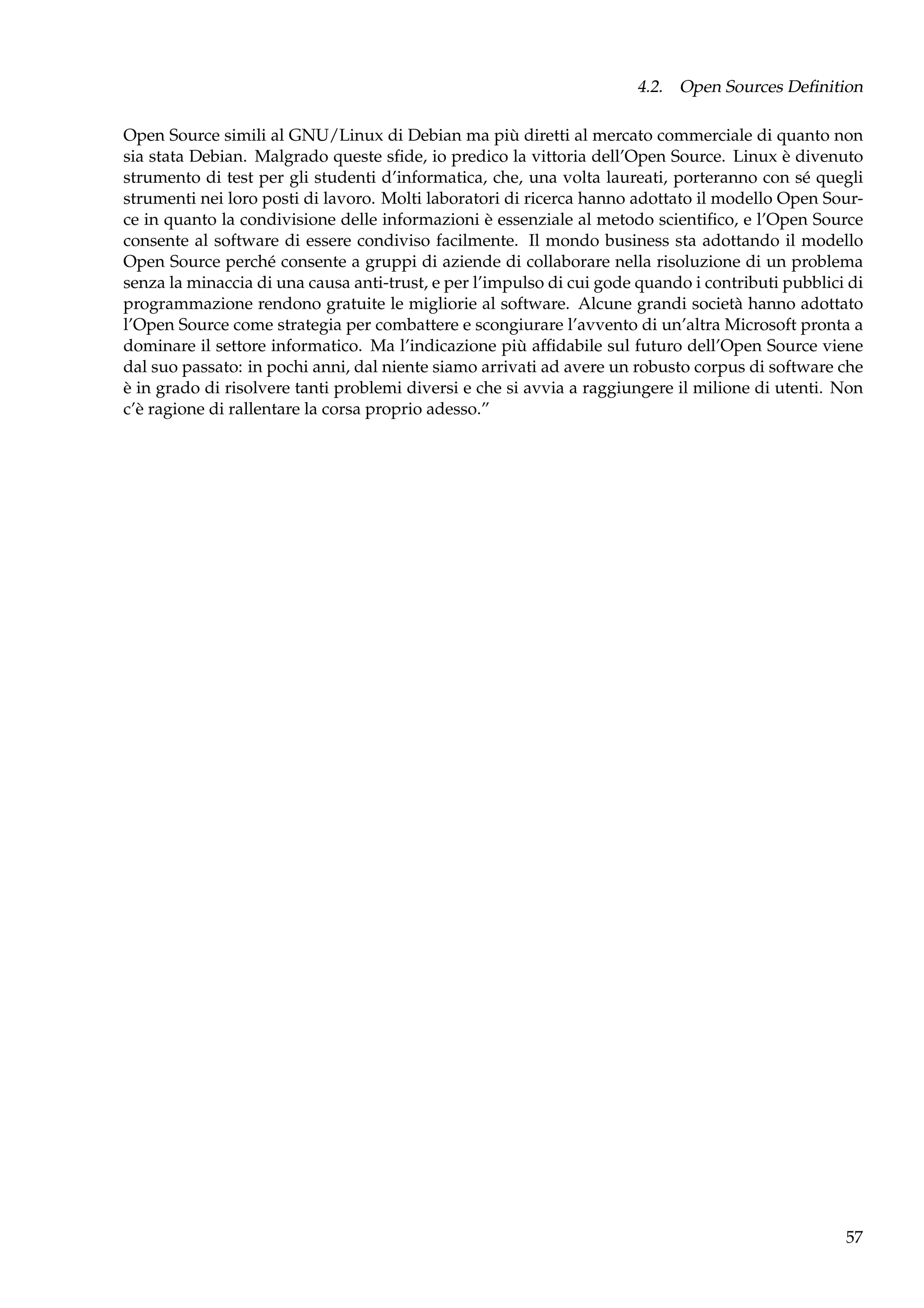 4.2. Open Sources Deﬁnition
Open Source simili al GNU/Linux di Debian ma più diretti al mercato commerciale di quanto non
sia stata Debian. Malgrado queste sﬁde, io predico la vittoria dell’Open Source. Linux è divenuto
strumento di test per gli studenti d’informatica, che, una volta laureati, porteranno con sé quegli
strumenti nei loro posti di lavoro. Molti laboratori di ricerca hanno adottato il modello Open Source in quanto la condivisione delle informazioni è essenziale al metodo scientiﬁco, e l’Open Source
consente al software di essere condiviso facilmente. Il mondo business sta adottando il modello
Open Source perché consente a gruppi di aziende di collaborare nella risoluzione di un problema
senza la minaccia di una causa anti-trust, e per l’impulso di cui gode quando i contributi pubblici di
programmazione rendono gratuite le migliorie al software. Alcune grandi società hanno adottato
l’Open Source come strategia per combattere e scongiurare l’avvento di un’altra Microsoft pronta a
dominare il settore informatico. Ma l’indicazione più afﬁdabile sul futuro dell’Open Source viene
dal suo passato: in pochi anni, dal niente siamo arrivati ad avere un robusto corpus di software che
è in grado di risolvere tanti problemi diversi e che si avvia a raggiungere il milione di utenti. Non
c’è ragione di rallentare la corsa proprio adesso.”

57

 