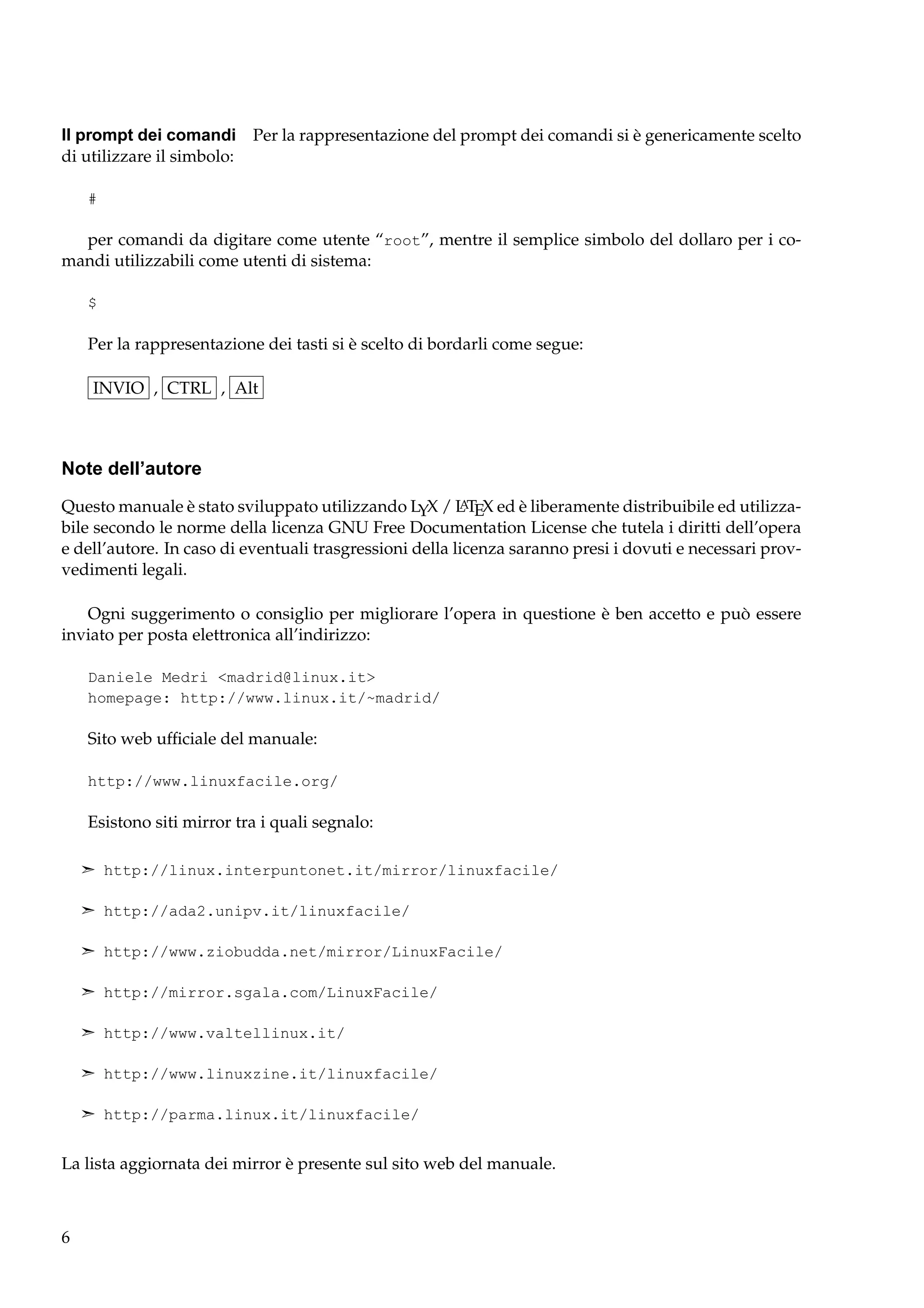 Il prompt dei comandi Per la rappresentazione del prompt dei comandi si è genericamente scelto
di utilizzare il simbolo:
#

per comandi da digitare come utente “root”, mentre il semplice simbolo del dollaro per i comandi utilizzabili come utenti di sistema:
$

Per la rappresentazione dei tasti si è scelto di bordarli come segue:
INVIO , CTRL , Alt

Note dell’autore
A
Questo manuale è stato sviluppato utilizzando LYX / L TEX ed è liberamente distribuibile ed utilizzabile secondo le norme della licenza GNU Free Documentation License che tutela i diritti dell’opera
e dell’autore. In caso di eventuali trasgressioni della licenza saranno presi i dovuti e necessari provvedimenti legali.

Ogni suggerimento o consiglio per migliorare l’opera in questione è ben accetto e può essere
inviato per posta elettronica all’indirizzo:
Daniele Medri <madrid@linux.it>
homepage: http://www.linux.it/~madrid/

Sito web ufﬁciale del manuale:
http://www.linuxfacile.org/

Esistono siti mirror tra i quali segnalo:
¢ http://linux.interpuntonet.it/mirror/linuxfacile/
¢ http://ada2.unipv.it/linuxfacile/
¢ http://www.ziobudda.net/mirror/LinuxFacile/
¢ http://mirror.sgala.com/LinuxFacile/
¢ http://www.valtellinux.it/
¢ http://www.linuxzine.it/linuxfacile/
¢ http://parma.linux.it/linuxfacile/

La lista aggiornata dei mirror è presente sul sito web del manuale.

6

 