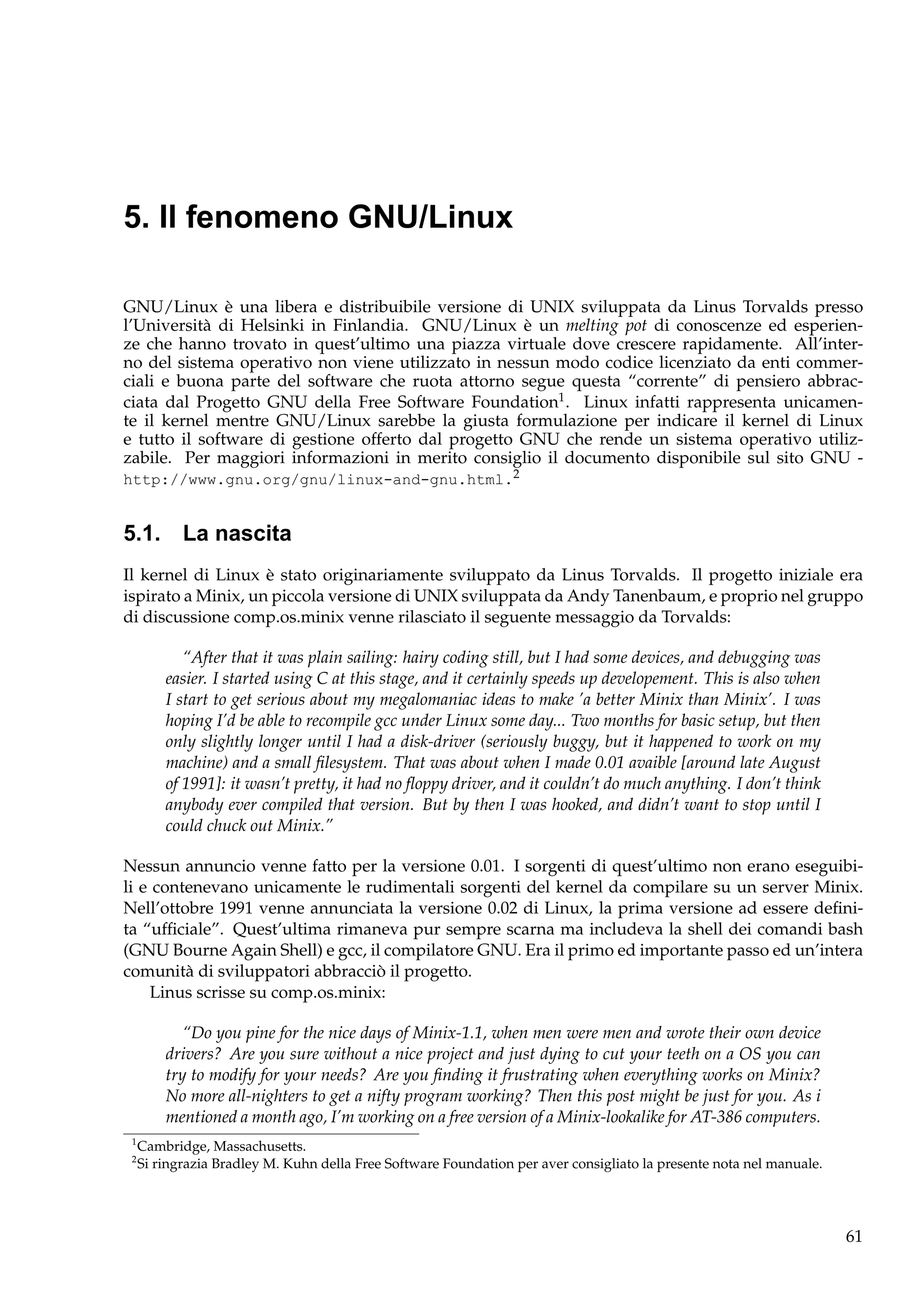 5. Il fenomeno GNU/Linux
GNU/Linux è una libera e distribuibile versione di UNIX sviluppata da Linus Torvalds presso
l’Università di Helsinki in Finlandia. GNU/Linux è un melting pot di conoscenze ed esperienze che hanno trovato in quest’ultimo una piazza virtuale dove crescere rapidamente. All’interno del sistema operativo non viene utilizzato in nessun modo codice licenziato da enti commerciali e buona parte del software che ruota attorno segue questa “corrente” di pensiero abbracciata dal Progetto GNU della Free Software Foundation1 . Linux infatti rappresenta unicamente il kernel mentre GNU/Linux sarebbe la giusta formulazione per indicare il kernel di Linux
e tutto il software di gestione offerto dal progetto GNU che rende un sistema operativo utilizzabile. Per maggiori informazioni in merito consiglio il documento disponibile sul sito GNU http://www.gnu.org/gnu/linux-and-gnu.html.2

5.1. La nascita
Il kernel di Linux è stato originariamente sviluppato da Linus Torvalds. Il progetto iniziale era
ispirato a Minix, un piccola versione di UNIX sviluppata da Andy Tanenbaum, e proprio nel gruppo
di discussione comp.os.minix venne rilasciato il seguente messaggio da Torvalds:
“After that it was plain sailing: hairy coding still, but I had some devices, and debugging was
easier. I started using C at this stage, and it certainly speeds up developement. This is also when
I start to get serious about my megalomaniac ideas to make ’a better Minix than Minix’. I was
hoping I’d be able to recompile gcc under Linux some day... Two months for basic setup, but then
only slightly longer until I had a disk-driver (seriously buggy, but it happened to work on my
machine) and a small ﬁlesystem. That was about when I made 0.01 avaible [around late August
of 1991]: it wasn’t pretty, it had no ﬂoppy driver, and it couldn’t do much anything. I don’t think
anybody ever compiled that version. But by then I was hooked, and didn’t want to stop until I
could chuck out Minix.”
Nessun annuncio venne fatto per la versione 0.01. I sorgenti di quest’ultimo non erano eseguibili e contenevano unicamente le rudimentali sorgenti del kernel da compilare su un server Minix.
Nell’ottobre 1991 venne annunciata la versione 0.02 di Linux, la prima versione ad essere deﬁnita “ufﬁciale”. Quest’ultima rimaneva pur sempre scarna ma includeva la shell dei comandi bash
(GNU Bourne Again Shell) e gcc, il compilatore GNU. Era il primo ed importante passo ed un’intera
comunità di sviluppatori abbracciò il progetto.
Linus scrisse su comp.os.minix:
“Do you pine for the nice days of Minix-1.1, when men were men and wrote their own device
drivers? Are you sure without a nice project and just dying to cut your teeth on a OS you can
try to modify for your needs? Are you ﬁnding it frustrating when everything works on Minix?
No more all-nighters to get a nifty program working? Then this post might be just for you. As i
mentioned a month ago, I’m working on a free version of a Minix-lookalike for AT-386 computers.
1
2

Cambridge, Massachusetts.
Si ringrazia Bradley M. Kuhn della Free Software Foundation per aver consigliato la presente nota nel manuale.

61

 