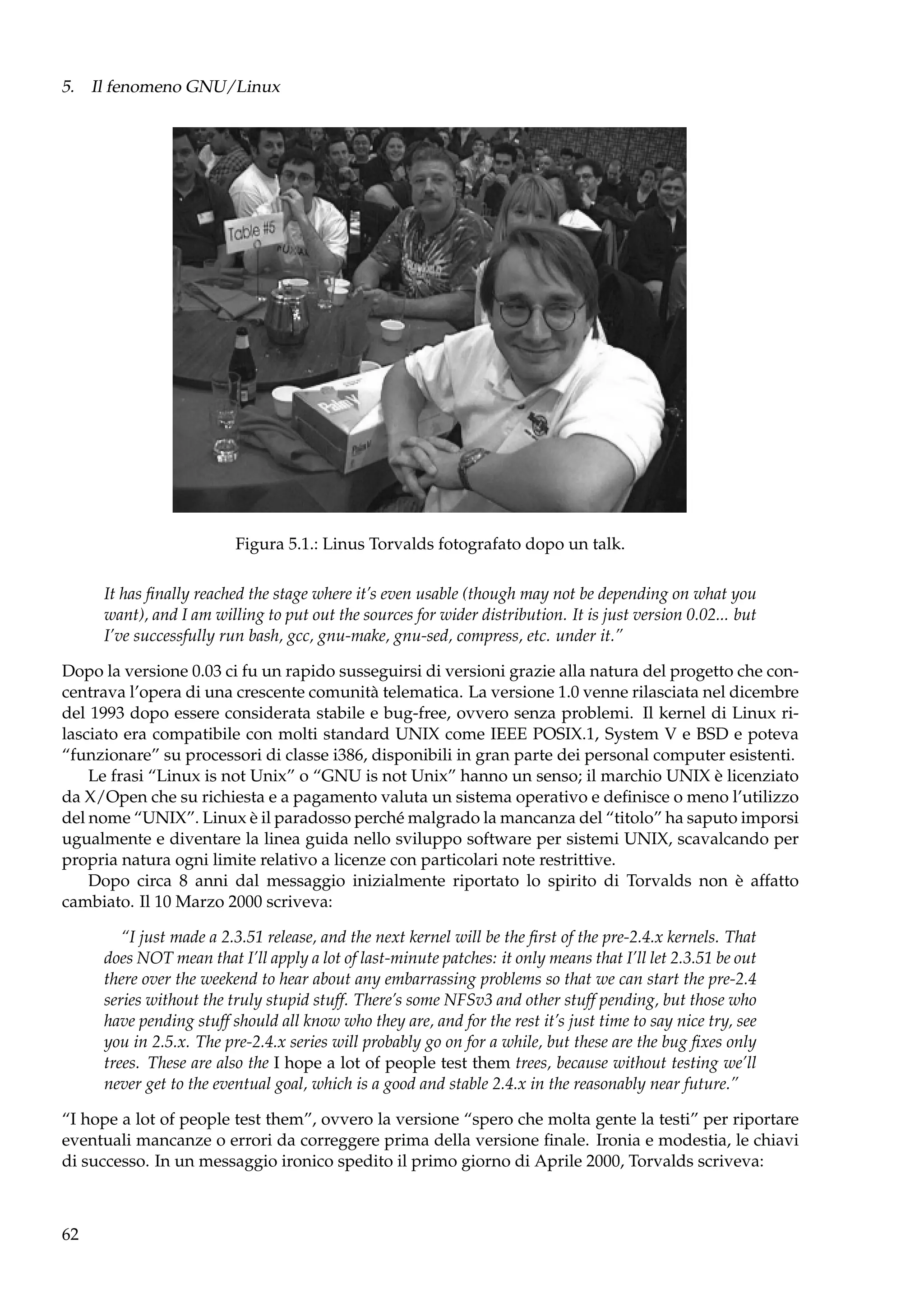5. Il fenomeno GNU/Linux

Figura 5.1.: Linus Torvalds fotografato dopo un talk.
It has ﬁnally reached the stage where it’s even usable (though may not be depending on what you
want), and I am willing to put out the sources for wider distribution. It is just version 0.02... but
I’ve successfully run bash, gcc, gnu-make, gnu-sed, compress, etc. under it.”
Dopo la versione 0.03 ci fu un rapido susseguirsi di versioni grazie alla natura del progetto che concentrava l’opera di una crescente comunità telematica. La versione 1.0 venne rilasciata nel dicembre
del 1993 dopo essere considerata stabile e bug-free, ovvero senza problemi. Il kernel di Linux rilasciato era compatibile con molti standard UNIX come IEEE POSIX.1, System V e BSD e poteva
“funzionare” su processori di classe i386, disponibili in gran parte dei personal computer esistenti.
Le frasi “Linux is not Unix” o “GNU is not Unix” hanno un senso; il marchio UNIX è licenziato
da X/Open che su richiesta e a pagamento valuta un sistema operativo e deﬁnisce o meno l’utilizzo
del nome “UNIX”. Linux è il paradosso perché malgrado la mancanza del “titolo” ha saputo imporsi
ugualmente e diventare la linea guida nello sviluppo software per sistemi UNIX, scavalcando per
propria natura ogni limite relativo a licenze con particolari note restrittive.
Dopo circa 8 anni dal messaggio inizialmente riportato lo spirito di Torvalds non è affatto
cambiato. Il 10 Marzo 2000 scriveva:
“I just made a 2.3.51 release, and the next kernel will be the ﬁrst of the pre-2.4.x kernels. That
does NOT mean that I’ll apply a lot of last-minute patches: it only means that I’ll let 2.3.51 be out
there over the weekend to hear about any embarrassing problems so that we can start the pre-2.4
series without the truly stupid stuff. There’s some NFSv3 and other stuff pending, but those who
have pending stuff should all know who they are, and for the rest it’s just time to say nice try, see
you in 2.5.x. The pre-2.4.x series will probably go on for a while, but these are the bug ﬁxes only
trees. These are also the I hope a lot of people test them trees, because without testing we’ll
never get to the eventual goal, which is a good and stable 2.4.x in the reasonably near future.”
“I hope a lot of people test them”, ovvero la versione “spero che molta gente la testi” per riportare
eventuali mancanze o errori da correggere prima della versione ﬁnale. Ironia e modestia, le chiavi
di successo. In un messaggio ironico spedito il primo giorno di Aprile 2000, Torvalds scriveva:

62

 
