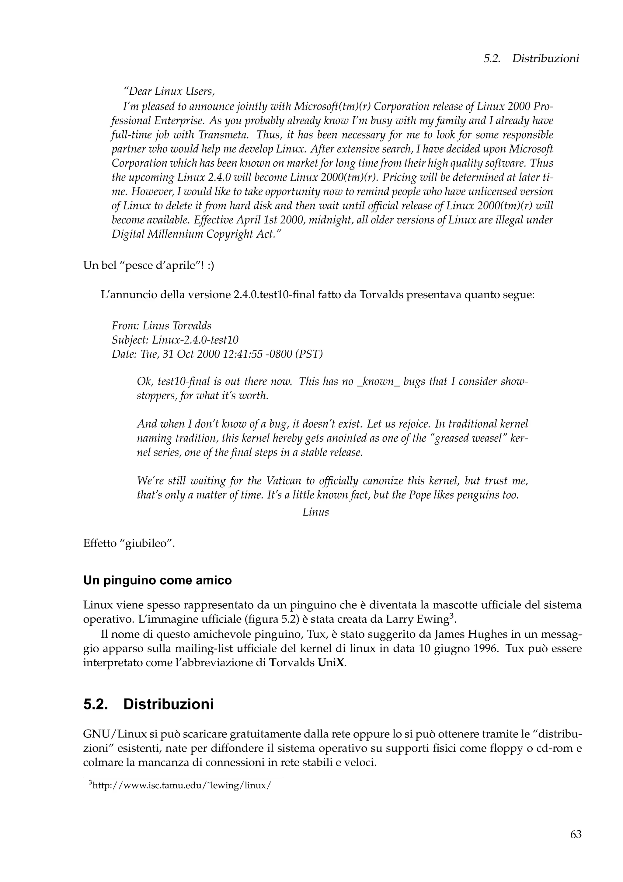 5.2. Distribuzioni
“Dear Linux Users,
I’m pleased to announce jointly with Microsoft(tm)(r) Corporation release of Linux 2000 Professional Enterprise. As you probably already know I’m busy with my family and I already have
full-time job with Transmeta. Thus, it has been necessary for me to look for some responsible
partner who would help me develop Linux. After extensive search, I have decided upon Microsoft
Corporation which has been known on market for long time from their high quality software. Thus
the upcoming Linux 2.4.0 will become Linux 2000(tm)(r). Pricing will be determined at later time. However, I would like to take opportunity now to remind people who have unlicensed version
of Linux to delete it from hard disk and then wait until ofﬁcial release of Linux 2000(tm)(r) will
become available. Effective April 1st 2000, midnight, all older versions of Linux are illegal under
Digital Millennium Copyright Act.”
Un bel “pesce d’aprile”! :)
L’annuncio della versione 2.4.0.test10-ﬁnal fatto da Torvalds presentava quanto segue:
From: Linus Torvalds
Subject: Linux-2.4.0-test10
Date: Tue, 31 Oct 2000 12:41:55 -0800 (PST)
Ok, test10-ﬁnal is out there now. This has no _known_ bugs that I consider showstoppers, for what it’s worth.
And when I don’t know of a bug, it doesn’t exist. Let us rejoice. In traditional kernel
naming tradition, this kernel hereby gets anointed as one of the "greased weasel" kernel series, one of the ﬁnal steps in a stable release.
We’re still waiting for the Vatican to ofﬁcially canonize this kernel, but trust me,
that’s only a matter of time. It’s a little known fact, but the Pope likes penguins too.
Linus
Effetto “giubileo”.

Un pinguino come amico
Linux viene spesso rappresentato da un pinguino che è diventata la mascotte ufﬁciale del sistema
operativo. L’immagine ufﬁciale (ﬁgura 5.2) è stata creata da Larry Ewing3 .
Il nome di questo amichevole pinguino, Tux, è stato suggerito da James Hughes in un messaggio apparso sulla mailing-list ufﬁciale del kernel di linux in data 10 giugno 1996. Tux può essere
interpretato come l’abbreviazione di Torvalds UniX.

5.2. Distribuzioni
GNU/Linux si può scaricare gratuitamente dalla rete oppure lo si può ottenere tramite le “distribuzioni” esistenti, nate per diffondere il sistema operativo su supporti ﬁsici come ﬂoppy o cd-rom e
colmare la mancanza di connessioni in rete stabili e veloci.
3

http://www.isc.tamu.edu/˜lewing/linux/

63

 