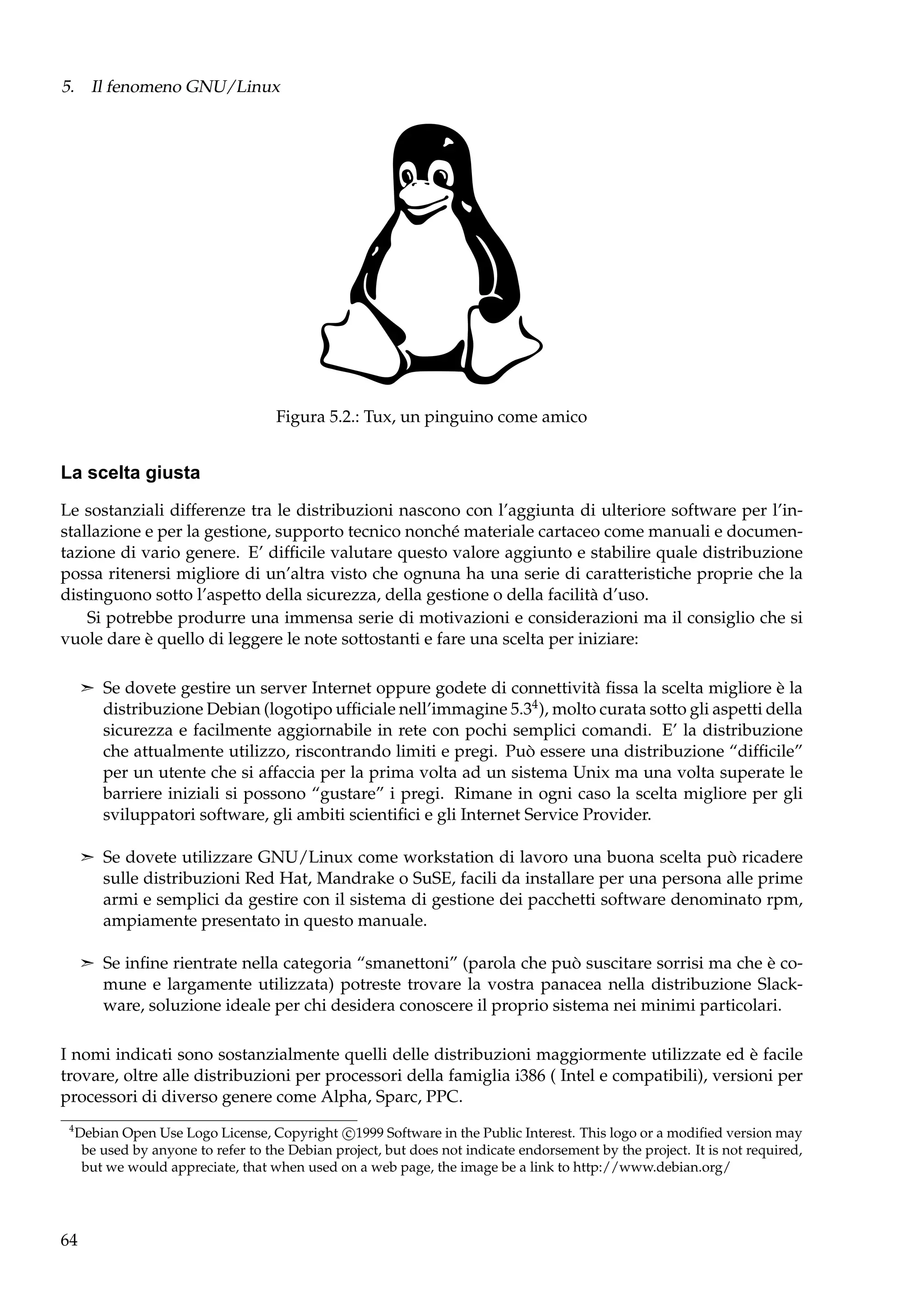 5. Il fenomeno GNU/Linux

Figura 5.2.: Tux, un pinguino come amico

La scelta giusta
Le sostanziali differenze tra le distribuzioni nascono con l’aggiunta di ulteriore software per l’installazione e per la gestione, supporto tecnico nonché materiale cartaceo come manuali e documentazione di vario genere. E’ difﬁcile valutare questo valore aggiunto e stabilire quale distribuzione
possa ritenersi migliore di un’altra visto che ognuna ha una serie di caratteristiche proprie che la
distinguono sotto l’aspetto della sicurezza, della gestione o della facilità d’uso.
Si potrebbe produrre una immensa serie di motivazioni e considerazioni ma il consiglio che si
vuole dare è quello di leggere le note sottostanti e fare una scelta per iniziare:
¢ Se dovete gestire un server Internet oppure godete di connettività ﬁssa la scelta migliore è la

distribuzione Debian (logotipo ufﬁciale nell’immagine 5.34 ), molto curata sotto gli aspetti della
sicurezza e facilmente aggiornabile in rete con pochi semplici comandi. E’ la distribuzione
che attualmente utilizzo, riscontrando limiti e pregi. Può essere una distribuzione “difﬁcile”
per un utente che si affaccia per la prima volta ad un sistema Unix ma una volta superate le
barriere iniziali si possono “gustare” i pregi. Rimane in ogni caso la scelta migliore per gli
sviluppatori software, gli ambiti scientiﬁci e gli Internet Service Provider.
¢ Se dovete utilizzare GNU/Linux come workstation di lavoro una buona scelta può ricadere

sulle distribuzioni Red Hat, Mandrake o SuSE, facili da installare per una persona alle prime
armi e semplici da gestire con il sistema di gestione dei pacchetti software denominato rpm,
ampiamente presentato in questo manuale.
¢ Se inﬁne rientrate nella categoria “smanettoni” (parola che può suscitare sorrisi ma che è co-

mune e largamente utilizzata) potreste trovare la vostra panacea nella distribuzione Slackware, soluzione ideale per chi desidera conoscere il proprio sistema nei minimi particolari.
I nomi indicati sono sostanzialmente quelli delle distribuzioni maggiormente utilizzate ed è facile
trovare, oltre alle distribuzioni per processori della famiglia i386 ( Intel e compatibili), versioni per
processori di diverso genere come Alpha, Sparc, PPC.
4

Debian Open Use Logo License, Copyright c 1999 Software in the Public Interest. This logo or a modiﬁed version may
be used by anyone to refer to the Debian project, but does not indicate endorsement by the project. It is not required,
but we would appreciate, that when used on a web page, the image be a link to http://www.debian.org/

64

 