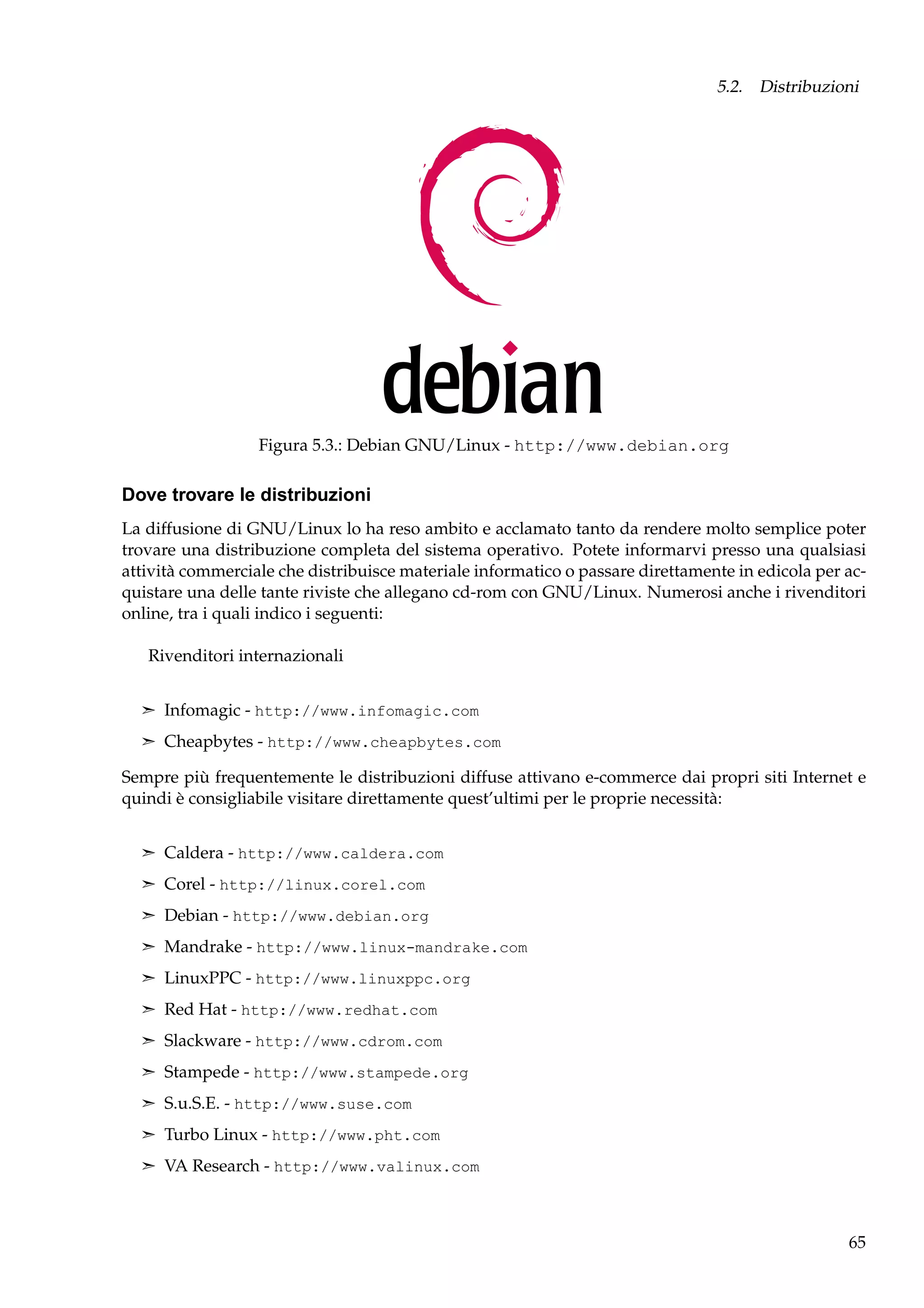 5.2. Distribuzioni

Figura 5.3.: Debian GNU/Linux - http://www.debian.org

Dove trovare le distribuzioni
La diffusione di GNU/Linux lo ha reso ambito e acclamato tanto da rendere molto semplice poter
trovare una distribuzione completa del sistema operativo. Potete informarvi presso una qualsiasi
attività commerciale che distribuisce materiale informatico o passare direttamente in edicola per acquistare una delle tante riviste che allegano cd-rom con GNU/Linux. Numerosi anche i rivenditori
online, tra i quali indico i seguenti:
Rivenditori internazionali
¢ Infomagic - http://www.infomagic.com
¢ Cheapbytes - http://www.cheapbytes.com

Sempre più frequentemente le distribuzioni diffuse attivano e-commerce dai propri siti Internet e
quindi è consigliabile visitare direttamente quest’ultimi per le proprie necessità:
¢ Caldera - http://www.caldera.com
¢ Corel - http://linux.corel.com
¢ Debian - http://www.debian.org
¢ Mandrake - http://www.linux-mandrake.com
¢ LinuxPPC - http://www.linuxppc.org
¢ Red Hat - http://www.redhat.com
¢ Slackware - http://www.cdrom.com
¢ Stampede - http://www.stampede.org
¢ S.u.S.E. - http://www.suse.com
¢ Turbo Linux - http://www.pht.com
¢ VA Research - http://www.valinux.com

65

 