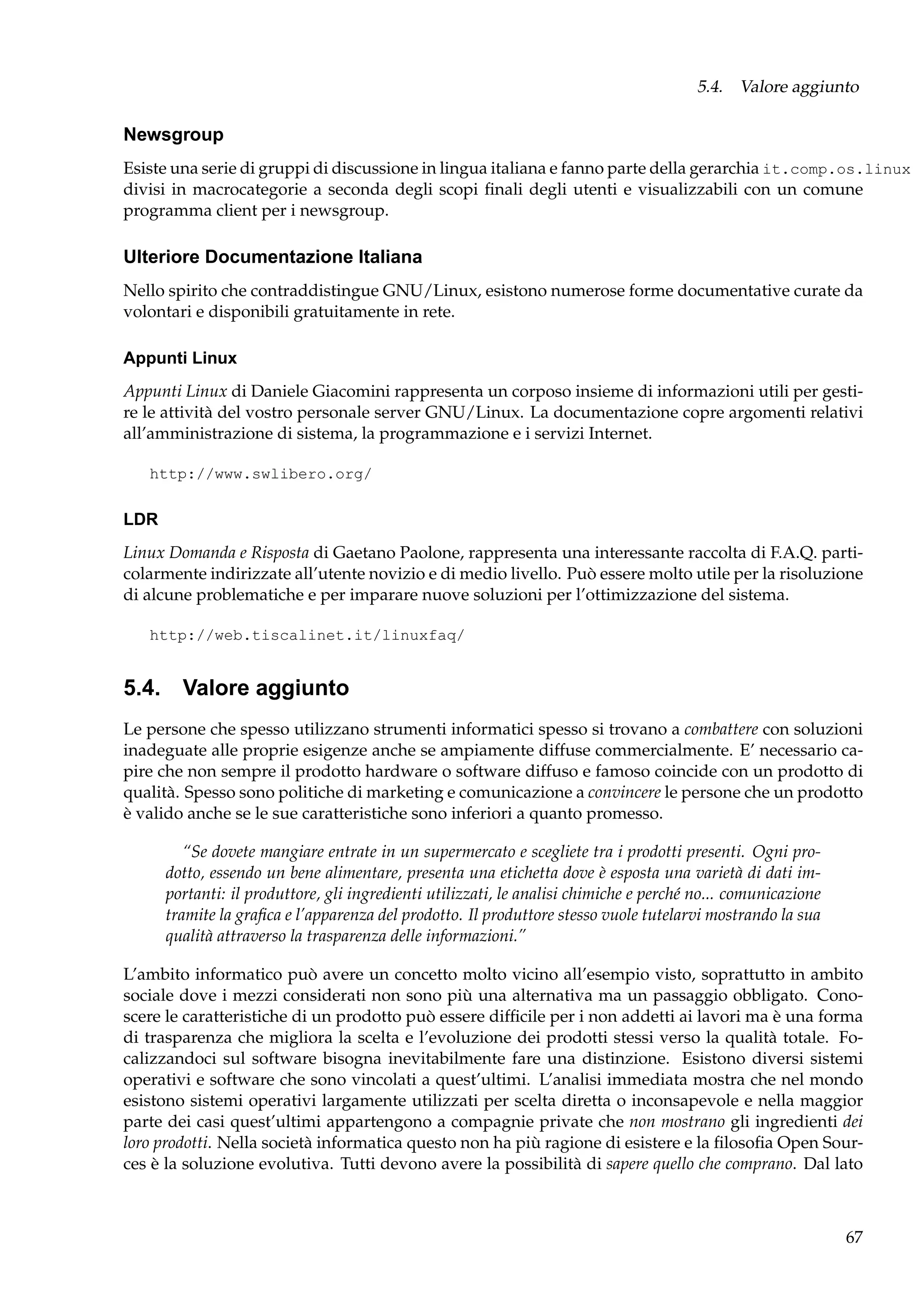 5.4. Valore aggiunto

Newsgroup
Esiste una serie di gruppi di discussione in lingua italiana e fanno parte della gerarchia it.comp.os.linux
divisi in macrocategorie a seconda degli scopi ﬁnali degli utenti e visualizzabili con un comune
programma client per i newsgroup.

Ulteriore Documentazione Italiana
Nello spirito che contraddistingue GNU/Linux, esistono numerose forme documentative curate da
volontari e disponibili gratuitamente in rete.
Appunti Linux
Appunti Linux di Daniele Giacomini rappresenta un corposo insieme di informazioni utili per gestire le attività del vostro personale server GNU/Linux. La documentazione copre argomenti relativi
all’amministrazione di sistema, la programmazione e i servizi Internet.
http://www.swlibero.org/

LDR
Linux Domanda e Risposta di Gaetano Paolone, rappresenta una interessante raccolta di F.A.Q. particolarmente indirizzate all’utente novizio e di medio livello. Può essere molto utile per la risoluzione
di alcune problematiche e per imparare nuove soluzioni per l’ottimizzazione del sistema.
http://web.tiscalinet.it/linuxfaq/

5.4. Valore aggiunto
Le persone che spesso utilizzano strumenti informatici spesso si trovano a combattere con soluzioni
inadeguate alle proprie esigenze anche se ampiamente diffuse commercialmente. E’ necessario capire che non sempre il prodotto hardware o software diffuso e famoso coincide con un prodotto di
qualità. Spesso sono politiche di marketing e comunicazione a convincere le persone che un prodotto
è valido anche se le sue caratteristiche sono inferiori a quanto promesso.
“Se dovete mangiare entrate in un supermercato e scegliete tra i prodotti presenti. Ogni prodotto, essendo un bene alimentare, presenta una etichetta dove è esposta una varietà di dati importanti: il produttore, gli ingredienti utilizzati, le analisi chimiche e perché no... comunicazione
tramite la graﬁca e l’apparenza del prodotto. Il produttore stesso vuole tutelarvi mostrando la sua
qualità attraverso la trasparenza delle informazioni.”
L’ambito informatico può avere un concetto molto vicino all’esempio visto, soprattutto in ambito
sociale dove i mezzi considerati non sono più una alternativa ma un passaggio obbligato. Conoscere le caratteristiche di un prodotto può essere difﬁcile per i non addetti ai lavori ma è una forma
di trasparenza che migliora la scelta e l’evoluzione dei prodotti stessi verso la qualità totale. Focalizzandoci sul software bisogna inevitabilmente fare una distinzione. Esistono diversi sistemi
operativi e software che sono vincolati a quest’ultimi. L’analisi immediata mostra che nel mondo
esistono sistemi operativi largamente utilizzati per scelta diretta o inconsapevole e nella maggior
parte dei casi quest’ultimi appartengono a compagnie private che non mostrano gli ingredienti dei
loro prodotti. Nella società informatica questo non ha più ragione di esistere e la ﬁlosoﬁa Open Sources è la soluzione evolutiva. Tutti devono avere la possibilità di sapere quello che comprano. Dal lato

67

 