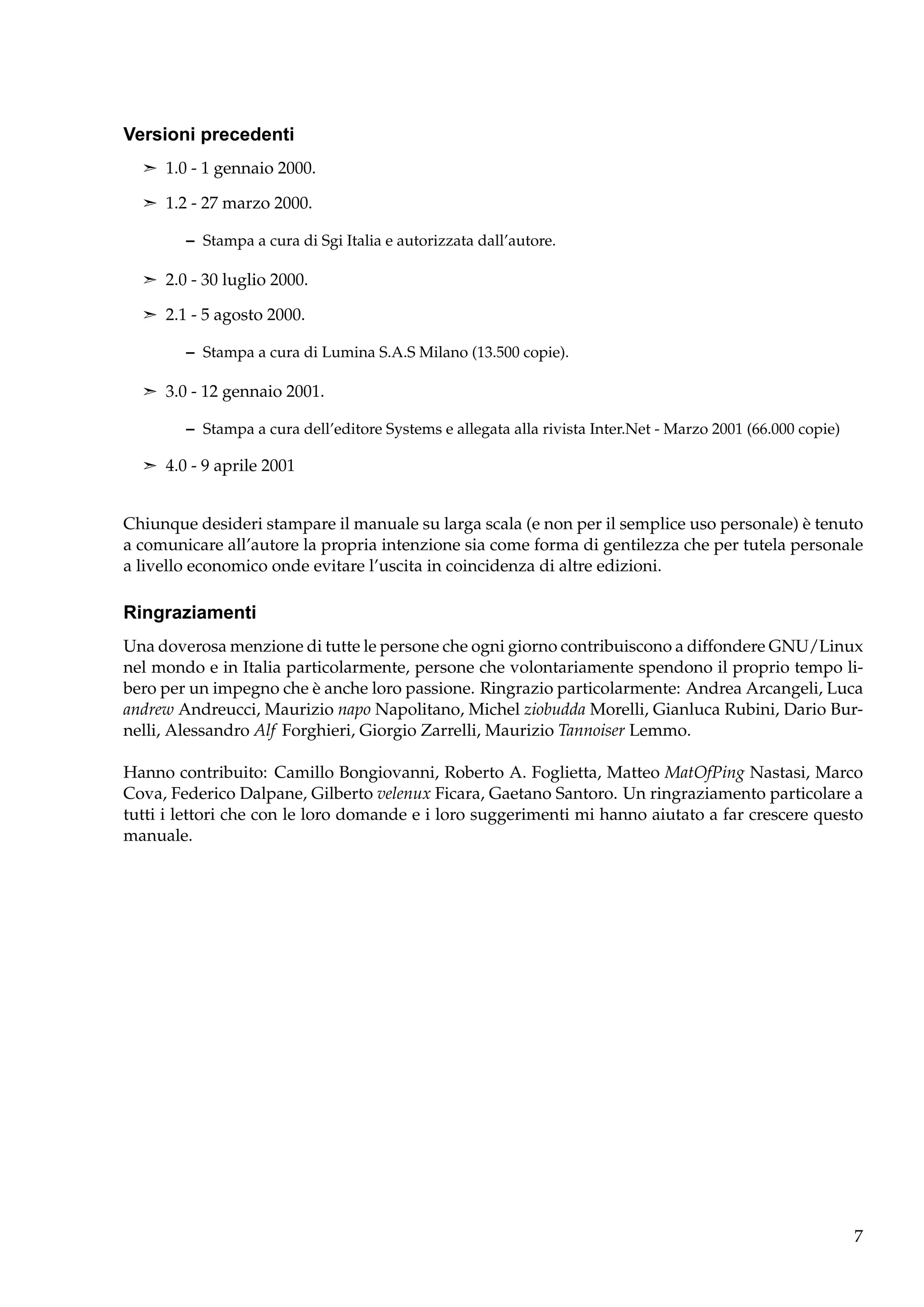 Versioni precedenti
¢ 1.0 - 1 gennaio 2000.
¢ 1.2 - 27 marzo 2000.

– Stampa a cura di Sgi Italia e autorizzata dall’autore.
¢ 2.0 - 30 luglio 2000.
¢ 2.1 - 5 agosto 2000.

– Stampa a cura di Lumina S.A.S Milano (13.500 copie).
¢ 3.0 - 12 gennaio 2001.

– Stampa a cura dell’editore Systems e allegata alla rivista Inter.Net - Marzo 2001 (66.000 copie)
¢ 4.0 - 9 aprile 2001

Chiunque desideri stampare il manuale su larga scala (e non per il semplice uso personale) è tenuto
a comunicare all’autore la propria intenzione sia come forma di gentilezza che per tutela personale
a livello economico onde evitare l’uscita in coincidenza di altre edizioni.

Ringraziamenti
Una doverosa menzione di tutte le persone che ogni giorno contribuiscono a diffondere GNU/Linux
nel mondo e in Italia particolarmente, persone che volontariamente spendono il proprio tempo libero per un impegno che è anche loro passione. Ringrazio particolarmente: Andrea Arcangeli, Luca
andrew Andreucci, Maurizio napo Napolitano, Michel ziobudda Morelli, Gianluca Rubini, Dario Burnelli, Alessandro Alf Forghieri, Giorgio Zarrelli, Maurizio Tannoiser Lemmo.
Hanno contribuito: Camillo Bongiovanni, Roberto A. Foglietta, Matteo MatOfPing Nastasi, Marco
Cova, Federico Dalpane, Gilberto velenux Ficara, Gaetano Santoro. Un ringraziamento particolare a
tutti i lettori che con le loro domande e i loro suggerimenti mi hanno aiutato a far crescere questo
manuale.

7

 