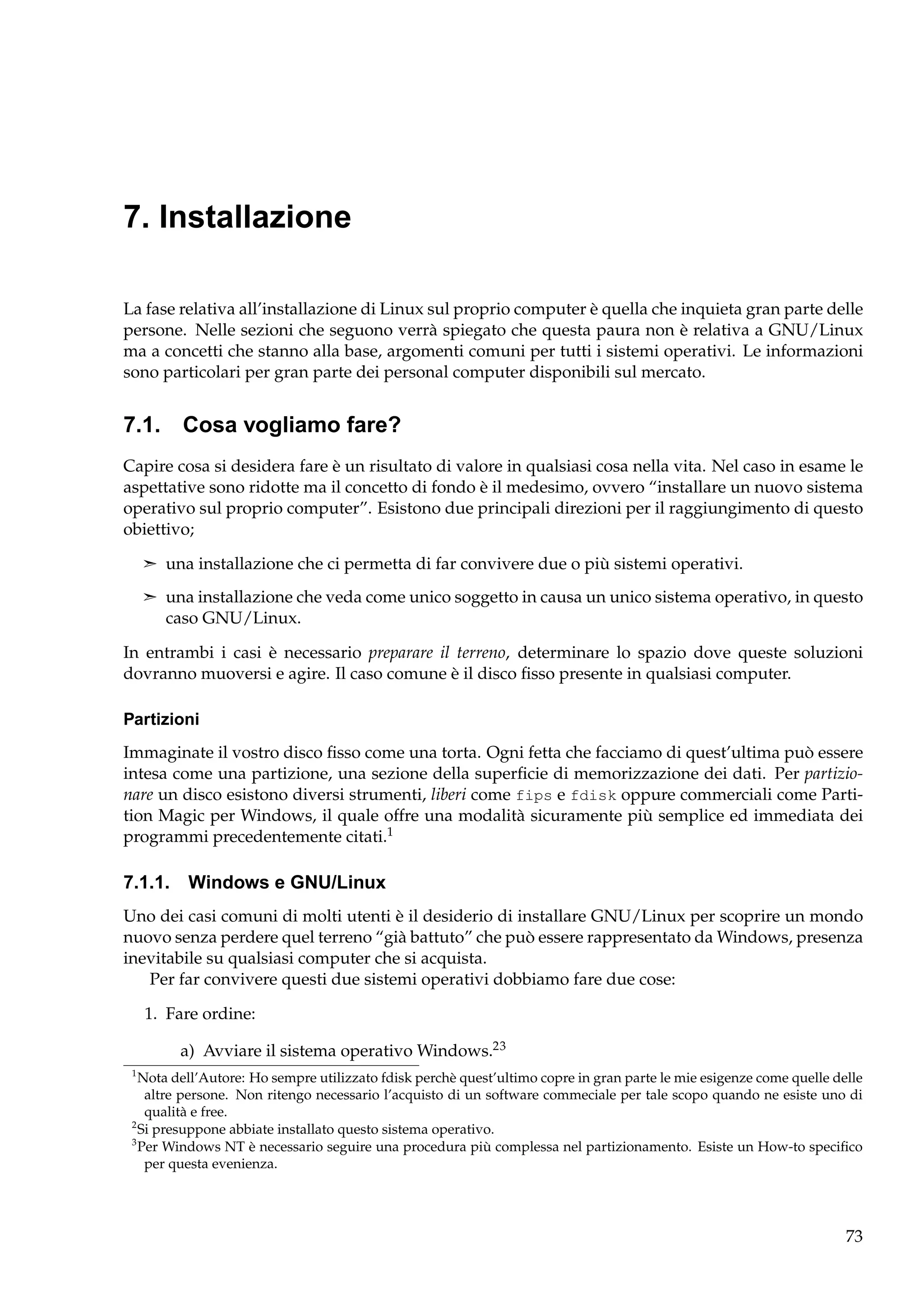 7. Installazione
La fase relativa all’installazione di Linux sul proprio computer è quella che inquieta gran parte delle
persone. Nelle sezioni che seguono verrà spiegato che questa paura non è relativa a GNU/Linux
ma a concetti che stanno alla base, argomenti comuni per tutti i sistemi operativi. Le informazioni
sono particolari per gran parte dei personal computer disponibili sul mercato.

7.1. Cosa vogliamo fare?
Capire cosa si desidera fare è un risultato di valore in qualsiasi cosa nella vita. Nel caso in esame le
aspettative sono ridotte ma il concetto di fondo è il medesimo, ovvero “installare un nuovo sistema
operativo sul proprio computer”. Esistono due principali direzioni per il raggiungimento di questo
obiettivo;
¢ una installazione che ci permetta di far convivere due o più sistemi operativi.
¢ una installazione che veda come unico soggetto in causa un unico sistema operativo, in questo

caso GNU/Linux.
In entrambi i casi è necessario preparare il terreno, determinare lo spazio dove queste soluzioni
dovranno muoversi e agire. Il caso comune è il disco ﬁsso presente in qualsiasi computer.
Partizioni
Immaginate il vostro disco ﬁsso come una torta. Ogni fetta che facciamo di quest’ultima può essere
intesa come una partizione, una sezione della superﬁcie di memorizzazione dei dati. Per partizionare un disco esistono diversi strumenti, liberi come fips e fdisk oppure commerciali come Partition Magic per Windows, il quale offre una modalità sicuramente più semplice ed immediata dei
programmi precedentemente citati.1

7.1.1. Windows e GNU/Linux
Uno dei casi comuni di molti utenti è il desiderio di installare GNU/Linux per scoprire un mondo
nuovo senza perdere quel terreno “già battuto” che può essere rappresentato da Windows, presenza
inevitabile su qualsiasi computer che si acquista.
Per far convivere questi due sistemi operativi dobbiamo fare due cose:
1. Fare ordine:
a) Avviare il sistema operativo Windows.23
1

Nota dell’Autore: Ho sempre utilizzato fdisk perchè quest’ultimo copre in gran parte le mie esigenze come quelle delle
altre persone. Non ritengo necessario l’acquisto di un software commeciale per tale scopo quando ne esiste uno di
qualità e free.
2
Si presuppone abbiate installato questo sistema operativo.
3
Per Windows NT è necessario seguire una procedura più complessa nel partizionamento. Esiste un How-to speciﬁco
per questa evenienza.

73

 