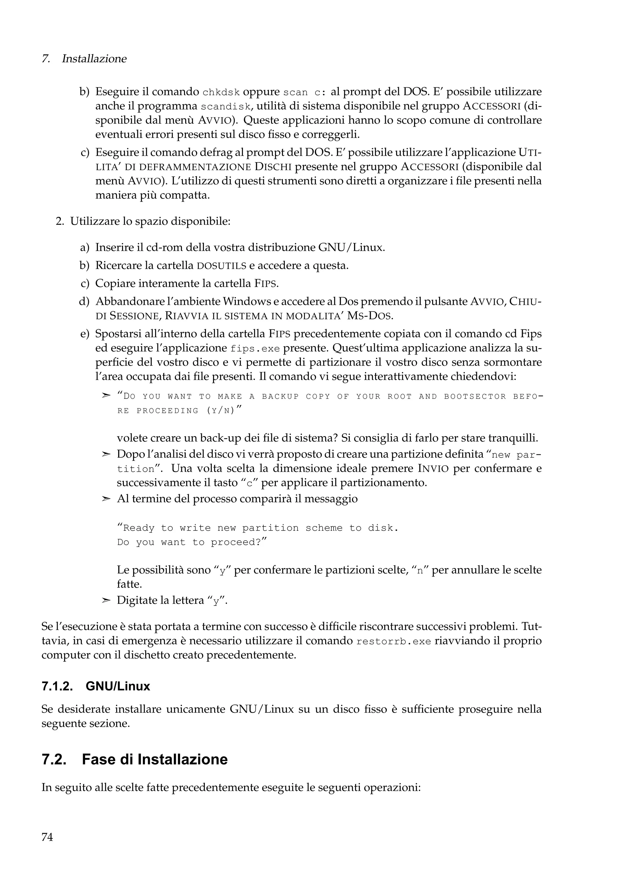 7. Installazione
b) Eseguire il comando chkdsk oppure scan c: al prompt del DOS. E’ possibile utilizzare
anche il programma scandisk, utilità di sistema disponibile nel gruppo A CCESSORI (disponibile dal menù AVVIO). Queste applicazioni hanno lo scopo comune di controllare
eventuali errori presenti sul disco ﬁsso e correggerli.
c) Eseguire il comando defrag al prompt del DOS. E’ possibile utilizzare l’applicazione U TI LITA’ DI DEFRAMMENTAZIONE D ISCHI presente nel gruppo A CCESSORI (disponibile dal
menù AVVIO). L’utilizzo di questi strumenti sono diretti a organizzare i ﬁle presenti nella
maniera più compatta.
2. Utilizzare lo spazio disponibile:
a) Inserire il cd-rom della vostra distribuzione GNU/Linux.
b) Ricercare la cartella DOSUTILS e accedere a questa.
c) Copiare interamente la cartella F IPS.
d) Abbandonare l’ambiente Windows e accedere al Dos premendo il pulsante AVVIO, C HIU DI S ESSIONE , R IAVVIA IL SISTEMA IN MODALITA’ M S -D OS .
e) Spostarsi all’interno della cartella F IPS precedentemente copiata con il comando cd Fips
ed eseguire l’applicazione fips.exe presente. Quest’ultima applicazione analizza la superﬁcie del vostro disco e vi permette di partizionare il vostro disco senza sormontare
l’area occupata dai ﬁle presenti. Il comando vi segue interattivamente chiedendovi:
¢ “D O Y O U W A N T T O M A K E A B A C K U P C O P Y O F Y O U R R O O T A N D B O O T S E C T O R B E F O R E P R O C E E D I N G ( Y / N )”

volete creare un back-up dei ﬁle di sistema? Si consiglia di farlo per stare tranquilli.
¢ Dopo l’analisi del disco vi verrà proposto di creare una partizione deﬁnita “new partition”. Una volta scelta la dimensione ideale premere I NVIO per confermare e
successivamente il tasto “c” per applicare il partizionamento.
¢ Al termine del processo comparirà il messaggio

“Ready to write new partition scheme to disk.
Do you want to proceed?”
Le possibilità sono “y” per confermare le partizioni scelte, “n” per annullare le scelte
fatte.
¢ Digitate la lettera “y”.
Se l’esecuzione è stata portata a termine con successo è difﬁcile riscontrare successivi problemi. Tuttavia, in casi di emergenza è necessario utilizzare il comando restorrb.exe riavviando il proprio
computer con il dischetto creato precedentemente.

7.1.2. GNU/Linux
Se desiderate installare unicamente GNU/Linux su un disco ﬁsso è sufﬁciente proseguire nella
seguente sezione.

7.2. Fase di Installazione
In seguito alle scelte fatte precedentemente eseguite le seguenti operazioni:

74

 