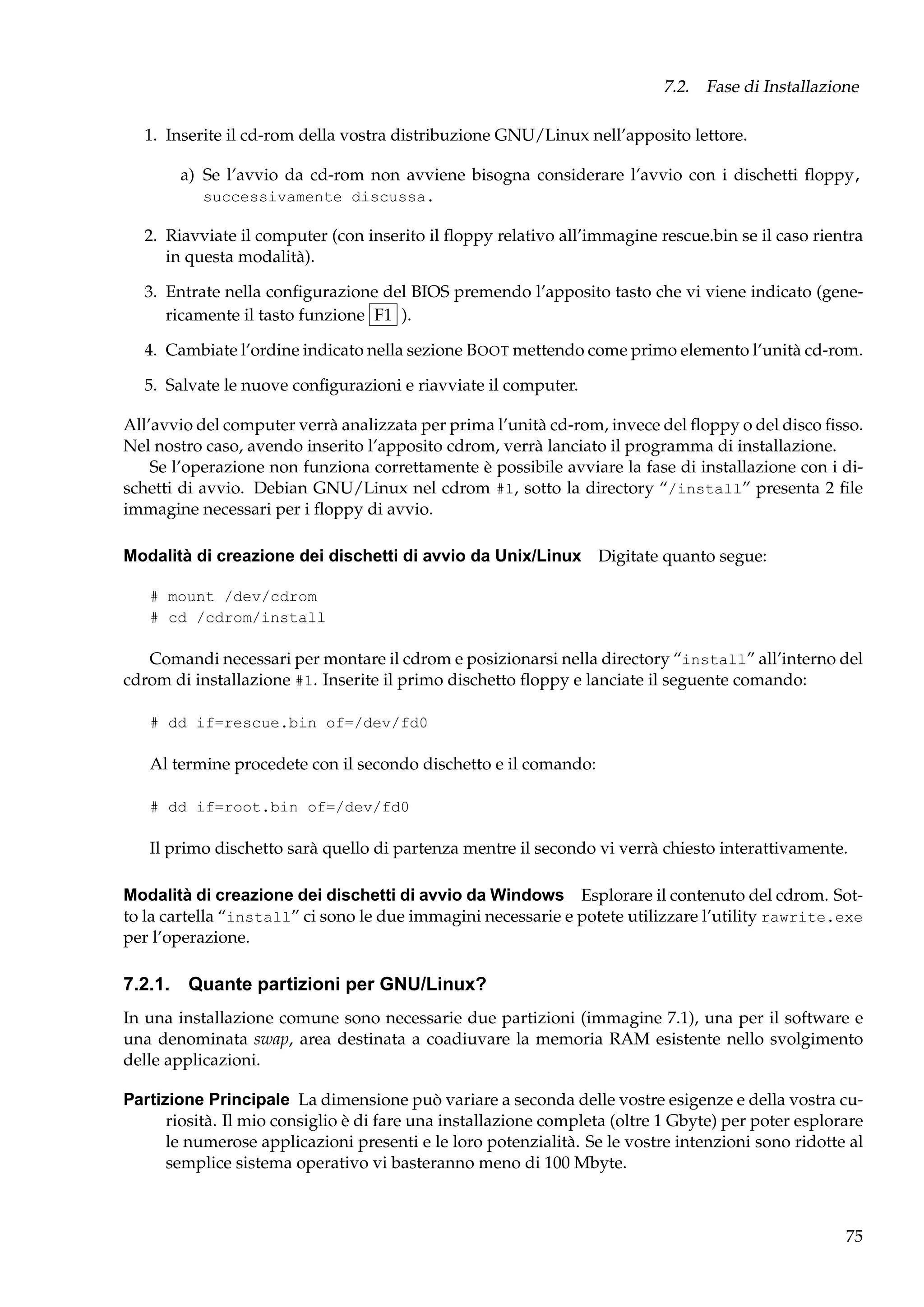 7.2. Fase di Installazione
1. Inserite il cd-rom della vostra distribuzione GNU/Linux nell’apposito lettore.
a) Se l’avvio da cd-rom non avviene bisogna considerare l’avvio con i dischetti ﬂoppy,
successivamente discussa.

2. Riavviate il computer (con inserito il ﬂoppy relativo all’immagine rescue.bin se il caso rientra
in questa modalità).
3. Entrate nella conﬁgurazione del BIOS premendo l’apposito tasto che vi viene indicato (genericamente il tasto funzione F1 ).
4. Cambiate l’ordine indicato nella sezione B OOT mettendo come primo elemento l’unità cd-rom.
5. Salvate le nuove conﬁgurazioni e riavviate il computer.
All’avvio del computer verrà analizzata per prima l’unità cd-rom, invece del ﬂoppy o del disco ﬁsso.
Nel nostro caso, avendo inserito l’apposito cdrom, verrà lanciato il programma di installazione.
Se l’operazione non funziona correttamente è possibile avviare la fase di installazione con i dischetti di avvio. Debian GNU/Linux nel cdrom #1, sotto la directory “/install” presenta 2 ﬁle
immagine necessari per i ﬂoppy di avvio.
Modalità di creazione dei dischetti di avvio da Unix/Linux Digitate quanto segue:
# mount /dev/cdrom
# cd /cdrom/install

Comandi necessari per montare il cdrom e posizionarsi nella directory “install” all’interno del
cdrom di installazione #1. Inserite il primo dischetto ﬂoppy e lanciate il seguente comando:
# dd if=rescue.bin of=/dev/fd0

Al termine procedete con il secondo dischetto e il comando:
# dd if=root.bin of=/dev/fd0

Il primo dischetto sarà quello di partenza mentre il secondo vi verrà chiesto interattivamente.
Modalità di creazione dei dischetti di avvio da Windows Esplorare il contenuto del cdrom. Sotto la cartella “install” ci sono le due immagini necessarie e potete utilizzare l’utility rawrite.exe
per l’operazione.

7.2.1. Quante partizioni per GNU/Linux?
In una installazione comune sono necessarie due partizioni (immagine 7.1), una per il software e
una denominata swap, area destinata a coadiuvare la memoria RAM esistente nello svolgimento
delle applicazioni.
Partizione Principale La dimensione può variare a seconda delle vostre esigenze e della vostra curiosità. Il mio consiglio è di fare una installazione completa (oltre 1 Gbyte) per poter esplorare
le numerose applicazioni presenti e le loro potenzialità. Se le vostre intenzioni sono ridotte al
semplice sistema operativo vi basteranno meno di 100 Mbyte.

75

 