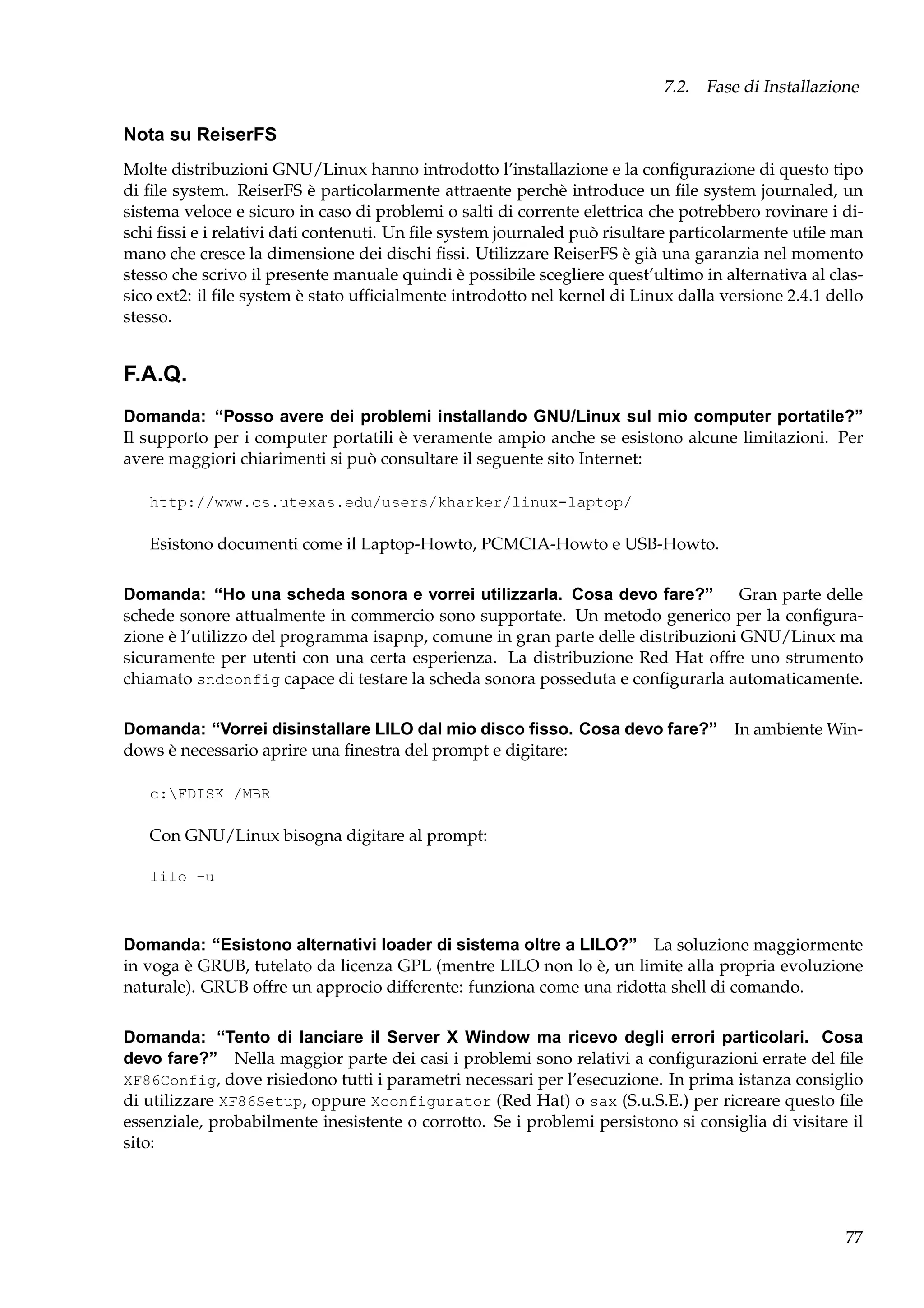 7.2. Fase di Installazione

Nota su ReiserFS
Molte distribuzioni GNU/Linux hanno introdotto l’installazione e la conﬁgurazione di questo tipo
di ﬁle system. ReiserFS è particolarmente attraente perchè introduce un ﬁle system journaled, un
sistema veloce e sicuro in caso di problemi o salti di corrente elettrica che potrebbero rovinare i dischi ﬁssi e i relativi dati contenuti. Un ﬁle system journaled può risultare particolarmente utile man
mano che cresce la dimensione dei dischi ﬁssi. Utilizzare ReiserFS è già una garanzia nel momento
stesso che scrivo il presente manuale quindi è possibile scegliere quest’ultimo in alternativa al classico ext2: il ﬁle system è stato ufﬁcialmente introdotto nel kernel di Linux dalla versione 2.4.1 dello
stesso.

F.A.Q.
Domanda: “Posso avere dei problemi installando GNU/Linux sul mio computer portatile?”
Il supporto per i computer portatili è veramente ampio anche se esistono alcune limitazioni. Per
avere maggiori chiarimenti si può consultare il seguente sito Internet:
http://www.cs.utexas.edu/users/kharker/linux-laptop/

Esistono documenti come il Laptop-Howto, PCMCIA-Howto e USB-Howto.
Domanda: “Ho una scheda sonora e vorrei utilizzarla. Cosa devo fare?”
Gran parte delle
schede sonore attualmente in commercio sono supportate. Un metodo generico per la conﬁgurazione è l’utilizzo del programma isapnp, comune in gran parte delle distribuzioni GNU/Linux ma
sicuramente per utenti con una certa esperienza. La distribuzione Red Hat offre uno strumento
chiamato sndconfig capace di testare la scheda sonora posseduta e conﬁgurarla automaticamente.
Domanda: “Vorrei disinstallare LILO dal mio disco ﬁsso. Cosa devo fare?” In ambiente Windows è necessario aprire una ﬁnestra del prompt e digitare:
c:FDISK /MBR

Con GNU/Linux bisogna digitare al prompt:
lilo -u

Domanda: “Esistono alternativi loader di sistema oltre a LILO?” La soluzione maggiormente
in voga è GRUB, tutelato da licenza GPL (mentre LILO non lo è, un limite alla propria evoluzione
naturale). GRUB offre un approcio differente: funziona come una ridotta shell di comando.
Domanda: “Tento di lanciare il Server X Window ma ricevo degli errori particolari. Cosa
devo fare?” Nella maggior parte dei casi i problemi sono relativi a conﬁgurazioni errate del ﬁle
XF86Config, dove risiedono tutti i parametri necessari per l’esecuzione. In prima istanza consiglio
di utilizzare XF86Setup, oppure Xconfigurator (Red Hat) o sax (S.u.S.E.) per ricreare questo ﬁle
essenziale, probabilmente inesistente o corrotto. Se i problemi persistono si consiglia di visitare il
sito:

77

 