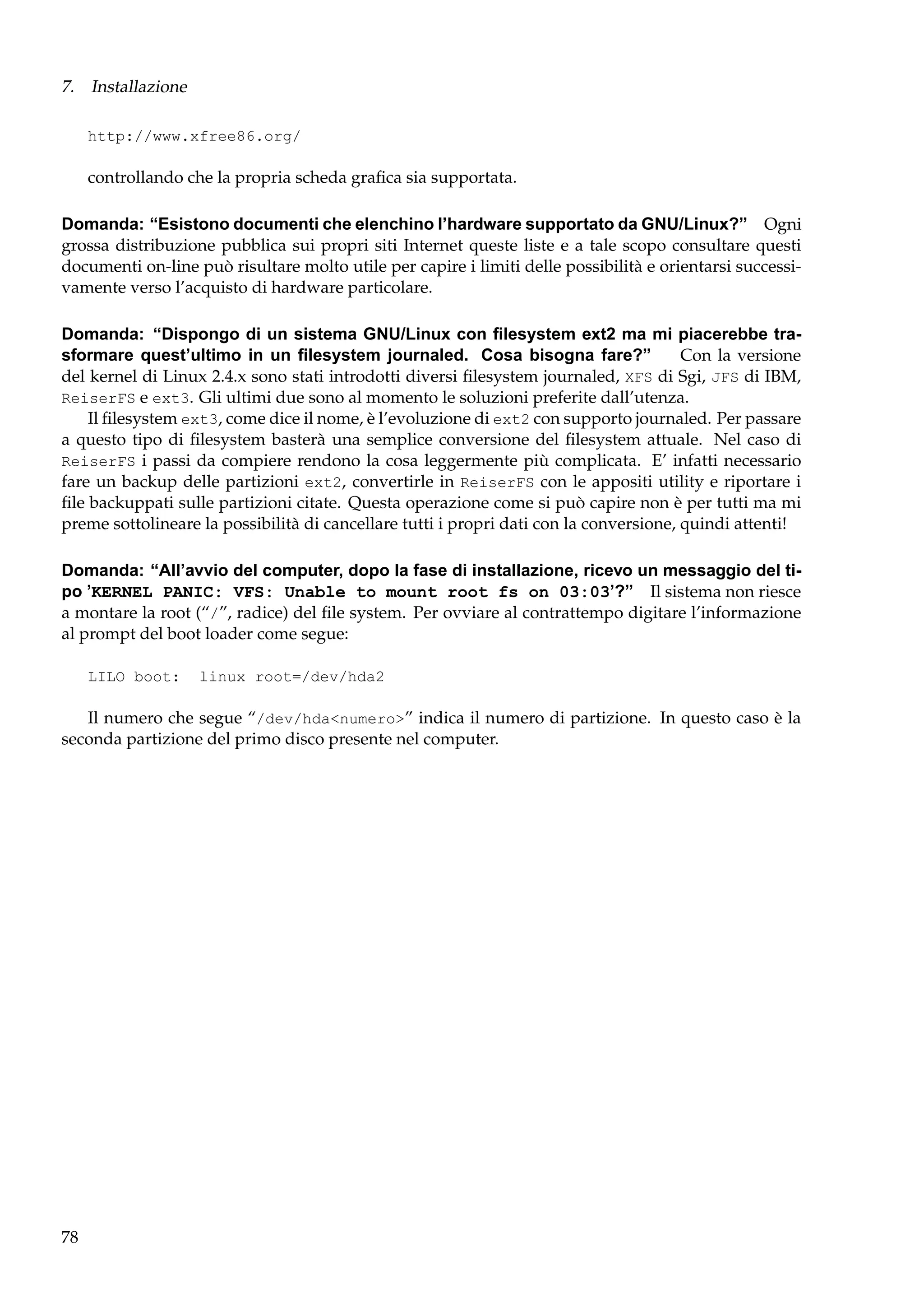 7. Installazione
http://www.xfree86.org/

controllando che la propria scheda graﬁca sia supportata.
Domanda: “Esistono documenti che elenchino l’hardware supportato da GNU/Linux?” Ogni
grossa distribuzione pubblica sui propri siti Internet queste liste e a tale scopo consultare questi
documenti on-line può risultare molto utile per capire i limiti delle possibilità e orientarsi successivamente verso l’acquisto di hardware particolare.
Domanda: “Dispongo di un sistema GNU/Linux con ﬁlesystem ext2 ma mi piacerebbe trasformare quest’ultimo in un ﬁlesystem journaled. Cosa bisogna fare?”
Con la versione
del kernel di Linux 2.4.x sono stati introdotti diversi ﬁlesystem journaled, XFS di Sgi, JFS di IBM,
ReiserFS e ext3. Gli ultimi due sono al momento le soluzioni preferite dall’utenza.
Il ﬁlesystem ext3, come dice il nome, è l’evoluzione di ext2 con supporto journaled. Per passare
a questo tipo di ﬁlesystem basterà una semplice conversione del ﬁlesystem attuale. Nel caso di
ReiserFS i passi da compiere rendono la cosa leggermente più complicata. E’ infatti necessario
fare un backup delle partizioni ext2, convertirle in ReiserFS con le appositi utility e riportare i
ﬁle backuppati sulle partizioni citate. Questa operazione come si può capire non è per tutti ma mi
preme sottolineare la possibilità di cancellare tutti i propri dati con la conversione, quindi attenti!
Domanda: “All’avvio del computer, dopo la fase di installazione, ricevo un messaggio del tipo ’KERNEL PANIC: VFS: Unable to mount root fs on 03:03’?” Il sistema non riesce
a montare la root (“/”, radice) del ﬁle system. Per ovviare al contrattempo digitare l’informazione
al prompt del boot loader come segue:
LILO boot:

linux root=/dev/hda2

Il numero che segue “/dev/hda<numero>” indica il numero di partizione. In questo caso è la
seconda partizione del primo disco presente nel computer.

78

 