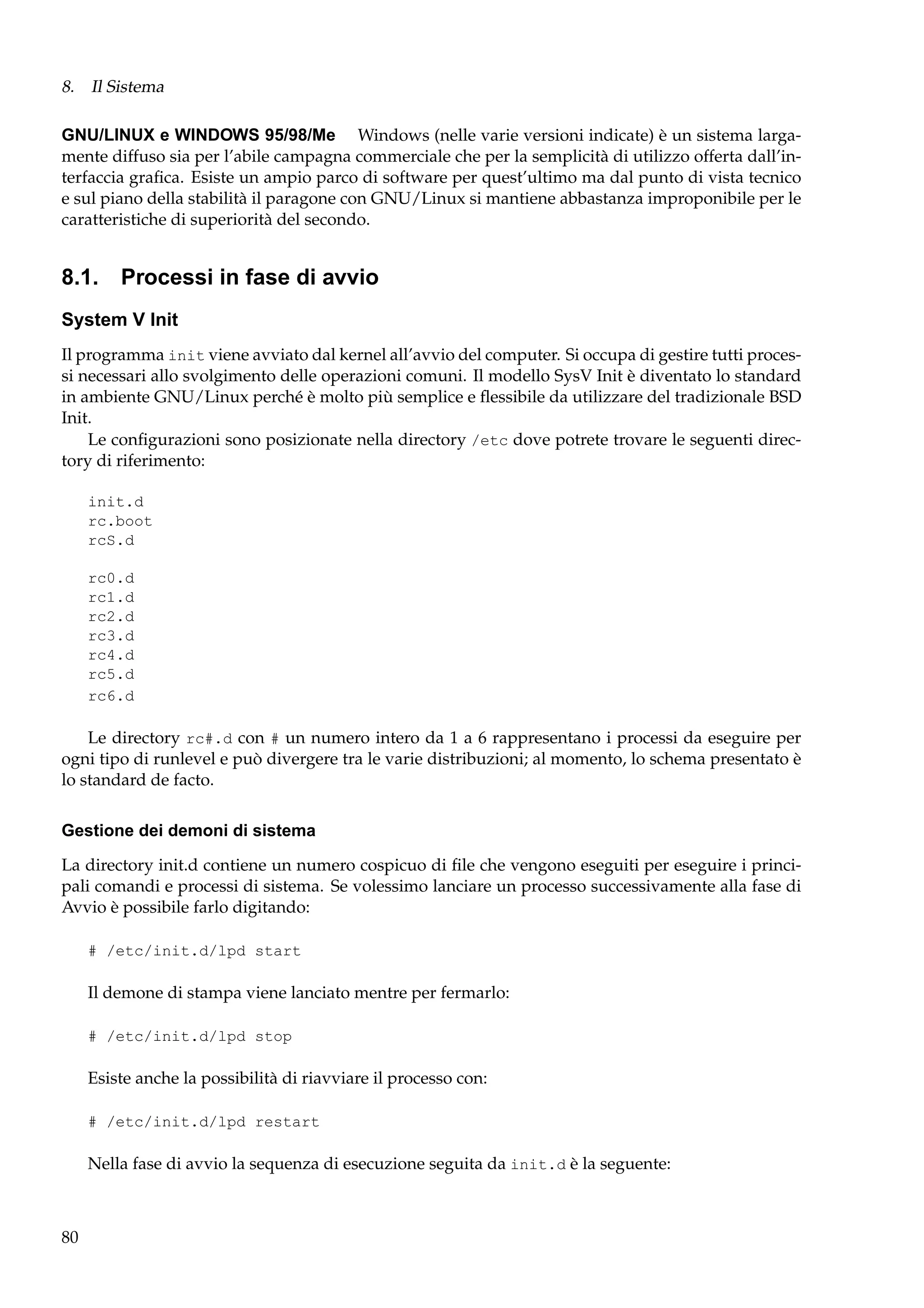 8. Il Sistema
GNU/LINUX e WINDOWS 95/98/Me Windows (nelle varie versioni indicate) è un sistema largamente diffuso sia per l’abile campagna commerciale che per la semplicità di utilizzo offerta dall’interfaccia graﬁca. Esiste un ampio parco di software per quest’ultimo ma dal punto di vista tecnico
e sul piano della stabilità il paragone con GNU/Linux si mantiene abbastanza improponibile per le
caratteristiche di superiorità del secondo.

8.1. Processi in fase di avvio
System V Init
Il programma init viene avviato dal kernel all’avvio del computer. Si occupa di gestire tutti processi necessari allo svolgimento delle operazioni comuni. Il modello SysV Init è diventato lo standard
in ambiente GNU/Linux perché è molto più semplice e ﬂessibile da utilizzare del tradizionale BSD
Init.
Le conﬁgurazioni sono posizionate nella directory /etc dove potrete trovare le seguenti directory di riferimento:
init.d
rc.boot
rcS.d
rc0.d
rc1.d
rc2.d
rc3.d
rc4.d
rc5.d
rc6.d

Le directory rc#.d con # un numero intero da 1 a 6 rappresentano i processi da eseguire per
ogni tipo di runlevel e può divergere tra le varie distribuzioni; al momento, lo schema presentato è
lo standard de facto.
Gestione dei demoni di sistema
La directory init.d contiene un numero cospicuo di ﬁle che vengono eseguiti per eseguire i principali comandi e processi di sistema. Se volessimo lanciare un processo successivamente alla fase di
Avvio è possibile farlo digitando:
# /etc/init.d/lpd start

Il demone di stampa viene lanciato mentre per fermarlo:
# /etc/init.d/lpd stop

Esiste anche la possibilità di riavviare il processo con:
# /etc/init.d/lpd restart

Nella fase di avvio la sequenza di esecuzione seguita da init.d è la seguente:

80

 