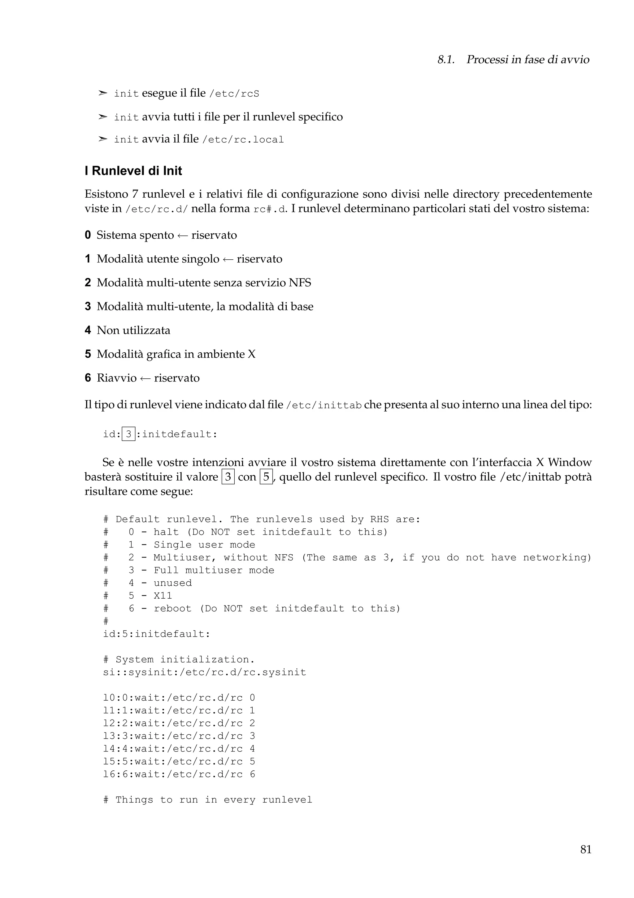 8.1. Processi in fase di avvio
¢ init esegue il ﬁle /etc/rcS
¢ init avvia tutti i ﬁle per il runlevel speciﬁco
¢ init avvia il ﬁle /etc/rc.local

I Runlevel di Init
Esistono 7 runlevel e i relativi ﬁle di conﬁgurazione sono divisi nelle directory precedentemente
viste in /etc/rc.d/ nella forma rc#.d. I runlevel determinano particolari stati del vostro sistema:
0 Sistema spento ← riservato
1 Modalità utente singolo ← riservato
2 Modalità multi-utente senza servizio NFS
3 Modalità multi-utente, la modalità di base
4 Non utilizzata
5 Modalità graﬁca in ambiente X
6 Riavvio ← riservato
Il tipo di runlevel viene indicato dal ﬁle /etc/inittab che presenta al suo interno una linea del tipo:
id: 3 :initdefault:

Se è nelle vostre intenzioni avviare il vostro sistema direttamente con l’interfaccia X Window
basterà sostituire il valore 3 con 5 , quello del runlevel speciﬁco. Il vostro ﬁle /etc/inittab potrà
risultare come segue:
# Default runlevel. The runlevels used by RHS are:
#
0 - halt (Do NOT set initdefault to this)
#
1 - Single user mode
#
2 - Multiuser, without NFS (The same as 3, if you do not have networking)
#
3 - Full multiuser mode
#
4 - unused
#
5 - X11
#
6 - reboot (Do NOT set initdefault to this)
#
id:5:initdefault:
# System initialization.
si::sysinit:/etc/rc.d/rc.sysinit
l0:0:wait:/etc/rc.d/rc
l1:1:wait:/etc/rc.d/rc
l2:2:wait:/etc/rc.d/rc
l3:3:wait:/etc/rc.d/rc
l4:4:wait:/etc/rc.d/rc
l5:5:wait:/etc/rc.d/rc
l6:6:wait:/etc/rc.d/rc

0
1
2
3
4
5
6

# Things to run in every runlevel

81

 