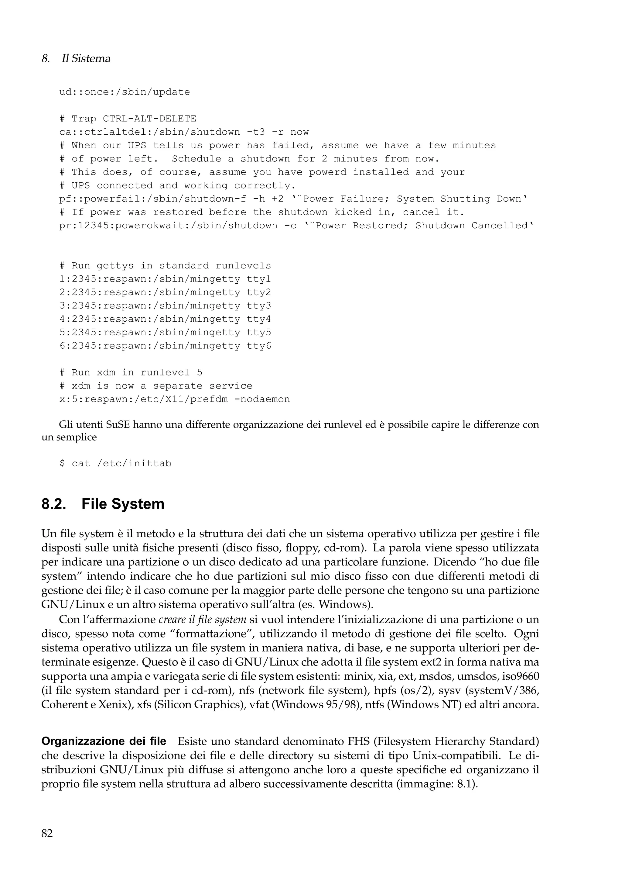 8. Il Sistema
ud::once:/sbin/update
# Trap CTRL-ALT-DELETE
ca::ctrlaltdel:/sbin/shutdown -t3 -r now
# When our UPS tells us power has failed, assume we have a few minutes
# of power left. Schedule a shutdown for 2 minutes from now.
# This does, of course, assume you have powerd installed and your
# UPS connected and working correctly.
pf::powerfail:/sbin/shutdown-f -h +2 ‘¨Power Failure; System Shutting Down‘
# If power was restored before the shutdown kicked in, cancel it.
pr:12345:powerokwait:/sbin/shutdown -c ‘¨Power Restored; Shutdown Cancelled‘

# Run gettys in standard runlevels
1:2345:respawn:/sbin/mingetty tty1
2:2345:respawn:/sbin/mingetty tty2
3:2345:respawn:/sbin/mingetty tty3
4:2345:respawn:/sbin/mingetty tty4
5:2345:respawn:/sbin/mingetty tty5
6:2345:respawn:/sbin/mingetty tty6
# Run xdm in runlevel 5
# xdm is now a separate service
x:5:respawn:/etc/X11/prefdm -nodaemon
Gli utenti SuSE hanno una differente organizzazione dei runlevel ed è possibile capire le differenze con
un semplice
$ cat /etc/inittab

8.2. File System
Un ﬁle system è il metodo e la struttura dei dati che un sistema operativo utilizza per gestire i ﬁle
disposti sulle unità ﬁsiche presenti (disco ﬁsso, ﬂoppy, cd-rom). La parola viene spesso utilizzata
per indicare una partizione o un disco dedicato ad una particolare funzione. Dicendo “ho due ﬁle
system” intendo indicare che ho due partizioni sul mio disco ﬁsso con due differenti metodi di
gestione dei ﬁle; è il caso comune per la maggior parte delle persone che tengono su una partizione
GNU/Linux e un altro sistema operativo sull’altra (es. Windows).
Con l’affermazione creare il ﬁle system si vuol intendere l’inizializzazione di una partizione o un
disco, spesso nota come “formattazione”, utilizzando il metodo di gestione dei ﬁle scelto. Ogni
sistema operativo utilizza un ﬁle system in maniera nativa, di base, e ne supporta ulteriori per determinate esigenze. Questo è il caso di GNU/Linux che adotta il ﬁle system ext2 in forma nativa ma
supporta una ampia e variegata serie di ﬁle system esistenti: minix, xia, ext, msdos, umsdos, iso9660
(il ﬁle system standard per i cd-rom), nfs (network ﬁle system), hpfs (os/2), sysv (systemV/386,
Coherent e Xenix), xfs (Silicon Graphics), vfat (Windows 95/98), ntfs (Windows NT) ed altri ancora.
Organizzazione dei ﬁle Esiste uno standard denominato FHS (Filesystem Hierarchy Standard)
che descrive la disposizione dei ﬁle e delle directory su sistemi di tipo Unix-compatibili. Le distribuzioni GNU/Linux più diffuse si attengono anche loro a queste speciﬁche ed organizzano il
proprio ﬁle system nella struttura ad albero successivamente descritta (immagine: 8.1).

82

 
